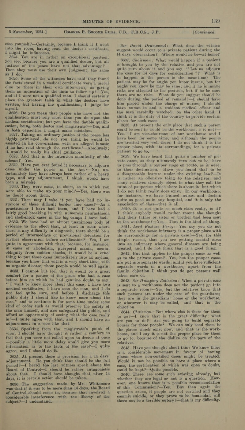  5 November, 1924.]  [ Continued.  case yourself ?—Certainly, because I think if I went into the room, having read the doctor’s certificate, Il might be influenced. 3624. You are in rather an exceptional position, you see, because you are a qualified doctor, but ali justices of the peace have not that advantage ?— Lhen they must use their own judgment, the same as [ do. 3625. Some of the witnesses have said they found the facts stated in a medical certificate were a useful clue to them in their own interviews, as giving them an indication of the lines to follow up?—yYes, and if 1 were not a qualified man, I should certainly place the greatest faith in what the doctors have written, but having the qualification, [ judge for myself, 3626. Do you mean that people who have not the qualification must rely more than you do upon the medica] certificates; but you have the double qualifi- cation, being both doctor and magistrate ?—Yes, and in both capacities 1 might make mistakes. 3627. Taking an ordinary justice of the peace less highly privileged, do not you think he would be assisted in his conversation with an alleged lunatic if he had read through the certificate ?—Absolutely ; it would be really his chief guidance. 3628. And that is the intention manifestly of the scheme P—Yes. 3629. Have you ever found it necessary to adjourn cases under the power in the Act?—No; un- fortunately they have always been rather of a heavy type, and any adjournment, I think, would have been a mistake. 3630. They were cases, in short, as to which you were able to make up your mind?—Yes, there was no doubt about them. 3631. Then may I take it you have had no in- stances of those difficult border line cases?—As a practitioner I have had them, and I have had a fairly good breaking in with numerous neurasthenia and shellshock cases in the big camps I have had. 3632. We have had an almost unanimous body of evidence to the effect that, at least in cases where there is any difficulty in diagnosis, there should be a period of intermediate or provisional detention for further observation before certification?—Yes, I am quite in agreement with that; because, for instance, in cases of alcoholism, puerperal mania, mental obliquity from sudden shocks, it would be a cruel thing to put those cases immediately into an asylum, because you know that within a very short time, with no organic disease, those people would be well again. 3633. I cannot but feel that it would be a great comfort for a justice of the peace who had a case before him on which he had genuine doubt to say, **T want to know more about this case; I have two medical certificates; [ have seen the man, and I do not feel quite sure, and before I discharge this public duty I should like to know more about the case,’’ and to continue it for some time under some kind of order such as would preserve the safety of the man himself, and also safeguard the public, and afford an opportunity of seeing what the case really isP—I quite agree with that, and I should have an adjournment in a case like that. 3634. Speaking from the magistrate’s point of view, I should have thought it rather a comfort to feel that you were not called upon to decide at once —possibly a little more delay would give you more information as to the facte of the caseP—I quite agree, and I should do it. 3635. At present there is provision for a 14 days’ adjournment. Do you think that should be the full period?—I heard the last witness speak about the Board of Control—I should be rather antagonistic about that. OI should have thought that after 14 days, it is certain action should be taken. 3636. The suggestion made by Mr. Whitemore was that if it was to be more than 14 days, the Board of Control should come in, because that involved a considerable interference with the liberty of the subject ?—I understand. Sir David Drummond: What does the witness suggest would occur to a private patient during the 14 days’ observation? ‘Where would he be—at home? 3637. Chairman: What would happen if a patient is brought to you by the relative and you are not quite sure about it and you say, ‘‘ Let us adjourn the case for 14 days for consideration ’’? What is to happen to the person in the meantime? The patient may be for aught you know insane, but for aught you know he may be sane; and if he is insane risks are attached to the position, but if he be sane there are no risks. What do you suggest should be done during the period of remand?—I should thave hun piaced under the charge of nurses; I should have nurses in and a resident medical officer and the man carefully watched; on the other hand, I think it is the duty of the country to provide certain places for such cases, ' 3638. At present the only place that such a person could be sent to would be the workhouse, is it not?— Yes. I am vice-chairman of our workhouse and I have been for some time, and although the people are treated very well there, I do not think it is the proper place, with its surroundings, for a private patient to go to. 3639. We have heard that quite a number of pri- vate cases, as they ultimately turn out to be, have to pass through a pauper stage en route, as it were, to their destination. Have you found that to be a disagreeable feature under the existing law?—It is rather an offensive thing to the relatives, and many relatives strongly object to what they call the taint of pauperism which there is about it; but which I do not think really does exist. In our workhouse, for instance, we have trained nurses and doctors quite as good as in any hospital, and it is only the association of class—that is all. 3640. It is not quite so much class really, is it? I think anybody would rather resent the thought that their father or sister or brother had been sent to the workhouse?—Yes. That is the kind of thing. 3641. Lord Eustace Percy: You say you do not think the workhouse infirmary is a proper place with its surroundings for a private caseP—Yes, for this simple reason, that you are getting mental cases into an infirmary where general diseases are being treated, and I do not think that is a good thing. 3642. But that applies to the pauper cases as well as to the private casesP—Yes, but the pauper cases are put into separate wards; and if you have sufficient separate wards in a workhouse, apart from the family objection I think you do get persons well taken care of. 3643. Sir Humphry Rolleston: When a private case is sent to a workhouse does not the patient go into a separate room?—yYes, but the relatives know that such persons are under the care of the guardians; they are in the guardians’ home or the workhouse, or whatever it may be called, and that is the objection. 3644. Chairman: But where else is there for them to goP—I know that is the great difficulty; what are you to do? Are you going to build separate houses for these people? We can only send them to the places which exist now, and that is the work- house, and I say it is not the proper place for them to go to, because of the dislike on the part of the relatives. 3645. Have you thought about this: We know there is a considerable movement in favour of having places where non-certified cases might be treated. Would it not be possible to have a place where a case, the certification of which was open to doubt, could be kept ?—Quite possible. 3646. There are some such existing already, but How- ever, one knows that is a possible recommendation of this Commission?—Yes. But then again the question arises, if people are not certified and they commit suicide, or they prove to be homicidal, will there not be a terrible outcry ?—that is my difficulty.