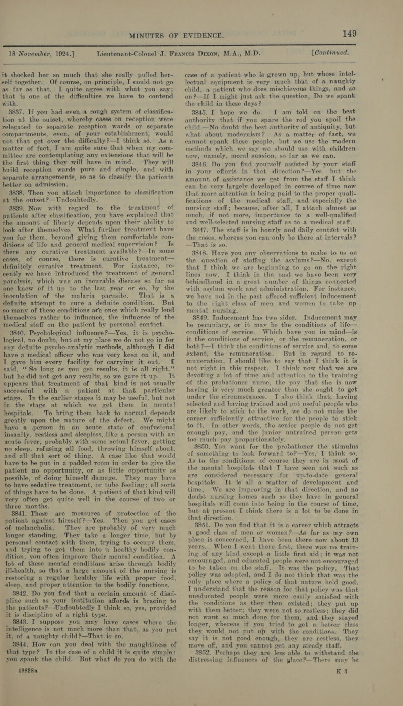 138 November, 1924.] [ Continued.  it shocked her so much that she really pulled her- self together. Of course, on principle, I could not go as far as that. I quite agree with what you say; that is one of the difficulties we have to contend with. 3837. If you had even a rough system of classifica- tion at the outset, whereby cases on reception were relegated to separate reception wards or separate compartments, even, of your establishment, would not that get over the difficultyP—I think so. As a matter of fact, I am quite sure that when my com- mittee are contemplating any extensions that will be the first thing they will have in mind. They will build reception wards pure and simple, and with separate arrangements, so as to classify the patients hetter on ‘admission. 3838. Then you attach importance to classification at the outset ?—Undoubtedly. 3839. Now with regard to the treatment of patients after classification, you have explained that the amount of liberty depends upon their ability to look after themselves What further treatment have you for them, beyond giving them comfortable con- ditions of life and general medical supervision? Is there any curative treatment available?—In some eases, of course, there is curative treatment— definitely curative treatment. For instance, re- cently we have introduced the treatment of general paralysis, which was an incurable disease so far as one knew of it up to the last year or so, by the inoculation of the malaria parasite. That is a definite attempt to cure a definite condition. But so many of these conditions are ones which really lend themselves rather to influence, the influence of the medical staff on the patient by personal contact. 3840. Psychological influence?—Yes, it is psycho- logical, no doubt, but at my place we do not go in for any definite psycho-analytic methods, although I did have a medical officer who was very keen on it, and I gave him every facility for carrying it out. TI said, ‘*'So long as you get results, it is all right,’ but he did not get any results, so we gaveit up. It appears that treatment of that kind is not usually successful with a patient at that particular stage. In the earlier stages it may be useful, but not in the stage at which we get them in mental hospitals. To bring them back to normal depends greatly upon the nature of the defect. We might have a person in an acute state of confusional insanity, restless and sleepless, like a person with an acute fever, probably with some actual fever, getting no sleep, refusing all food, throwing himself about, and all that sort of thing. A case like that would have to be put in a padded room in order to give the patient no opportunity, or as little opportunity as possible, of doing himself damage. They may have to have sedative treatment, or tube feeding; all sorts of things have to be done. A patient of that kind will very often get quite well in the course of two or three months. 3841. These are measures of protection of the patient against himself ?—Yes. Then you get cases of melancholia. They are probably of very much longer standing. They take a longer time, but by personal contact with them, trying to occupy them, and trying to get them into 1a healthy bodily con- dition, you often improve their mental condition. A lot of these mental conditions arise through bodily ill-health, so that a large amount of the nursing is restoring a regular healthy life with proper food, sleep, and proper attention to the bodily functions. 3842. Do you find that a certain amount of disci- pline such as your institution affords is bracing to the patients P—Undoubtedly I think so, yes, provided it is discipline of a right type. 3843. I suppose you may have cases where the intelligence is not much more than that, as you put it, of a naughty child ?—That. is so. 3844. How can you deal with the naughtiness of that type? In the case of a child it is quite simple: you spank the child. But what do you do with the 49838a case of a patient who is grown up, but whose intel- lectual equipment is very much that of a naughty child, a patient who does mischievous things, and 60 on?—If I might just ask the question, Do we spank the child in these days? 3845. I hope we do. I am told on the best authority that if you spare the rod you spoil the child.—No doubt the best authority of antiquity, but what about modernism? As a matter of fact, we cannot spank these people, but we use the modern methods which we say we should use with children now, namely, moral suasion, so far as we can. 8846. Do you find yourself assisted by your staff in your efforts in that direction?—Yes, but the amount, of assistance we get from the staff I think can be very largely developed in course of time now that more attention is being paid to the proper quali- fications of the medical staff, and especially the nursing staff; because, after all, I attach almost as much, if not more, importance to a_ well-qualified and well-selected nursing staff as to a medical staff. 3847. The staff is in hourly and daily contact with the cases, whereas you can only be there at intervals? —That is so. 3848. Have you any observations to make to us on the question of staffing the asylums?—No, except that I think we are beginning to go on the right lines now. I think in the past we have been very behindhand in a great number of things connected with asylum work and administration. For instance, we have not in the past offered sufficient inducement to the right class of men and women to take up mental nursing. 3849. Inducement has two sides. Inducement may be pecuniary, or it may be the conditions of life— conditions of service. Which have you in mind—is it the conditions of service, or the remuneration, or both P—I think the conditions of service and, to some extent, the remuneration. But in regard to re- muneration, I should like to say that I think it is not right in this respect. I think now that we are devoting a lot of time and attention to the training of the probationer nurse, the pay that she is now having is very much greater than she ought to get under the circumstances. I also think that, having selected and having trained and got useful people who are likely to stick to the work, we do not make the career sufficiently attractive for the people to stick to it. In other words, the senior people do not get enough pay, and the junior untrained person gets too much pay proportionately. 3850. You want for the probationer the stimulus of something to look forward to?—Yes, I think so. As to the conditions, of course they are in most of the mental hospitals that I have seen not such as are considered necessary for up-to-date general hospitals. It is all a matter of development and time. We are improving in that direction, and no doubt nursing homes such as they have in general hospitals will come into being in the course of time, but at present I think there is a lot to be done in that direction, 3851. Do you find that it is a career which attracts a good class of men or women ?—As far as my own place is concerned, I have been there now about 13 vears. When I went there first, there was no train- ing of any kind except a little first aid; it was not encouraged, and educated people were not encouraged to be taken on the staff. It was the policy. That policy was adopted, and I do not think that was the only place where a policy of that nature held good. I understand that the reason for that policy was that uneducated people were more easily satisfied with the conditions as they then existed; they put up with them better; they were not so restless; they did not want so much done for them, and they stayed longer, whereas if you tried to get a betrer class they would not put up with the conditions. They say it is not good enough, they are restless, they move off, and you cannot get any steady staff. 3852. Perhaps they are less able to withstand the distressing influences of the place?—There may be K 3