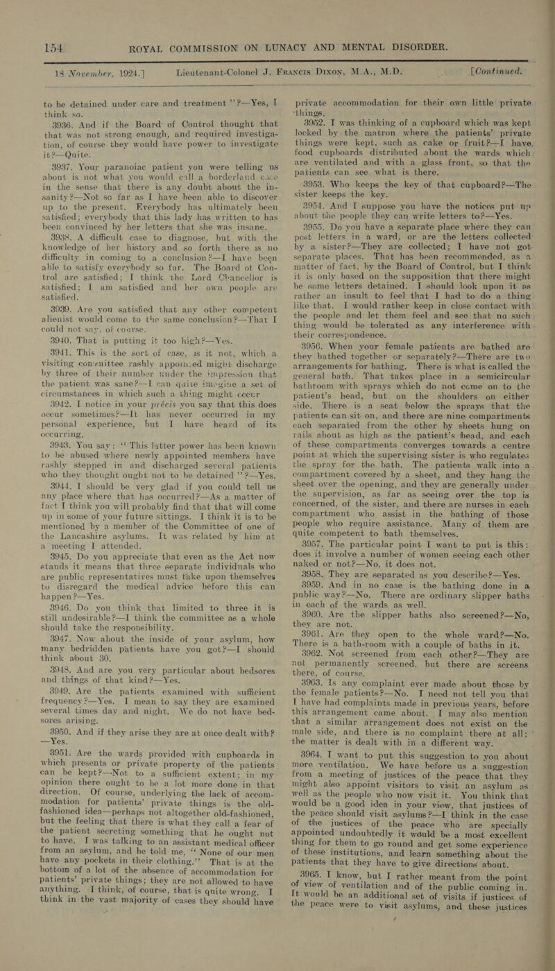 18 November, 1924.] [Continued.:    to be detained under care and treatment ’’?—Yes, I think so. 3936. And if the Board of Control thought that that was not strong enough, and required investiga- tion, of course they would have power to investigate it 2—Quite. 3937. Your paranoiac patient you were telling us about is not what you would call a borderland care in the sense that there is any doubt about the in- sanity ?—Not so far as I have been able to discover up to the present. Everybody has ultimately been satisfied; everybody that this lady has written to has been convinced by her letters that she was insane. 3938. A difficult case to diagnose, but with the knowledge of her history and so forth there is no difficulty in coming to a conclusion?—I have been able to satisfy everybody so far. The Board of Cen- trol are satisfied; [ think the Lord Chancellor is satisfied; I am satisfied and her own people are satisfied. 3939. Are you satisfied that anv other competent alienist would come to the same conclusion ?—That I could not sav, of conrse. 3940. That is putting it too hi¢h?—Yes. 3941, This is the sort of case, is it not, which a visiting comenittee rashly appoi-.ed might discharge by three of their number under the impression that the patient was sane?—I can quite imegine a set of circumstances in which such a thing might cecur 3942. I notice in your précis you say that this does occur sometimes?—It has never occurred in my personal experience, but I have heard of its occurring, 3948. You say: ‘f This latter power has been known to be abused where newly appointed members have rashly stepped in and discharged several patients who they thought ought not to be detained ’’ ?—Yes. 3944. I should be very glad if you could tell us any place where that has occurred ?—As a matter of fact I think you will probably find that that will come up in some of your future sittings. I think it is to be mentioned by a member of the Committee of one of the Lancashire asylums. It was related by him at a meeting I attended. 3945. Do you appreciate that even as the Act now stands it means that three separate individuals who are public representatives must take upon themselves to disregard the medical advice before this can happen ?—Yes. 3946. Do you think that limited to three it is still undesirable ?—I think the committee as a whole should take the responsibility. 3947. Now about the inside of your asylum, how many bedridden patients have you got?—I should think about 30. 3948. And are you very particular about bedsores and things of that kind ?—Yes. 3949. Are the patients examined with sufficient frequency ?—Yes. I mean to say they are examined several times day and night. We do not have bed- sores arising. 3950. And if they arise they are at once dealt with? —Yes. 3951. Are the wards provided with cupboards in which presents or private property of the patients can be kept?—Not to a sufficient extent: in my opinion there ought to be a lot more done in that direction. Of course, underlying the lack of accom- modation for patients’ private things is the old- fashioned idea—perhaps not altogether old-fashioned, but the feeling that there is what they call a fear of the patient secreting something that he ought not to have. I was talking to an assistant medical officer from an asylum, and he told me, ‘‘ None of our men have any pockets in their clothing.’’ That is at the bottom of a lot of the absence of accommodation for patients’ private things; they are not allowed to have anything. I think, of course, that is quite wrong. [| think in the vast majority of cases they should have  private accommodation for their own little private 3952. T was thinking of a cupboard which was kept locked by. the matron where the patients’ private things were kept, such as cake or fruit?—I have. food cupboards distributed about the wards which - are ventilated and with a glass front, so that the patients can see what is there. 3953. Who keeps the key of that cupboard?—The sister keeps the key. ; 53954. And I suppose you have the notices put un about the people they can write letters to?—Yes. 3955. Do vou have a separate place where they can post letters in a ward, or are the letters collected by a sister?—They are collected; I have not got separate places. That has been recommended, as a2 matter of fact, by the Board of Control, but I think it is only based on the supposition that there might be some letters detained. I should look upon it as rather an insult to feel that I had to do a thing like that. I would rather keep in close contact with. the people and let them feel and see that no such thing would be tolerated as any interference with - their correspondence. 3956. When your female patients are bathed are. they bathed together or separately?—There are two arrangements for bathing. There is what is called the general bath. That takes place in a semicircular bathroom with sprays which do not ecme on to the patient’s head, but on the shoulders on either side. There is a seat below the sprays that the patients can sit on, and there are nine compartments each separated from the other by sheets hung on rails about as high as the patient’s head, and each of these compartments converges towards a centre point at which the supervising sister is who regulates the spray for the bath. The patients walk into a compartment covered by a sheet, and they hang the sheet over the opening, and they are generally under the supervision, as far as seeing over the top is concerned, of the sister, and there are nurses in each compartment who assist in the bathing of those people who require assistiance. Many of them are quite competent to bath themselves. 3957. The particular point I want to put is this: does it involve a number of women seeing each other naked or not?—No, it does not. 3958. They are separated as you describe?—Yes. 3959. And in no case is the bathing done in a public way?—No,. There are ordinary slipper baths in each of the wards as well. 3960. Are the slipper baths also screened?—No, they are not. 3961. Are they open to the whole ward?—No. There is a bath-room with a couple of baths in it. 3962. Not screened from each other?—They are not permanently screened, but there are screens there, of course. 3963. Is any complaint ever made about those by the female patients?—No. TI need not tell you that I have had complaints made in previous vears, before this arrangement came about. I may also mention that a similar arrangement does not exist on the male side, and there is no complaint there at all; ° the matter is dealt with in a different way. 3964, I want to put this suggestion to you about more ventilation. We have before us a suggestion from a meeting of justices of the peace that they might also appoint visitors to visit an asylum as well as the people who now visit it. You think that would be a good idea in your view, that justices of the peace should visit asylums ?—-I think in the case of the justices of the peace who are specially appointed undoubtedly it would be a most excellent thing for them to go round and get some experience of these institutions, and learn something about the patients that they have to give directions about. 3965. I know, but I rather meant from the point of view of ventilation and of the public coming in. It would be an additional set of visits if justices of the peace were to visit asylums, and these justices , 