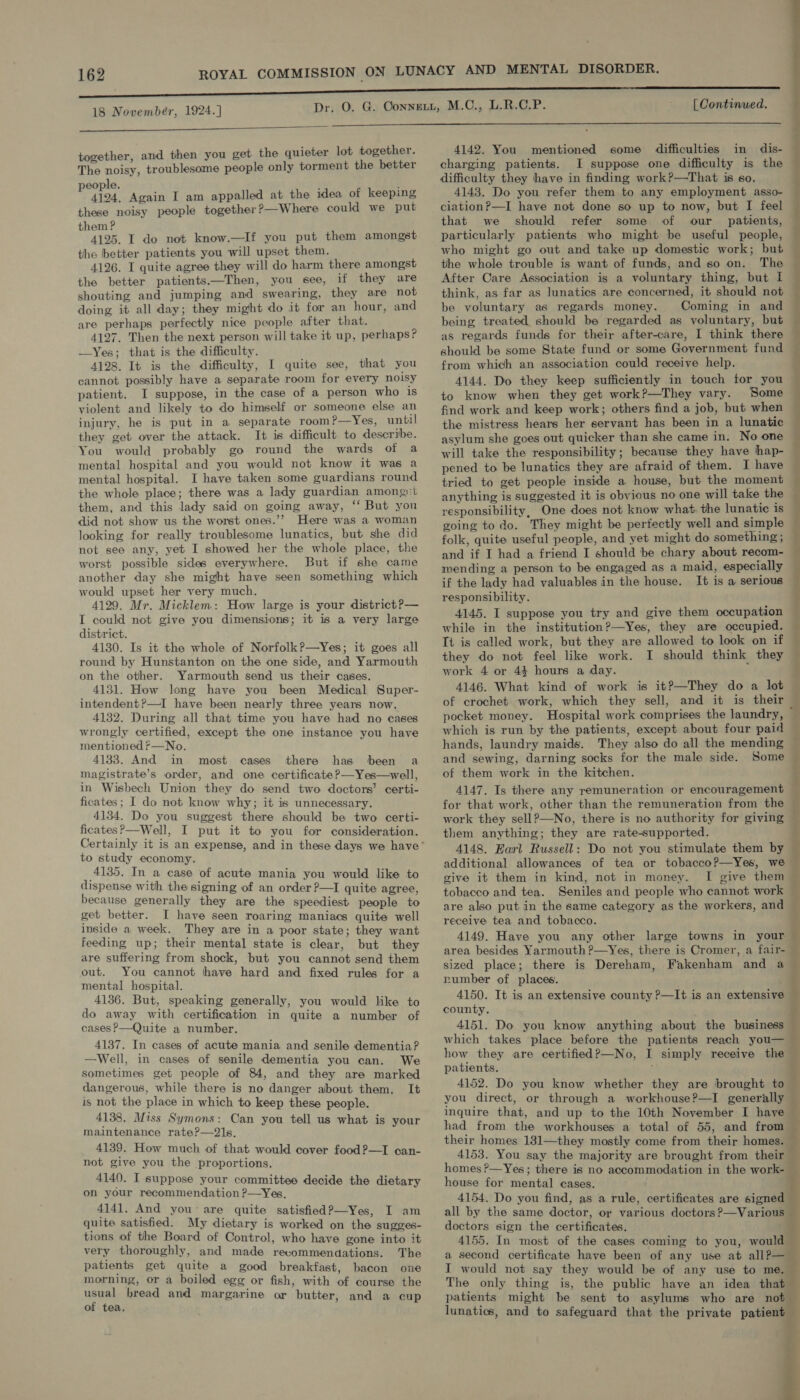 18 Novembér, 1924.]  together, and then you get the quieter lot together. The noisy, troublesome people only torment the better people. ; : 4124, Again I am appalled at the idea of keeping these noisy people together ?—Where could we put them ? 4125. I do not know.—If you put them amongst the better patients you will upset them. 4126. I quite agree they will do harm there amongst the better patients.—Then, you see, if they are shouting and jumping and swearing, they are not doing it all day; they might do it for an hour, and are perhaps perfectly nice people after that. 4127. Then the next person will take it up, perhaps? —Yes; that is the difficulty. 4128. It is the difficulty, I quite see, that you cannot possibly have a separate room for every noisy patient. I suppose, in the case of a person who is violent and likely to do himself or someone else an injury, he is put in a separate room?—Yes, until they get over the attack. It is difficult to describe. You would probably go round the wards of a mental hospital and you would not know it was a mental hospital. I have taken some guardians round the whole place; there was a lady guardian among)t them, and this lady said on going away, ‘‘ But you did not show us the worst ones.’’ Here was a woman looking for really troublesome lunatics, but she did not see any, yet I showed her the whole place, the worst possible sides everywhere. But if she came another day she might have seen something which would upset her very much. 4129. Mr. Micklem: How large is your district ?— I could not give you dimensions; it is a very large district. 4130. Is it the whole of Norfolk?—Yes; it goes all round by Hunstanton on the one side, and Yarmouth on the other. Yarmouth send us their cases. 4131. How long have you been Medical Super- intendent?—I have been nearly three years now. 4132. During all that time you have had no cases wrongly certified, except the one instance you have mentionedr—No. 4133. And in most cases there has been a magistrate’s order, and one certificate?—Yes—well, in Wisbech Union they do send two doctors’ certi- ficates; I do not know why; it is unnecessary. 4134. Do you suggest there should be two certi- ficates?—Well, I put it to you for consideration. to study economy, 4135. In a case of acute mania you would like to dispense with the signing of an order ?—I quite agree, because generally they are the speediest people to get better. I have seen roaring maniacs quite well inside a week. They are in a poor state; they want feeding up; their mental state is clear, but they are suffering from shock, but you cannot send them out. You cannot hhave hard and fixed rules for a mental hospital. 4136. But, speaking generally, you would like to do away with certification in quite a number of cases?—Quite a number. 4137. In cases of acute mania and senile dementia? —Well, in cases of senile dementia you can. We sometimes get people of 84, and they are marked dangerous, while there is no danger about them. It is not the place in which to keep these people. 4138. Miss Symons: Can you tell us what is your maintenance rate?—21s. 4139. How much of that would cover food ?—I can- not give you the proportions. 4140. I suppose your committee decide the dietary on your recommendation ?—Yes, 4141. And you’ are quite satisfied?—Yes, I am quite satisfied. My dietary is worked on the sugges- tions of the Board of Control, who have gone into it very thoroughly, and made recommendations. The patients get quite a good breakfast, bacon one morning, or a boiled egg or fish, with of course the usual bread and margarine or butter, and a cup of tea.  difficulty they have in finding work?—That is so. 4143. Do you refer them to any employment asso- ciationP—I have not done so up to now, but I feel that we should refer some of our _ patients, particularly patients who might be useful people, who might go out and take up domestic work; but the whole trouble is want of funds, and so on. The After Care Association is a voluntary thing, but I think, as far as lunatics are concerned, it should not be voluntary as regards money. Coming in and being treated should be regarded as voluntary, but as regards funds for their after-care, I think there should be some State fund or some Government fund from which an association could receive help. 4144. Do they keep sufficiently in touch for you to know when they get work?—They vary. Some find work and keep work; others find a job, but when the mistress hears her servant has been in a lunatic asylum she goes out quicker than she came in. No one will take the responsibility; because they have hap- pened to be lunatics they are afraid of them. I have | ; [ Continued. 4142. You mentioned some difficulties in dis- charging patients. I suppose one difficulty is the tried to get people inside a house, but the moment anything is suggested it is obvious no one will take the responsibility, One does not know what the lunatic is going to do. They might be perfectly well and simple folk, quite useful people, and yet might do something ; and if I had a friend I should be chary about recom- mending a person to be engaged as a maid, especially if the lady had valuables in the house. It is a serious responsibility. 4145. I suppose you try and give them occupation while in the institution?—Yes, they are occupied. It is called work, but they are allowed to look on if they do not feel like work. I should think they work 4 or 44 hours a day. 4146. What kind of work is it?—They do a lot of crochet work, which they sell, and it is their pocket money. Hospital work comprises the laundry, — which is run by the patients, except about four paid — hands, laundry maids. They also do all the mending ~ and sewing, darning socks for the male side. Some — of them work in the kitchen. ; 4147. Is there any remuneration or encouragement ; for that work, other than the remuneration from the _ work they sell?—No, there is no authority for giving — them anything; they are rate-supported. 4148. Earl Russell: Do not you stimulate them by additional allowances of tea or tobacco?—Yes, we give it them in kind, not in money. I give them | tobacco and tea. Seniles and people who cannot work are also put in the same category as the workers, and — receive tea and tobacco. 4149. Have you any other large towns in young’ area besides Yarmouth ?—Yes, there is Cromer, a fair- sized place; there is Dereham, Fakenham and a ; rumber of places. 4150. It is an extensive county ?—It is an extensive : county. i 4151. Do you know anything about the business — which takes place before the patients reach you— ~ how they are certified?—No, I simply receive the 3 patients. ‘ 4 4152. Do you know whether they are brought to — you direct, or through a workhouse?—I generally ; inquire that, and up to the 10th November I haye — had from the workhouses a total of 55, and from — their homes 131—they mostly come from their homes. 4153. You say the majority are brought from their homes ?—Yes ; there is no accommodation in the work- — house for mental cases. 4154. Do you find, as a rule, certificates are signed all by the same doctor, or various doctors?—Various doctors sign the certificates. 4155. In most of the cases coming to you, would a second certificate have been of any use at all?— I would not say they would be of any use to me. The only thing is, the public have an idea that patients might be sent to asylums who are not lunatics, and to safeguard that the private patient 