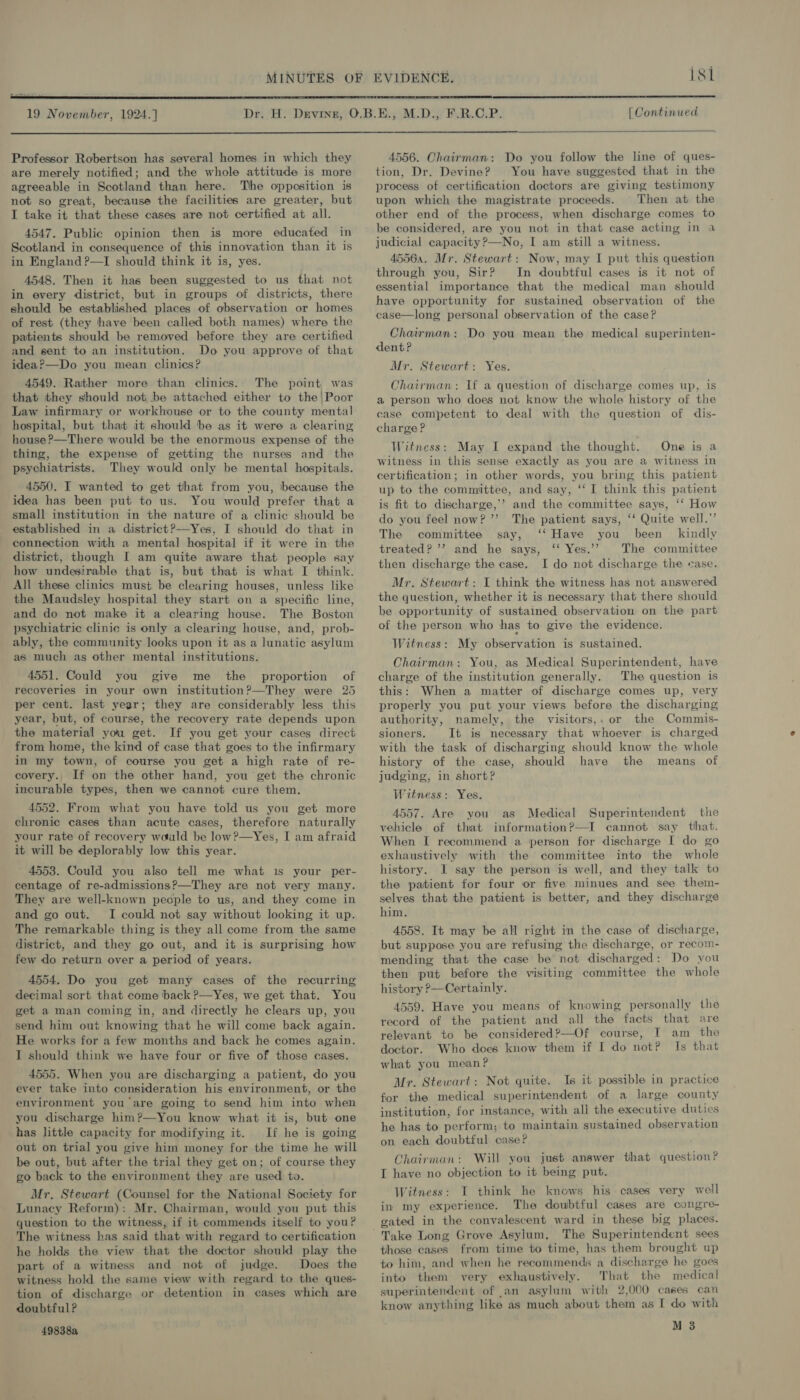 isi 19 November, 1924.]  Professor Robertson has several homes in which they are merely notified; and the whole attitude is more agreeable in Scotland than here. The opposition is not so great, because the facilities are greater, but I take it that these cases are not certified at all. 4547. Public opinion then is more educated in Scotland in consequence of this innovation than it is in England ?—I should think it is, yes. 4548. Then it has been suggested to us that not in every district, but in groups of districts, there should be established places of observation or homes of rest (they have been called both names) where the patients should be removed before they are certified and sent to an institution. Do you approve of that idea?—Do you mean clinics? 4549. Rather more than clinics. The point was that they should not be attached either to the | Poor Law infirmary or workhouse or to the county mental hospital, but that it should ‘be as it were a clearing house ?—There would be the enormous expense of the thing, the expense of getting the nurses and the psychiatrists. They would only be mental hospitals. 4550. I wanted to get that from you, because the idea has been put to us. You would prefer that a small institution in the nature of a clinic should be established in a district?——-Yes, I should do that in connection with a mental hospital if it were in: the district, though I am quite aware that people say how undesirable that is, but that is what I think. All these clinics must be clearing houses, unless like the Maudsley hospital they start on a specific line, and do not make it a clearing house. The Boston psychiatric clinic is only a clearing house, and, prob- ably, the community looks upon it as a lunatic asylum as much as other mental institutions. 4551. Could you give me the proportion of recoveries in your own institution?—They were 25 per cent. last year; they are considerably less this year, but, of course, the recovery rate depends upon the material you get. If you get your cases direct from home, the kind of case that goes to the infirmary in my town, of course you get a high rate of re- covery. If on the other hand, you get the chronic incurable types, then we cannot cure them. 4552. From what you have told us you get more chronic cases than acute cases, therefore naturally your rate of recovery wauld be low?—Yes, I am afraid it will be deplorably low this year. 4553. Could you also tell me what is your per- centage of re-admissions?—They are not very many. They are well-known pecple to us, and they come in and go out. I could not say without looking it up. The remarkable thing is they all come from the same district, and they go out, and it is surprising how few do return over a period of years. 4554. Do you get many cases of the recurring decimal sort that come back P—Yes, we get that. You get a man coming in, and directly he clears up, you send him out knowing that he will come back again. He works for a few months and back he comes again. I should think we have four or five of those cases. 4555. When you are discharging a patient, do you ever take into consideration his environment, or the environment you are going to send him into when you discharge him?—You know what it is, but one has little capacity for modifying it. If he is going out on trial you give him money for the time he will be out, but after the trial they get on; of course they go back to the environment they are used to. Mr. Stewart (Counsel for the National Society for Lunacy Reform): Mr. Chairman, would you put this question to the witness, if it commends itself to you? The witness has said that with regard to certification he holds the view that the doctor should play the part of a witness and not of judge. Does the witness hold the same view with regard to the ques- tion of discharge or detention in cases which are doubtful ? 49838a [Continued  4556. Chairman: Do you follow the line of ques- tion, Dr. Devine? You have suggested that in the process of certification doctors are giving testimony upon which the magistrate proceeds. Then at the other end of the process, when discharge comes to be considered, are you not in that case acting in a judicial capacity ?—No, I am still a witness. 45564. Mr. Stewart: Now, may I put this question through you, Sir? In doubtful cases is it not of essential importance that the medical man should have opportunity for sustained observation of the case—long personal observation of the case? Chairman: Do you mean the medical superinten- dent? Mr. Stewart: Yes. Chairman: If a question of discharge comes up, is a person who does not know the whole history of the case competent to deal with the question of dis- charge? Witness: May I expand the thought. One is a witness in this sense exactly as you are a witness in certification; in other words, you bring this patient up to the committee, and say, ‘‘ I think this patient is fit to discharge,’ and the committee says, ‘‘ How do you feel now? ”’ The patient says, ‘‘ Quite well.” The committee say, ‘‘ Have you been kindly treated? ’? and he says, ‘‘ Yes.’? The committee then discharge the case. I do not discharge the ease. Mr. Stewart: I think the witness has not answered the question, whether it is necessary that there should be opportunity of sustained observation on the part of the person who has to give the evidence. Witness: My observation is sustained. Chairman: You, as Medical Superintendent, have charge of the institution generally. The question is this: When a matter of discharge comes up, very properly you put your views before the discharging authority, namely, the visitors,. or the Commis- sioners, It is necessary that whoever is charged with the task of discharging should know the whole history of the case, should have the means of judging, in short? Witness: Yes. 4557. Are you as Medical Superintendent the vehicle of that information?—I cannot say that. When I recommend a ‘person for discharge I do go exhaustively with the committee into the whole history. I say the person is well, and they talk to the patient for four or five minues and see them- selves that the patient is better, and they discharge him. 4558. It may be all right in the case of discharge, but suppose you are refusing the discharge, or recom- mending that the case be not discharged: Do you then put before the visiting committee the whole history ?—Certainly. 4559. Have you means of knowing personally the record of the patient and all the facts that are relevant to be considered?—Of course, I am the doctor. Who does know them if I do not? Is that what you mean? Mr. Stewart: Not quite. Is it possible in practice for the medical superintendent of a large county institution, for instance, with all the executive duties he has to perform; to maintain sustained observation on each doubtful case?  Chairman: Will you just answer that question? I have no objection to it being put. Witness: I think he knows his cases very well in my experience. The doubtful cases are congre- gated in the convalescent ward in these big places. those cases from time to time, has them brought up to him, and when he recommends a discharge he goes into them very exhaustively. That the medical superintendent of ,an asylum with 2,000 cases can know anything like as much about them as I do with M 3