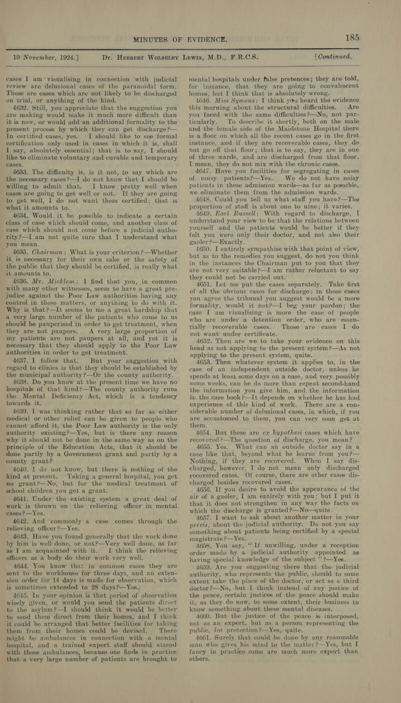  19 November, 1924.]  cases | am visualising in connection with judicial review are delusional cases of the paranoidal form. Those are cases which are not likely to be discharged on trial, or anything of the kind. 4632. Still, you appreciate that the suggestion you are making would make it much more difficult than it is now, or would add an additional formality to the present process by which they can get discharge ?— In certified cases, yes. I should like to see formal certification only used in cases in which it is, shall I say, absolutely essential; that is to say, I should like to eliminate voluntary and curable and temporary cases. 4633. The difficulty is, is it not, to say which are the necessary cases?—I do not know that I should be willing to admit that. I know pretty well when cases are going to get well or not. If they are going to get well, I do not want them certified; that is what it amounts to. 4634. Would it be possible to indicate a certain class of case which should come, and another class of case which should not come before a judicial autho- rity?—I am not quite sure that I understand what you mean. 4635. Chairman: What is your criterion ?—Whether it is necessary for their own sake or the safety of the public that they should be certified, is really what it amounts to. 4636. Mr. Micklem: I find that you, in common with many other witnesses, seem to have a great pre- judice against the Poor Law authorities having any control in these matters, or anything to do with it. Why is that?—It seems to me a great hardship that a very large number of the patients who come to us should be pauperised in order to get treatment, when they are not paupers. A very large proportion of my patients are not paupers at all, and yet it is necessary that they should apply to the Poor Law authorities in order to get treatment. 4637. I follow that. But your suggestion with regard to clinics is that they should be established by the municipal authority ?—Or the county authority. 4638. Do you know at the present time we have no hospitals of that kind?—The county authority runs the Mental Deficiency Act, which is a tendency towards it. 4639. I was thinking rather that so far as either medical or other relief can be given to people who cannot afford it, the Poor Law authority is the only authority existing?—Yes, but is there any reason why it should not be done in the same way as on the principle of the Education Acts, that it should be done partly by a Government grant and partly by a county grant? 4640. I do not know, but there is nothing of the kind at present. Taking a general hospital, you get no grant?—-No, but for the medical treatment of school children you get a grant. 4641. Under the existing system a great deal of work is thrown on the relieving officer in mental cases P—Yes. 4642. And commonly a case comes through the relieving officer ?—Yes. 4643. Have you found generally that the work done by him is well done, or not?—Very well done, as far as I am acquainted with it. I think the relieving officers as a body do their work very well. 4644. You know that in common cases they are sent to the workhouse for three days, and an exten- sion order for 14 days is made for observation, which is sometimes extended to 28 days ?—Yes. 4645. In your opinion is that period of observation wisely given, or would you send the patients direct to the asylum?—I should think it would be better to send them direct from their homes, and I think it could be arranged that better facilities for taking them from their homes could be devised. There might be ambulances in connection with a mental hospital, and a trained expert staff should attend with those ambulances, because one finds in practice that a very large number of patients are brought to r Continued.  mental hospitals under false pretences; they are told, for instance, that they are going to convalescent homes, but I think that is absolutely wrong. 4646. Miss Symons: I think you heard the evidence this morning about the structural difficulties. Are you faced with the same difficulties?—No, not par- ticularly. To describe it shortly, both on the male and the female side of the Maidstone Hospital there is a floor on which all the recent cases go in the first instance, and if they are recoverable cases, they do not go off that floor; that is to say, they are in one of three wards, and are discharged from that floor. I mean, they do not mix with the chronic cases. 4647. Have you facilities for segregating in cases of noisy patientsP—Yes. We do not have noisy patients in these admission wards—as far as possible, we eliminate them from the admission wards. 4648. Could you tell us what staff you have?—The proportion of staff is about one to nine; it varies. 4649. Earl Russell: With regard to discharge, I understand your view to be that the relations between yourself and the patients would be better if they felt you were only their doctor, and not also their gaoler ?—Exactly. 4650. I entirely sympathise with that point of view, but as to the remedies you suggest, do not you think in the instances the Chairman put to you that they are not very suitable?—I am rather reluctant to say they could not be carried out. 4651. Let me put the cases separately. Take first of all the obvious cases for discharge; in those cases you agree the tribunal you suggest would be a mere formality, would it not?—I beg your pardon; the case I am visualising is more the case of people who are under a detention order, who are essen- tially recoverable cases. Those are cases I do not want under certificate. 4652. Then are we to take your evidence on this head as not applying to the present system ?—As not applying to the present system, quite. 4653. Then whatever system it applies to, in the case of an independent outside doctor, unless he spends at least some days on a case, and very possibly some weeks, can he do more than repeat second-hand the information you give him, and the information in the case book ?—It depends on whether he has had experience of this kind of work. There are a con- siderable number of delusional cases, in which, if you are accustomed to them, you can very soon get at them. 4654. But these are ex hypothesi cases which have recovered ?—The question of discharge, you mean? 4655. Yes. What can an outside doctor say in a case like that, beyond what he learns from you?— Nothing, if they are recovered. When I say dis- charged, however, I do not mean only discharged recovered cases. Of course, there are other cases dis- charged besides recovered cases. 4656. If you desire to avoid the appearance of the air of a gaoler, I am entirely with you; but I put it that it does not strengthen in any way the facts on which the discharge is granted P—No—quite. 4657. I want to ask about another matter in your précis, about the judicial authority. Do not you say something about patients being certified by a special magistrate ?—Yes. 4658. You say, “If unwilling, under a reception order made by a judicial authority appointed as having special knowledge of the subject ’’ p—Yes. 4659. Are you suggesting there that the judicial authority, who represents the public, should to some extent take the place of the doctor, or act as a third doctor ?—No, but I think instead of any justice of the peace, certain justices of the peace should make it, as they do now, to some extent, their business to know something about these mental diseases. 4660. But the justice of the peace is interposed, not as an expert, but as a person representing the public, for protection ?—Yes, quite. 4661. Surely that could be done by any reasonable man who gives his mind to the matter?—Yes, but I fancy in practice some are much more expert than others.