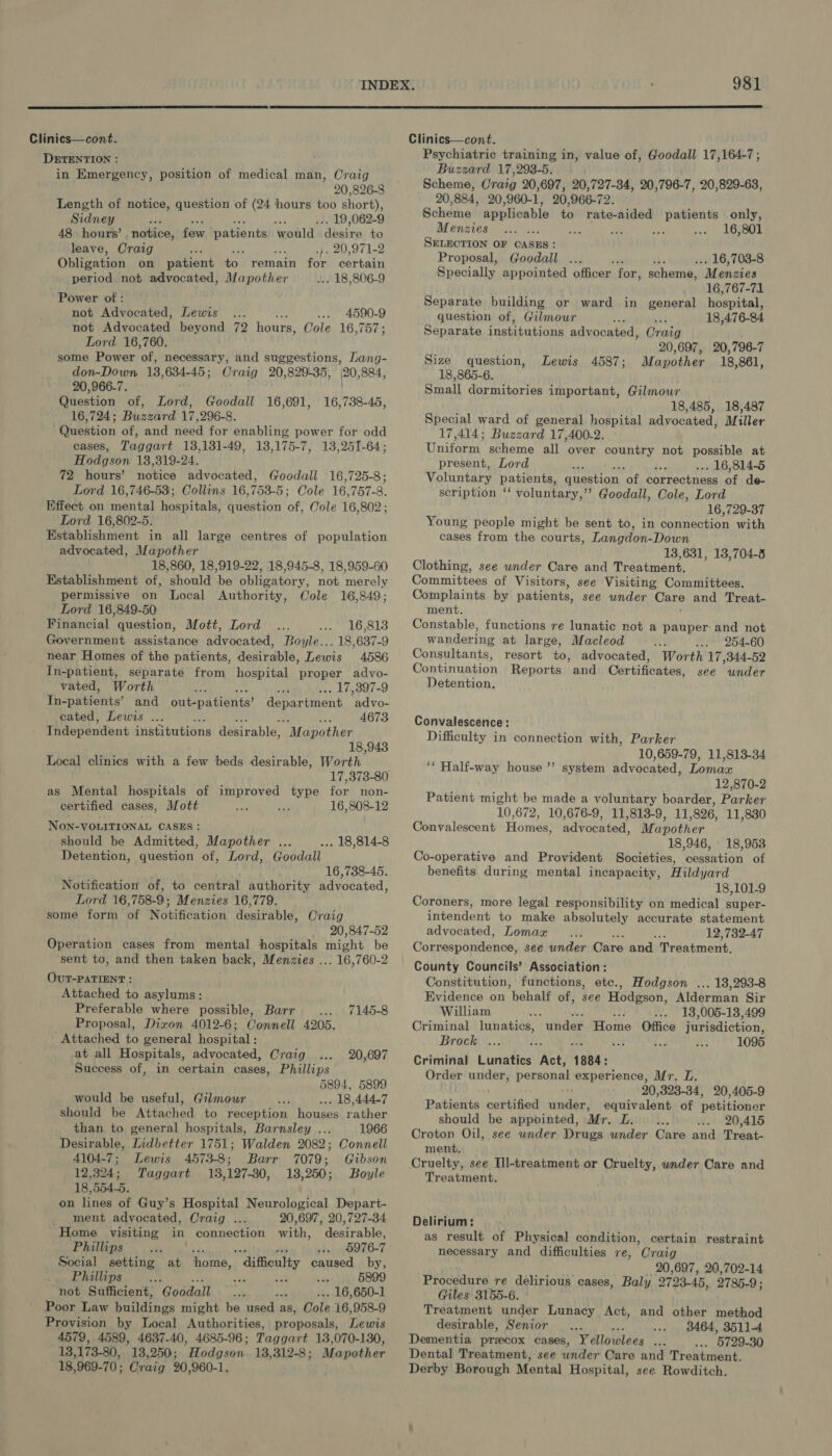  Clinics—cont. DETENTION : in Emergency, position of medical man, Craig 20,826-8 Length of notice, question of (24 hours too short), Sidney as . 19,062-9 48. hours’ , notice, few patients would ‘desire to leave, Craig F se .. 20,971-2 Obligation on patient to remain for certain period not advocated, Mapother . 18,806-9 Power of : not Advocated, Lewis 4590-9 not Advocated: beyond 72 hours, Cole 16,757; Lord 16,760. some Power ‘of, necessary, and suggestions, Lang- don-Down 13, 634-45 ; Craig 20,829-35, 20, 884, 20, 966-7. Question of, Lord, Goodall 16,691, 16,724; Buzzard 17,296-8. Question of, and need for enabling power for odd cases, Taggart 13,131-49, 13,175-7, 13,251-64; Hodgson 13,319-24. 72 hours’ notice advocated, Goodall 16,725-8; Lord 16,746-53; Collins 16,753-5; Cole 16,757-8. Effect on mental hospitals, question of, Cole 16,802; Lord 16,802-5. Establishment in all large centres of population advocated, Mapother 18,860, 18,919-22, 18,945-8, 18,959-60 Establishment of, should be obligatory, not merely permissive on Local Authority, Cole 16,849; Lord 16,849-50 Financial question, Mott, Lord 16,813 Government assistance advocated, Boyle... 18,637-9 near Homes of the patients, desirable, Lewis 4586 In-patient, separate from hospital proper advyo- vated, Worth rm .-- 17,3897-9 In-patients’ and out-patients? ela Na advo- cated, Lewis ... Bee 4673 Independent institutions desirable, “Mapother 18,943 Local clinics with a few beds desirable, Worth 17,373-80 as Mental hospitals of improved type for non- 16,738-45, certified cases, Mott 16,808-12 NON-VOLITIONAL CASES: should be Admitted, Mapother .. ... 18,814-8 Detention, question of, Lord, Goodall 16,738-45. Notification of, to central authority advocated, Lord 16, 758-9; Menzies 16,779. some form of Notification desirable, Craig 20,847-52 Operation cases from mental hospitals might be sent to, and then taken back, Menzies ... 16,760-2 OuT-PATIENT : Attached to asylums: Preferable where possible, Barr 7145-8 Proposal, Dizon 4012-6; Connell 4205. Attached to general hospital : at all Hospitals, advocated, Craig 20,697 Success of, in certain cases, Phillips 5894, 5899 would be useful, Gilmour .. 18,444-7 should be Attached to reception houses rather than to general hospitals, Barnsley ... 1966 Desirable, Lidbetter 1751; Walden 2082; Connell 4104-7; Lewis 4573-8; Barr 7079; Gibson 12,324; Taggart 13,127-30, 13,250; Boyle 18,554-5. on lines of Guy’s Hospital Neurological Depart- ment advocated, Craig ... 20,6917, 20,727-34. Home visiting in connection with, desirable, Phillips vi 8976-7 ° Social setting at home, dificulty caused by, Phillips Bae a , 5899 not Sufficient, Goodall 16, 650-1 Poor Law Parldince might be used as, Cole 16,958-9 Provision by Local Authorities, proposals, Thi 4579, 4589, 4637-40, 4685-96; Taggart 13,070-130, 13,173-80,. 13,250; Hodgson 18,312-8; Mapother 18,969-70; Craig 20,960-1, 981  Clinics—cont. Psychiatric training in, value of, Goodall 17,164-7; Buzzard 17,298-5. Scheme, Craig 20,697, 20,727-34, 20,796-7, 20,829-63, 20,884, 20,960-1, 20,966-72. Scheme applicable to rate-aided patients only, Menzies ... ... 16,801 SELECTION OF CASES: Proposal, Goodall P sti . 16,703-8 Specially appointed officer for, scheme, “Menzies 16,767-71 Separate building or ward in general hospital, question of, Gilmour : ‘ 18,476-84 Separate institutions advocated, Oraig 20,697, 20,796-7 Mapother 18,861, Size question, Lewis 18,865-6. Small dormitories important, Gilmour 18,485, 18,487 Special ward of general hospital advocated, Miller 17,414; Buzzard 17,400-2. Uniform, scheme all over country not possible at present, Lord ee . 16,814-5 Voluntary patients, question ‘of correctness of de- scription ‘‘ voluntary,’’ Goodall, Cole, Lord 16,729-37 Young people might be sent to, in connection with cases from the courts, Langdon-Down 13,631, 13,704-8 Clothing, see under Care and Treatment. Committees of Visitors, see Visiting Committees. Complaints by patients, see under Care and Treat- ment. Constable, functions re lunatic not a pauper and not wandering at large, Macleod A ... 254-60 Consultants, resort to; advocated, Worth 17 , 344-52 Continuation Reports and Certificates, see under Detention. 4587 ; Convalescence: Difficulty in connection with, Parker 10,659-79, 11,813-34 ‘“ Half-way house ’’ system advocated, Loman 12,870-2 Patient might be made a voluntary boarder, Parker 10,672, 10,676-9, 11,813-9, 11, 896, 11,830 Convalescent Homes’ advocated, Mapother 18,946, ' 18,953 Co-operative and Provident Societies, ‘oneeation of benefits during mental incapacity, Hildjard 18,101-9 Coroners, more legal responsibility on medical super- intendent to make absolutely accurate statement advocated, Lomax a 12,732-47 Cornespondence, see under Care and Treatment. County Councils’ Association: Constitution, functions, etc., Hodgson ... 18,293-8 Evidence on behalf of, see Hodgson, Alderman Sir William ¥ 13,005-13,499 Criminal lunatics, under Home Office jurisdiction, Brock . 1095 Criminal Lunatics Act, 1884: Order under, personas experience, Mr. L. 20,323-34, 20,405-9 Patients cartiiad ied, equivalent of petitioner should be appointed, Mr. L. 20,415 Croton Oil, see wnder Drugs under Care and Treat- ment. Cruelty, see Tll-treatment or Cruelty, under Care and Treatment. Delirium: as result of Physical condition, certain restraint necessary and difficulties re, Craig 20,697, 20,702-14 Procedure re delirious cases, Baly 2793-45, 2785.9 ; Giles 3155-6. Treatment under Lunacy Act, and other method desirable, Senior .. 9464, 3511-4 Dementia przcox cases, Yellowlees mr . 5729-30 Dental Treatment, see under Care and Treatment. Derby Borough Mental Hospital, see. Rowditch.