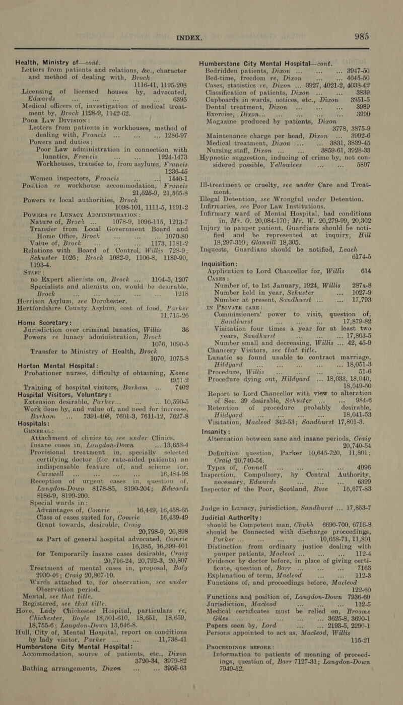  Health, Ministry of—cont. Letters from patients and relations, &amp;e., and method of dealing with, Brock 1116-41, 1195-208 Licensing of licensed houses by, advocated, Edwards d : 6395 Medical officers of, investigation op medical treat- ment by, Brock 1128-9, 1142-62. Poor Law Drviston : Letters from patients in workhouses, method of dealing with, Francis ... 1286-97 Powers and duties: Poor Law administration in connection with character lunatics, Francis A 1224-1473 Workhouses, transfer to, Prout asylums, Francis 1236-45 Women inspectors, Francis {| 1440-1 workhouse accommodation, Francis 21,525-9, 21,565-8 Powers re local authorities, Brock 1098-101, 1111-5, 1191-2 Powers re Lunacy ADMINISTRATION : Nature of, Broc% 1078-9, 1096-115, 1213-7 Position re Transfer from Local Government Board and Home Office, Brock .... 1070-80 Value of, Brock 1173, 1181-2 Relations with Board of Control, Willis 728-9; Schuster 1026; Brock 1082-9, 1106-8, 1189-90, 11934. STAFF : no Expert alienists on, Brock ... 1104-5, 1207 Specialists and alienists on, would be desirable, Brock ‘ a, Ae 1218 Herrison Asylum, see Dorchester. Hertfordshire County Asylum, cost of food, Parker 11,715-26 Home Secretary: Jurisdiction over criminal lunatics, Willis 36 Powers re lunacy administration, Brock 1076, 1090-5 Transfer to Ministry of Health, Brock 1070, 1075-8 Horton Mental Hospital: Probationer nurses, difficulty of obtaining, Keene 4951-2 Training of hospital visitors, Barham 7402 Hospital Visitors, Voluntary: Extension desirable, Parker... .. 10,590-5 Work done by, and value of, and need for increase, Barham 7391-408, 7601-3, 7611-12, 7627-8 Hospitals: GENERAL: Attachment of clinics to, see wnder Clinics. Insane cases in, Langdon-Down ... 18,653-4 Provisional treatment in, specially selected certifying doctor (for rate-aided patients) an indispensable feature of, and scheme ior, Carswell a 16,484-98 Reception of urgent cases in, question of, Langdon-Down 8178-85, 8190-204; Hdwards 8186-9, 8199-200. Special wards in: Advantages of, Comrie 16,449, 16,458-65 Class of cases suited for, Comrie 16,439-49 Grant towards, desirable, Craig 20,798-9, 20,898 as Part of general hospital advocated, Comrie 16,385, 16,399-401 for Temporarily insane cases desirable, Craig 20,716-24, 20,792-3, 20,807 Treatment of mental cases in, proposal, Baly 2930-46 ; Craig 20,807-10. Wards attached to, for observation, see under Observation period, Mental, see that title. Registered, see that title. Hove, Lady Chichester Hospital, particulars re, Chichester, Boyle 18,501-610, 18,651, 18,659, 18,755-6 ; Langdon-Down 13,646-8. Hull, City of, Mental Hospital, report on conditions by lady visitor, Parker ... ey 11,738-41 Humberstone City Mental Hospital: Accommodation, source of patients, etc., Dixon 3720-34, 3979-82 Bathing arrangements, Dizon .. 8956-63 985  Humberstone City Mental ee aiaie camel Bedridden patients, Dixon . 8947-50 Bed-time, freedom re, Dixon oe 4045-50 Cases, statintivs re, Dixon ... 8927, 4021-2, 4038-42 Classification of patients, Dizon : 3839 Cupboards in wards, notices, etc., Dizon 3951-5 Dental treatment, Dizon 3989 Exercise, Dixon... 3990 Magazine produced by patients, Dizon 3778, 3875-9 Maingnenes charge per head, Dixon 3992-6 Medical treatment, Dixon ... 8831, 3839-45 Nursing staff, Dizon 3859-61, 3928-33 Hypnotic suggestion, inducing of crime by, not con- sidered possible, Yellowlees 5807 Ill-treatment or cruelty, see under Care and Treat- ment. Illegal Detention, see Wrongful under Detention. Infirmaries, see Poor Law Institutions. Infirmary ward of Mental Hospital, bad conditions in, Mr. O. 20,084-170; Mr. W. 20,279-99, 20,302 Injury to pauper patient, Guardians should be noti- fied and be represented at inquiry, Hill 18,297-310; Glanvill 18,305. Inguests, Guardians should be notified, Leach 6174-5 Inquisition: Application to Lord Chancellor for, Willis 614 CasEs : Number of, to Ist January, 1924, Willis 2874-8 Number held in year, Schuster 1027-9 Number at present, Sandhurst ... 17,793 IN PRIVATE CARE: Commissioners’ question of, Sandhurst + , 17, 879-82 Visitation four times a “year for at least two years, Sandhurst i . 17,803-5 Number small and decreasing, Willis . pls 42, 45-9 Chancery Visitors, see that title. Lunatic so found unable to contract marriage, power to visit, Hildyard ae . 18,051-3 Procedure, Willis Sa a 51-6 Procedure dying out, Hildyard _ 18, 033, 18,040, 18, 049-50 Report to Lord Chancellor with view to alteration of Sec. 39 desirable, Schuster 984-6 Retention of procedure probably desirable, Hildyard ; 18,041-53 Visitation, Macleod 342-53; “Sandhurst 17, 801- 3. Insanity : Alternation between sane and insane periods, Craig 20, 740-54 Definition question, Parker 10,645-720, 11,801; Craig 20,740-54. Types of, Connell ve mes 4096 Inspection,, Compulsory, by ‘Central Authority, necessary, Edwards ‘aa 6399 Inspector of the Poor, Scotland, Rose 15,677-83 Judge in Lunacy, jurisdiction, Sandhurst ... 17,853-7 Judicial Authority : should be Competent man, Chubb 6690-700, 6716-8 should be Connected with discharge proceedings, Parker ... ; : 10,658-71, 11,801 Distinction from ordinary justice dealing with pauper patients, Macleod . 2 112-4 Evidence by doctor before, in place of giving certi- ficate, question of; Barr Fe 7163 Explanation of term, Macleod seh Bes, Functions of, and proceedings before, Macleod 122-60 Functions and position of, Langdon-Down 7936-60 Jurisdiction, Macleod : wwe =o 112-5 Medical certificates must be relied on, Broome Giles... ' | 3625-8, 3690-1 Papers seen by, ‘Lord F 2193-5, 2290-1 Persons appointed to act as, Macleod, Willis 115-21 PROCEEDINGS BEFORE: Information to patients of meaning of proceed- ings, question of, Barr 7127-31; Langdon-Down 7949-52,