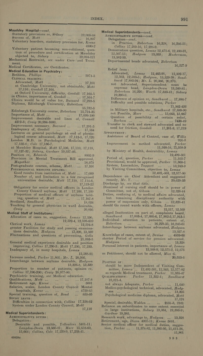 Maudsley Hospital—cont, Statutory provisions re, Sidney... 19,008-88 Success of, Mott ms . me 16,807 Voluntary boarders, statutory provision for, Keane 4930-2 Voluntary patient becoming non- -volitional, ques- tion of procedure and certification at Maudsley objected to, Sidney Sa Az 19,094-121 Mechanical Restraint, see under Care land Treat- ment. Medical Certificates, see Certificates. Medical Education in Chiat Bethlem, Phillips aA to0 | 0974-5 CLIntcaL TEACHING Advocated, Mott... FA te PE Peo’ at Cambridge University, not obtainable, Mott 17,116; Goodall 17,164. at Geford Univer sity, difficulty, Goodall -17,164-5 in Clinics, importance of, Goodall . e1# 164-7 Clinics would be of value for, Buezatd’ 17, 293-5 Diploma, Edinburgh University, Robertson 15,732-5 Edinburgh University course, Robertson 15, 724-35 Importance of, Mott ... sie as 17,099-100 Improvement desirable and lines of, Connell 4212-3; Craig 20,994-1000. Improvement necessary, Buzzard ... des 17, 291-5 Inadequacy of, Goodall oe nt -«) 17,164 Lectures on pasieret psychology at end of physio- logical course advocated, Mott 17,1123, 17,126 London M.D. in Psychological Medicine, Mott 17,132-6; Cole 17,136-7. at Maudsley Hospital, Mott 17,106, 17,110, 17,118, 17,127-32; Sidney, Gardner 19, 337- 46, Position re, Edwards : .-. 8002-9 Provision in Mental Treatment ‘Bill approved, Mapother Le wos 979 Post-graduate courses, scheme, M ott andl 17,101 PSYCHOLOGICAL MEDICINE DIPLOMA: Good results from institution of, Mott . 17,099 Number of, and limitation to a few recognised universities desirable, Mott 17,110, 17,114-6, Wie 119- 29 Obligatory for senior medical officers in London County Council asylums, Mott 17,106, 17,109 Proportion of medical officers of asylums hold- ing, question of, Mott ... &lt;a . 17,107-8 Scotland, Sandhurst ie : ber 18, 024 Teaching by general physician in ward desirable, Craig ... m yg Cee a 995 Medical Staff of Institutions : Allocation of cases to, suggestion, Lomaz 12,590, 12,592-4, 12,598-609 Clerical work, Lomax . , O79) 594-8 greater Facilities for study and passing. examina- tions desirable, Hodgson ... 13,326, 13,339 Fluctuations and questions of preventing, Golla 21,083-5 General medical experience desirable and position improving, Collins 17,230-3; Mott 17 ,230, 17,233. Inadequacy of, in many hospitals, Lomax 12,588-91 Increase needed, Parker 11,801; Mr. L. 20,366. Interchange between asylums desirable, Hodgson 13,326-8, 13,339 Proportion to number of patients, opinion re, Collins 17,196-200; Craig 20,977-80. Psychiatric training, see Medical education. Qualifications, Mott ... at a ... 17,107-8 Retirement age, Keene fe we 5001 Salaries, scales, London County Coaticil Mental hospitals, Keene a ... 4759-63 Special training, question of, Bond ... 859-65 STUDY LEAVE: System under London County Council, Mott 17,110 Medical Superintendents : ADMINISTRATIVE DUTIES : Delegation : Desirable and possible, Yellowlees 5401-11; Langdon-Down 13,560-81; Marr 15,658-60, 15,664; Collins, Cole 17,220-9, 17,233-41. 49838c Medical Superintendents—cont. ADMINISTRATIVE DUTIES—cont. Delegation—cont. in Practice, Robertson 16,228, 16,246-51 ; Collins 17, 209- 16, 17,226-9. Demarcation question, Lomaze 12,471-6, 12,480-91, 12,507-15; Hodgson 13,333 ; Masterman, 13 582-93. Departmental heads advocated, Robertson 16, 227-9 Relief from: Advocated, Lomax 12,465-91, 12,502-17, 12,562, 12, 583-5 ; Hodgson, 13 329-38 ; Sand- hurst 17, 885-94 ; Mr. L. 20,366, 20,370. not Advocated, Superintendent must be supreme head, Langdon-Down 18,560-81; Ltobertson 16,226; Worth 17,333-41; Sidney 19,390-9. Difference of opinion re, Sandhurst ... 17,886-7 Difficulty and possible solutions, Parker 11,362-426 in Military hospitals, etc., Sandhurst 17, 889-90 not Possible, Marr He ... 15,663, 15,667 Question of possibility of certain relief, Barham ... : 7433- 49 Transfer to clerk and steward advocated and no need for friction, Goodall 17, 201-9, 17,219 APPOINTMENT : Assistance of Board of Control, case of, Willis 926-8 Improvement in method advocated, Parker 11,348-54, 11,358-9 by Ministry of Health, desirability, Lomax 12,492-501 Period of, question, Parker... u »355-7 Pr ovisional, would be approved, Parker 11, ,360-1 System, Lane ashire, Taggart... 13, 2438-9 by Visiting Committees, objection to, Lomaa 12,492,-501, 12,577-80 Dependence on Chief Attendant and ‘suggested remedy, Mr. Y, ... ait ... 20,629-33 Discharge by, see that title. Dismissal of nursing staff should be in power of Committee, not of, Gibson =. 12,328-44 Duties, confining of, to medical affairs advocated, but remaining disciplinary authority with power of suspension only, Gibson ... 12,328-41 should Go round wards with officers, Lomaz 12,517, 12,569 alleged Inattention on part of, complaints heard, Sandhurst 17,883-4, 17, 895-6, 17,902-5,17, 913-5 Individual attention $6 patients, extent of, Robertson... an ... | 16,229-35, 16,240-61 Interchange between asylums advocated, Hodgson 13,327-8 Knowledge of cases, extent of, Devine... 4559-60 shorter Period of service for pension advocated, Hodgson +) 2135328 Personal interest in patients, iinportenibe of, Dende 12,568-9, 12, 571-2, 12,576 as Petitioner, should not be allowed! Miss G. 20,553-6 POSITION OF: should be more Independent of Visiting Com- mittee, Lomax’... 12,492-501, 12,563, 12,577-82 as regards Medical treatment, Parker 11,335-47 QUALIFICATIONS: Parker 11,352-4; Sandhurst 18,021-4. not always Adequate, Parker ... «. | LL,640 Medico-psychological technical, advocated, Hodg- 80m... «. 13,325 Psychological ‘medicine diploma, advocated, Mott 17 124 Special, desirable, Walden .. .. 2131-3, 2161 Reliance on subordinates to some extent essential in large institutions, Sidney 19,384, 19,386-9; Gardner 19,385. Research work, advantage to, Hodgson ... 13,328 Retirement, age, Dixon 4007- 11; Keene 5001. Senior medicai officer for medical duties, sugges- tion, Parker ... 11,374-82, 11,385-95, 11,411-26, 11,801