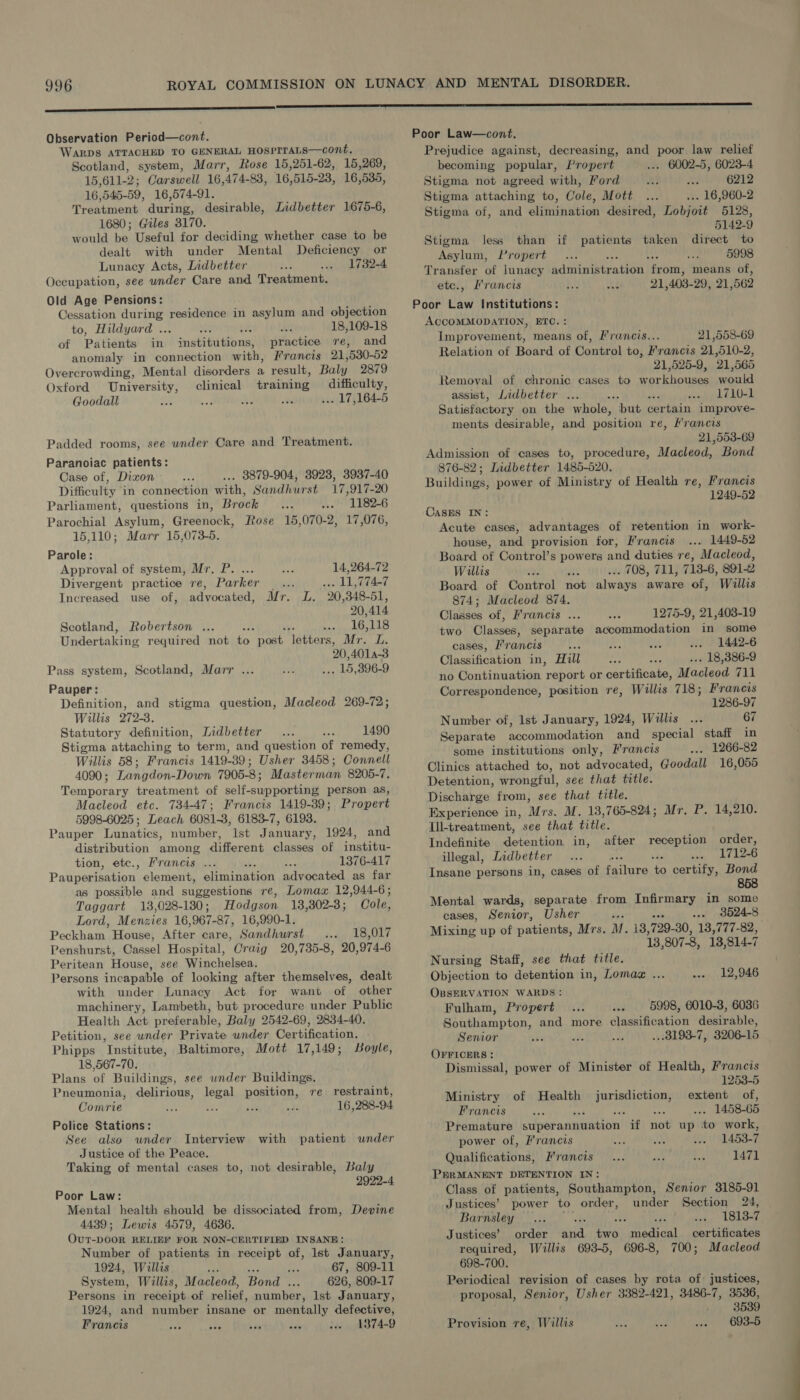 Observation Period—cont. WARDS ATTACHED TO GENERAL HOSPITALS—cont. Scotland, system, Marr, Rose 15,251-62, 15,269, 15,611- 2; Carswell 16, 474-88, 16, 515- 23, 16,535, 16, 545-59, 16,574-91. Treatment during, desirable, Lidbetter 1675-6, 1680; Giles 3170. would be. Useful for deciding whether case to be dealt with under Mental Deficiency or Lunacy Acts, Indbetter 1732-4 Occupation, see under Care and Treatment. Old Age Pensions: Cessation during residence in asylum and objection to, Hildyard . 18,109-18 of Patients in i nstititibns, practice re, and anomaly in connection with, Francis 21, 530-52 Overcrowding, Mental disorders a result, Bale 2879 Oxford pba a clinical mei grees tH: Goodall y ae . 17,164-5 Padded rooms, see under Care and Treatment. Paranoiac patients: Case of, Dixon 3879-904, 3923, 3937-40 Difficulty in connection with, Sandhurst 17 917-20 Parliament, questions in, Brock 1182-6 Parochial Asylum, Gieenoble, Rose 15,070-2, 17,076, 15,110; Marr 15,073-5. Parole: Approval of system, Mr, P. ... 14,264-72 Divergent practice re, Parker _... .- 11,774-7 Increased use of, advocated, Mr. L. 20,348-51, 20,414 Scotland, Robertson ... 16, 118 Undertaking required not to) post ators: Mr. L. 20, 4014-3 Marr ... Baie 15,396-9 Pass system, Scotland, Pauper: Definition, and stigma question, Willis 272-3. Statutory definition, Lidbetter 1490 Stigma attaching to term, and question of remedy, Willis 58; Francis 1419-39; Usher 3458; Connell 4090; Langdon-Down 7905-8; Masterman 8205-7. Temporary treatment of self-supporting person as, Macleod etc. 73447; Francis 1419-39; Propert 5998-6025; Leach 6081-3, 6183-7, 6193. Pauper Lunatics, number, Ist January, 1924, and distribution among different classes of institu- tion, etc., Francis ... ; 1376-417 Pauiperisation, element, elimination advocated as far as possible and suggestions re, Lomax 12,944-6; Macleod 269-72; Taggart 13,028-130; Hodgson 13,302-3 ; Cole, Lord, Menzies 16,967-87, 16,990-1. Peckham House, After care, Sandhurst 18,017 Penshurst, Cassel Hospital, Craig 20,735-8, 20,974-6 Peritean House, see Winchelsea. Persons incapable of looking after themselves, dealt with under Lunacy Act for want of other machinery, Lambeth, but procedure under Public Health Act preferable, Baly 2542-69, 2834-40. Petition, see under Private under Certification. Phipps Institute, Baltimore, Mott 17,149; Boyle, 18,567-70. Plans of Buildings, see wnder Buildings. Pneumonia, delirious, legal position, re restraint, Comrie 16, 288-94 Police Stations: See also wnder Interview with patient under Justice of the Peace. Taking of mental cases to, not desirable, Baly 2922-4 Poor Law: Mental health should be dissociated from, Devine 4439; Lewis 4579, 4636. OuT-DOOR RELIEF FOR NON-CERTIFIED INSANE: Number of patients in receipt of, lst January, 1924, Willis por sys i 67, 809-11 System, Willis, Macleod, Bond ... 626, 809-17 Persons in receipt of relief, number, lst January, 1924, and number insane or mentally defective, Francis 1374-9 Poor Law—cont. Prejudice against, decreasing, and poor law relief becoming popular, Propert . 6002-5, 6023-4 Stigma not agreed with, Ford 6212 Stigma attaching to, Cole, Mott .. 16,960-2 Stigma of, and elimination desired, Lobjoit 5128, 5142-9 Stigma less than if patients taken direct to Asylum, Propert 5998 Transfer of lunacy haiwintbireiden as means of, ete., Francis 21 403- 29, 21; 562 Poor Law Institutions: ACCOMMODATION, ETC. : Improvement, means of, Francis... 21,558-69 Relation of Board of Control to, Francis 21,510-2, 21,525-9, 21,565 Removal of chronic cases to workhouses would assist, Lidbetter 4 ‘ 1710-1 Satisfactory on the whole, ‘but certain improve- ments desirable, and position re, Mrancis 21,553-69 Admission of cases to, procedure, Macleod, Bond 876-82; Lidbetter 1485-520. Buildings, power of Ministry of Health re, Francis 1249-52 CASES IN: Acute cases, advantages of retention in work- house, and provision for, Francis... 1449-52 Board of Control’s powers and duties re, Macleod, Willis so . 708, 711, 713-6, 891-2 Board of Control not always aware of, Willis 874; Macleod 874. Classes of, Francis ... 1275-9, 21,403-19 two Classes, separate accommodation in some cases, Francis Re .. 1442-6 Classification in, Hill .. 18,386-9 no Continuation report or certificate, Macleod 711 Correspondence, position re, Willis 718; Francis 1286-97 Number of, lst January, 1924, Willis ... 67 Separate Eeoommnodeiion and special staff in some institutions only, Francis . 1266-82 Clinics attached to, not advocated, Goodall 16,055 Detention, wrongful, see that title. Discharge from, see that title. Experience in, Mrs. M. 13,765-824; Mr. P. 14,210. Ill-treatment, see that title. Indefinite detention in, after reception order, illegal, Lidbetter : 1712-6 Insane persons in, cases of failure to certify, Bond Mental wards, separate from Infirmary in some cases, Senior, Usher Bis ne 3524-8 Mixing up of patients, Mrs. M. 13,729-30, 13,777-82, 13, 807-8, 13, 814-7 Nursing Staff, see that title. Objection to detention in, Lomaz ... OBSERVATION WARDS: Fulham, Propert 12,946 5998, 6010-3, 6036 Southampton, and more classification desirable, Senior ...8193-7, 3206-15 OFFICERS : Dismissal, power of Minister of Health, Francis 1253-5 Ministry of Health eee extent of, Francis “is 1458-65 Premature cdpebanineatton! if not up to work, power of, Francis 1453-7 Qualifications, Prancis 1471 PERMANENT DETENTION IN: Class of patients, Southampton, Senior 3185-91 Justices’ power to order, under Section 24, Barnsley Ne 1813-7 Justices’ order seta et medical certificates required, Willis 693-5, 696-8, 700; Macleod 698-700. Periodical revision of cases by rota of: justices, proposal, Senior, Usher 3382-421, 3486-7, 3536, - 3539 Provision re, Willis 693-5