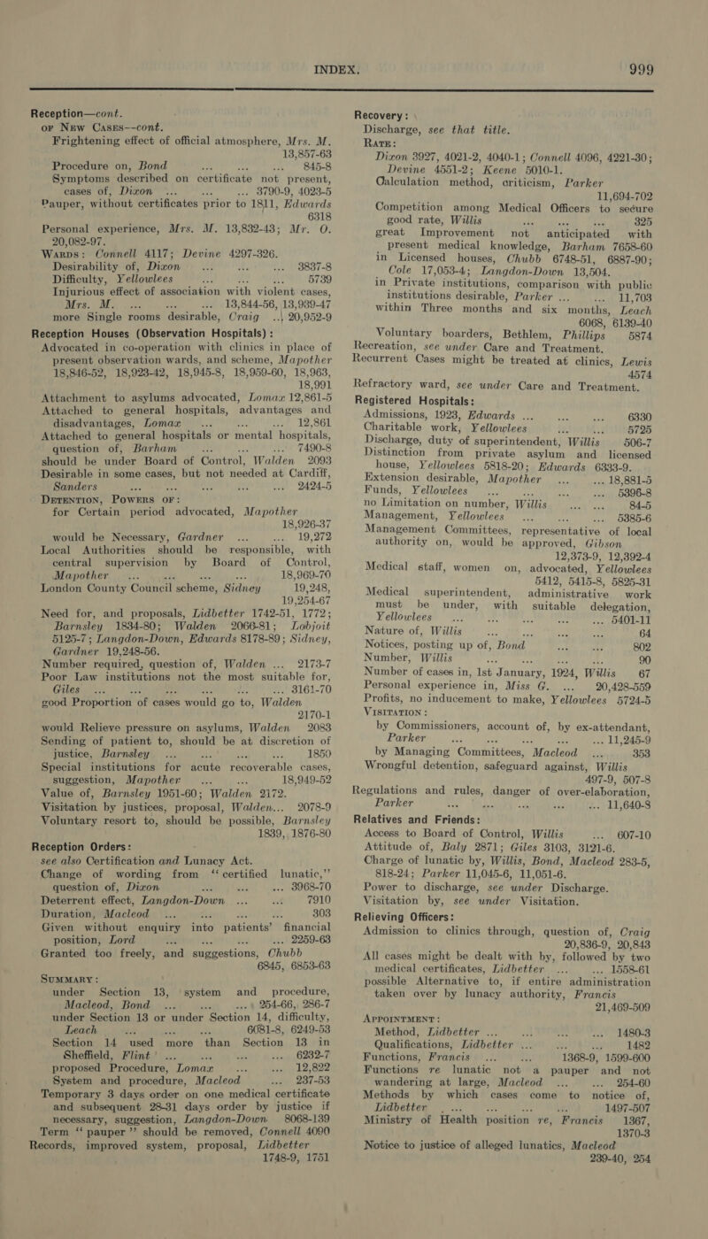  Reception—cont. or New Cases--cont, Frightening effect of official atmosphere, Mrs. M. 13,857-63 Procedure on, Bond ; ; 845-8 Symptoms described on certificate not present, cases of, Dixon Si . 3790-9, 4023-5 Pauper, without certificates prior to 1811, Edwards 6318 Personal experience, Mrs. M. 13,832-438; Mr. 0. 20,082-97. Warps: Connell 4117; Devine 4297-326. Desirability of, Dixon 3837-8 Difficulty, Yellowlees 5739 Injurious effect of association with violent cases, Mrs. M. 13,844-56, 18, 939-47 more Single: rooms desirable, Craig | 20,952-9 Reception Houses (Observation Hoenitals)'4 Advocated in co-operation with clinics in place of present observation wards, and scheme, Mapother 18,846-52, 18,923-42, 18,945-8, 18,959-60, 18,963, 18,991 Attachment to asylums advocated, Lomax 12,861-5 Attached to general hospitals, advantages and disadvantages, Lomax ; : 12,861 Attached to general hospitals or mental hospitals, question of, Barham sp ... 7490-8 should be under Board of Control, Walden 2093 Desirable in some arg but not needed at Cardiff, Sanders 2424-5 DETENTION, POWERS OF: for Certain period advocated, Mapother 18,926-37 would be Necessary, Gardner 19,272 Local Authorities should be responsible, with central supervision by Board of Control, Mapother : 18,969-70 London County Council scheme, Midian 19,248, 19 254-67 Need for, and proposals, Iidbetter 1742-51, 1772; Barnsley 1834-80; Walden 2066-81; Lobjoit 5125-7 ; Langdon-Down, Edwards 8178-89; Sidney, Gardner 19,248-56. Number required, question of, Walden .... 2173-7 Poor Law institutions not the most suitable for, Giles : i nish 3161-70 good Proportion a; cases sarould go to, Walden 2170-1 would Relieve pressure on asylums, Walden 2083 Sending of patient to, should be at discretion of justice, Barnsley He 1850 Special institutions for arate op OEE cases, suggestion, Mapother Ait 38 18,949-52 Value of, Barnsley 1951-60; Walden 2172. Visitation by justices, proposal, Walden... 2078-9 Voluntary resort to, should be possible, Barnsley 1839, 1876-80 Reception Orders: see also Certification and Lunacy Act. Change of wording from ‘certified lunatic,” question of, Dizon ... 3968-70 Deterrent effect, Langdon- eich 7910 Duration, Macleod b. re F Wy. 303 Given without enquiry into patients? financial position, Lord Ne 2259-63 Granted too freely, and sdvestions Chubb 6845, 6853-63 Summary : under Section 13, system and _ procedure, Macleod, Bond 254-66, 286-7 under Section 13 or under Section 14, difficulty, Teach : 6081-8, 6249-53 Section 14 used more than petaoa 13:44n Sheffield, Flint 6232-7 proposed Procedure, Lomaz ; 12,822 System and procedure, Macleod 237-53 Temporary 3 days order on one medical certificate and subsequent 28-31] days order by justice if necessary, suggestion, Langdon-Down 8068-139 Term ‘‘ pauper ’’ should be removed, Connell 4090 Records, improved system, proposal, Jidbetter 1748-9, 1751 999 Recovery : Discharge, see that title. RAatE: Dixon 3927, 4021-2, 4040-1; Connell 4096, 4221-30; Devine 4551-2; Keene 5010-1. Qalculation method, criticism, Parker 11,694-702 Competition among Medical Officers to secure good rate, Willis vba aia a 325 great Improvement not anticipated with present medical knowledge, Barham 7658-60 in Licensed houses, Chubb 6748-51, 6887-90 ; Cole 17,053-4; ‘Ladder ban 13,504. in Priv ate institutions, comparison with public institutions desirable, Parker ... 11,703 within Three months and six months, Leach 6068, 6139-40 Voluntary boarders, Bethlem, Phillips 5874 Recreation, see wnder Care and Treatment. Recurrent Cases might be treated at clinics, Lewis 4574 see under Care and Treatment. Registered Hospitals: Admissions, 1923, Edwards ... Charitable work, Yellowlees hs A 5725 Discharge, duty of superintendent, Willis 506-7 Distinction from private asylum and_ licensed Refractory ward, 6330 house, Yellowlees 5818-20; Edwards 6333-9. Extension desirable, Mapother . 18,881-5 Funds, Yellowlees 5396-8 no initatian on number, W ane 84-5 Management, Yellowlees 5385-6 Management Committees, representative of local authority on, would be approved, Gibson 12,373-9, 12,392-4 on, advocated, Yellowlees 5412, 5415-8, 5825-31 Medical staff, women Medical superintendent, administrative work must be under, with suitable delegation, Yellowlees Ty fa) . $401-11 Nature of, Willis res bis ae 64 Notices, posting up of, ‘Head ap ee 802 Number: Willis ree 90 Number of cases in, Ist Janae 1924, Willis 67 Personal experience in, Miss G. 20,428-559 Profits, no inducement to make, Yellowlees 5724-5 VISITATION : by Commissioners, account of, by ex-attendant, Parker é . 11,245- 9 by Managing Curmniberes “Maclean? is 353 Wrongful detention, Gucitiend against, Willis 497-9, 507-8 Regulations and rules, danger of over-elaboration, Parker . 11,640-8 Relatives and Friends: Access to Board of Control, Willis 607-10 Attitude of, Baly 2871; Giles 3103, 3121-6. Charge of lunatic by, Willis, Bond, Macleod 283-5, 818-24; Parker 11,045-6, 11,051-6. Power to discharge, see wnder Discharge. Visitation by, see under Visitation. Relieving Officers: Admission to clinics through, question of, Craig 20,836-9, 20,843 All cases might be dealt with by, followed by two medical certificates, Lidbetter . 1558-61 possible Alternative to, if entire administration taken over by lunacy authority, Francis 21,469-509 APPOINTMENT : Method, Lidbetter ... 1480-3 Qualifications, Lidbetter Me 1482 Functions, Francis “1368-9, 1599-600 Functions re lunatic not a pauper and _ not wandering at large, Macleod 254-60 Methods by which cases come to notice of, Indbetter |. ... ‘ 1497-507 Ministry of Health position re, Francis 18367, 1370-3 Notice to justice of alleged lunatics, Macleod 239-40, 254