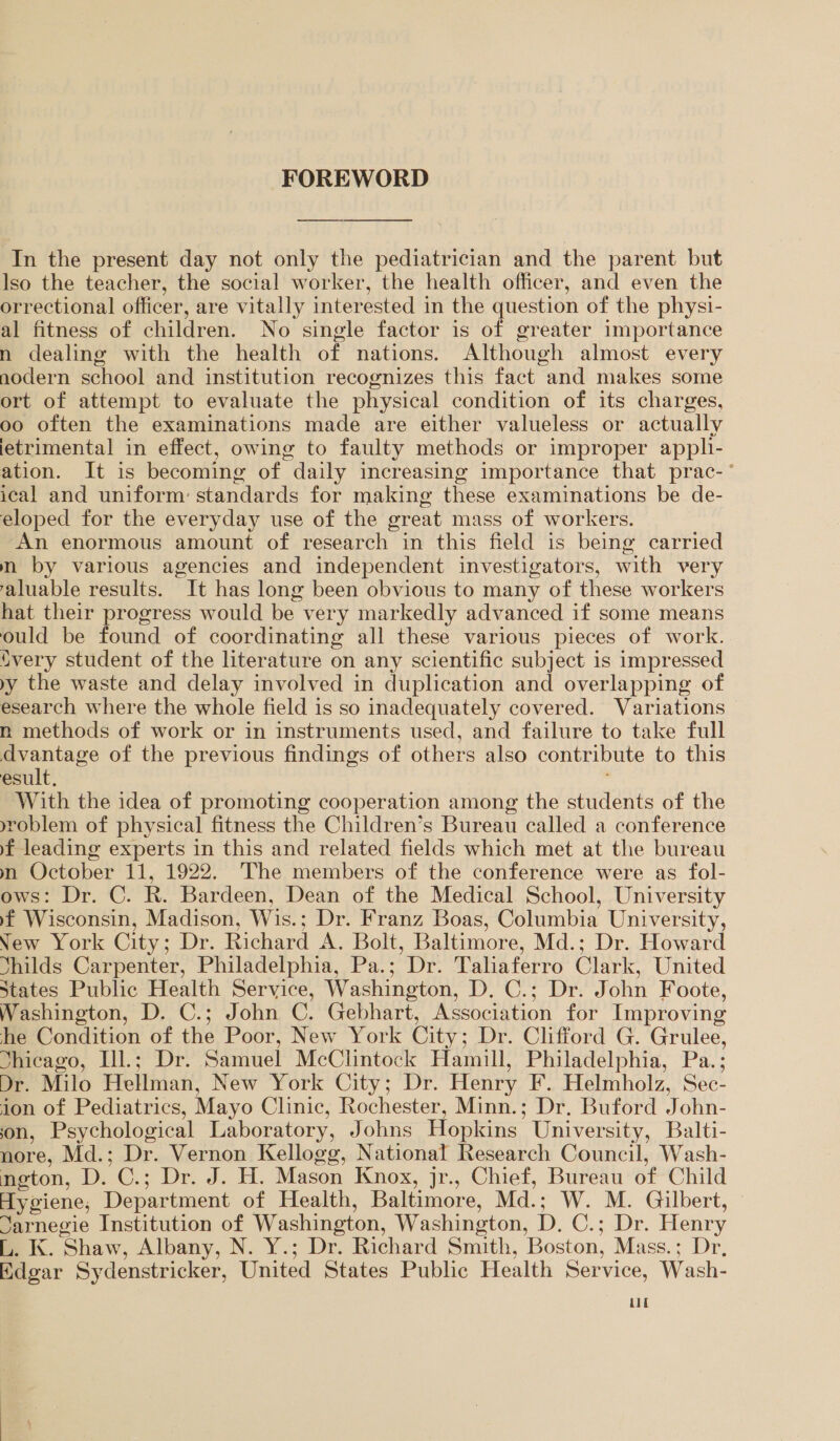 FOREWORD In the present day not only the pediatrician and the parent but lso the teacher, the social worker, the health officer, and even the orrectional officer, are vitally interested in the question of the physi- al fitness of children. No single factor is of greater importance n dealing with the health of nations. Although almost every nodern school and institution recognizes this fact and makes some ort of attempt to evaluate the physical condition of its charges, oo often the examinations made are either valueless or actually letrimental in effect, owing to faulty methods or improper appli- ation. It is becoming of daily increasing importance that prac-* ical and uniform: standards for making these examinations be de- eloped for the everyday use of the great mass of workers. An enormous amount of research in this field is being carried nm by various agencies and independent investigators, with very valuable results. It has long been obvious to many of these workers hat their progress would be very markedly advanced if some means ould be found of coordinating all these various pieces of work. {very student of the literature on any scientific subject is impressed yy the waste and delay involved in duplication and overlapping of esearch where the whole field is so inadequately covered. Variations n methods of work or in instruments used, and failure to take full dvantage of the previous findings of others also contribute to this esult. With the idea of promoting cooperation among the students of the yroblem of physical fitness the Children’s Bureau called a conference f leading experts in this and related fields which met at the bureau m October 11, 1922. The members of the conference were as fol- ows: Dr. C. R. Bardeen, Dean of the Medical School, University fF Wisconsin, Madison, Wis.; Dr. Franz Boas, Columbia University, New York City; Dr. Richard A. Bolt, Baltimore, Md.; Dr. Howard Yhilds Carpenter, Philadelphia, Pa.; Dr. Taliaferro Clark, United States Public Health Service, Washington, D. C.; Dr. John Foote, Washington, D. C.; John C. Gebhart, Association for Improving he Condition of the Poor, New York City; Dr. Clifford G. Grulee, Shicago, Il.; Dr. Samuel McClintock Hamill, Philadelphia, Pa.; Dr. Milo Hellman, New York City; Dr. Henry F. Helmholz, Sec- ion of Pediatrics, Mayo Clinic, Rochester, Minn.; Dr. Buford John- on, Psychological Laboratory, Johns Hopkins University, Balti- nore, Md.; Dr. Vernon Kellogg, National Research Council, Wash- neton, D. C.; Dr. J. H. Mason Knox, jr., Chief, Bureau of Child Hygiene, Department of Health, Baltimore, Md.; W. M. Gilbert, Jarnegie Institution of Washington, Washington, D, C.; Dr. Henry L. K. Shaw, Albany, N. Y.; Dr. Richard Smith, Boston, Mass.; Dr, Edgar Sydenstricker, United States Public Health Service, Wash- LL