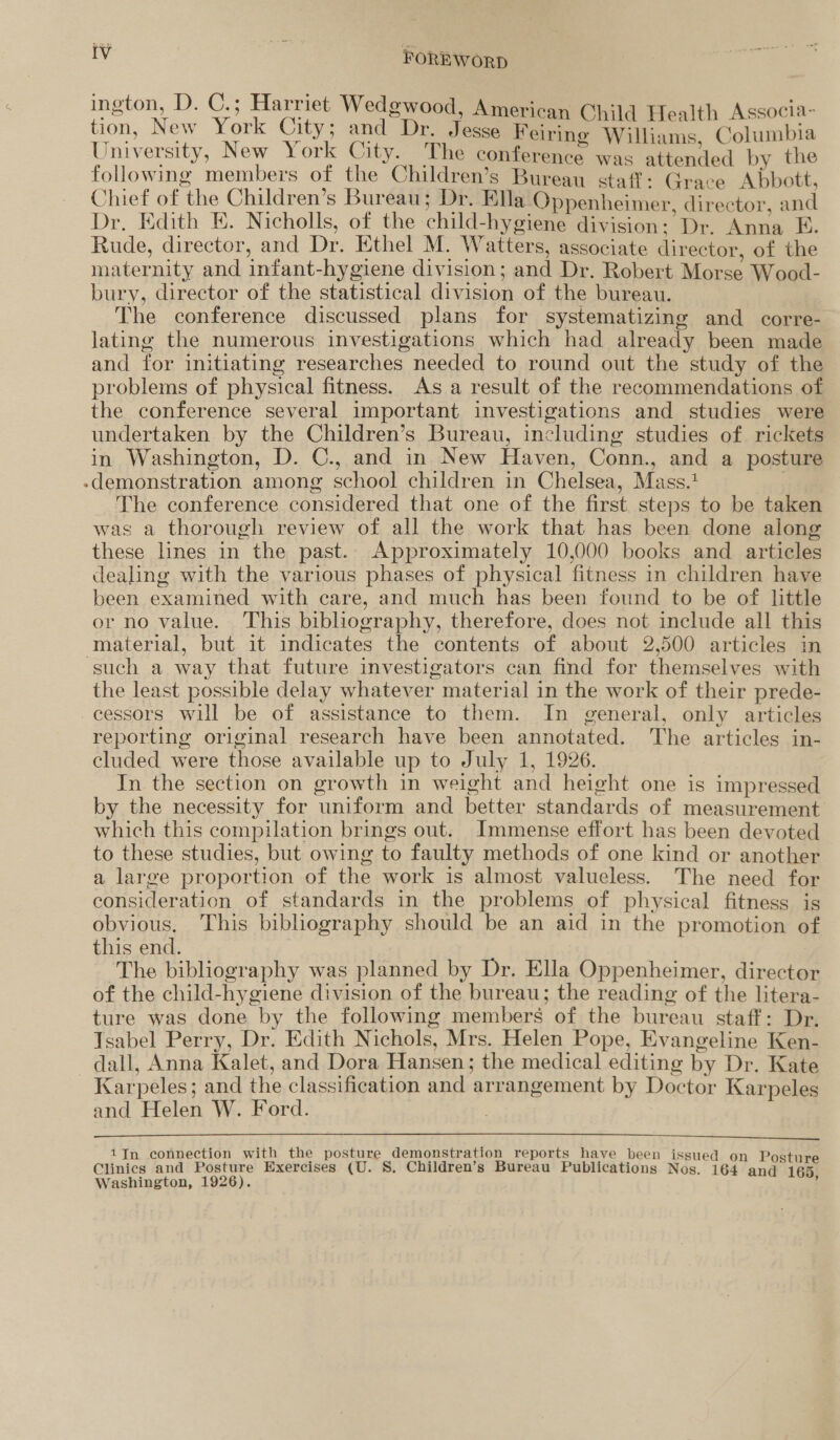 ington, D. C.; Harriet Wedgwood, American Child Health Associa- tion, New York City; and Dr. Jesse Feiring Williams, Columbia University, New York City. The conference was attended by the following members of the Children’s Bureau staff: Grace Abbott, Chief of the Children’s Bureau; Dr. Ella Oppenheimer, director, and Dr. Edith E. Nicholls, of the child-hygiene division: Dr. Anna E. Rude, director, and Dr. Ethel M. Watters, associate director, of the maternity and infant-hygiene division; and Dr. Robert Morse Wood- bury, director of the statistical division of the bureau. The conference discussed plans for systematizing and corre- Jating the numerous investigations which had already been made and for initiating researches needed to round out the study of the problems of physical fitness. As a result of the recommendations of the conference several important investigations and studies were undertaken by the Children’s Bureau, including studies of rickets in Washington, D. C., and in New Haven, Conn., and a posture -demonstration among school children in Chelsea, Mass.1 The conference considered that one of the first steps to be taken was a thorough review of all the work that has been done along these lines in the past. Approximately 10,000 books and articles dealing with the various phases of physical fitness in children have been examined with care, and much has been found to be of little or no value. This bibliography, therefore, does not include all this material, but it indicates the contents of about 2,500 articles in such a way that future investigators can find for themselves with the least possible delay whatever material in the work of their prede- cessors will be of assistance to them. In general, only articles reporting original research have been annotated. The articles in- cluded were those available up to July 1, 1926. In the section on growth in weight and height one is impressed by the necessity for uniform and better standards of measurement which this compilation brings out. Immense effort has been devoted to these studies, but owing to faulty methods of one kind or another a large proportion of the work is almost valueless. The need for consideration of standards in the problems of physical fitness is obvious. This bibliography should be an aid in the promotion of this end. The bibliography was planned by Dr. Ella Oppenheimer, director of the child-hygiene division of the bureau; the reading of the litera- ture was done by the following members of the bureau staff: Dr. Tsabel Perry, Dr. Edith Nichols, Mrs. Helen Pope, Evangeline Ken- -dall, Anna Kalet, and Dora Hansen; the medical editing by Dr. Kate Karpeles; and the classification and arrangement by Doctor Karpeles and Helen W. Ford.  1J—n connection with the posture demonstration reports have been issued on Posture Clinics and Posture Exercises (U. S. Children’s Bureau Publications Nos. 164 and 165 Washington, 1926). ’