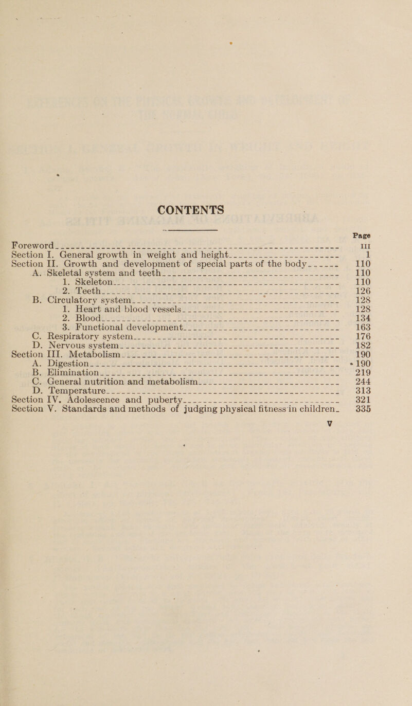 CONTENTS Page i a ok a eee Bete ne, Bee I ee ee ee bn eee se III Section I. General growth in weight and height_________________----- 1 Section II. Growth and development of special parts of the body _---_-- 110 mipueletar system and teevn Yo oe 110 eer Cents 0a rn see erent i Sa ng a 110 DP eeee Gud eats wires APTI OS te a Meee a eae 126 pve CPCI TOR Yas yecemirs ai ete SI A ee pe ke 128 Tear AC OIOOU WV OSClS 2 wes ee et 128 eee Geist ties 304 YAR IER eo a 134 ss Uneuonal development. 202 2 2): Pe ee 163 Mere BIALOLy CO VSteM i: 62 se es es Sg Seeks 176 De Nervous syecemmiiatweniiie 20 Vai. eis ee 182 eectiom til Metaboliomita. 32). cies SS Sos ee 190 a Pep an ee ys wee RG: EE do ee Se ete ° 190 pyremrL aan aon ss Se Te se Wa fo Se FSR 219 ©..General nutritioniand-metabolismii:...._..........-.-_--.---- 244 re R@rmp er ALi oa em re a eS 313 be viet ty. -nacicscence and puberty... .._..--.i&lt;24..-~---24------ 321 Section V. Standards and methods of judging physical fitness'in children. 335