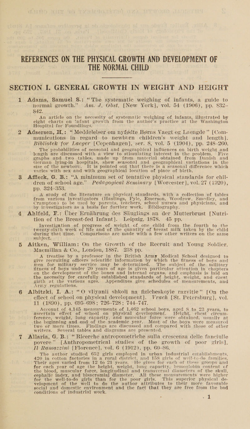 REFERENCES ON THE PHYSICAL GROWTH AND DEVELOPMENT OF | THE NORMAL CHILD SECTION I. GENERAL GROWTH IN WEIGHT AND HEIGHT 1 Adams, Samuel S.: “The systematic weighing of infants, a guide to normal growth.” Am. J. Obst. [New York], vol. 54 (1906), pp. 832- 842. An article on the necessity of systematic weighing of infants, illustrated by eight charts on infant growth from the author’s practice at the Washington Hospital for Foundlings. 2 Adsersen, H.: “ Meddelelser om nyfédte Bérns Vaegt og Laengde” [Com- munications in regard to newborn children’s weight and length]. Bibliotek for Laeger [Copenhagen], ser. 8, vol. 5 (1904), pp. 248-260. The probabilities of seasonal and geographical influences on birth weight and length are discussed with a view to stimulating interest in the problem. Five graphs and two tables, made up from material obtained from Danish and German lying-in hospitals, show seasonal and geographical variations in the size of the newborn. It is pointed out that there is a seasonal difference which varies with sex and with geographical location of place of birth. 8 Affleck, G. B.: “A minimum set of tentative physical standards for chil- dren of school age.” Pedagogical Seminary [Worcester], vol. 27 (1920), pp. 3824-353. A study of the literature on physical standards, with a collection of tables from various investigators (Hastings, Pyle, Emerson, Woodrow, Smedley, and Crampton) to be used by parents, teachers, school nurses and physicians, and by investigators as a basis for further work. Bibliography. 4 Ahlfeld, F.: Uber Ernabrung des Siuglings an der Mutterbrust [Nutri- tion of the Breast-fed Infant]. Leipzig, 1878. 45 pp. Investigation of progress of weight of one child from the fourth to the twenty-sixth week of life and of the quantity of breast milk taken by the child during that time. Comparisons are made with a few other writers on the same subject. 5 Aitken, William: On the Growth of the Recruit and Young Soldier. facmillan &amp; Co., London, 1887. 288 pp. A treatise by a professor in the British Army Medical School designed to give recruiting officers scientific information by which the fitness of boys and men for military service may be determined. The subject of the military fitness of boys under 20 years of age is given particular attention in chapters on the development of the vones and internal organs, and emphasis is laid on the necessity for carefully established standards of height, weight, and chest girth at the various ages. Appendixes give schedules of measurements, and Army regulations. 6 Albitzki, I. A.: “O vliyanii shkoli na fizicheskoyie razvitie” [On the effect of school on physical development]. Vrach [St. Petersburg], vol. 11 (1890), pp. 695-698 ; 726-728 ; 744-747. Account of 4,145 measurements of 1,462 school boys, aged 8 to 23 years, to ascertain effect of school on physical development. Height, chest circum- ference, weight, lung capacity, and muscular force were obtained, usually at the beginning and end of the academic year. Most of the boys were measured two or more times. Findings are discussed and compared with those of other writers. Several tables and diagrams are presented. 7 Allaria, G. B.: “ Ricerche antropometriche sulla crescenza delle fanciulle povere” [Anthropometrical studies of the growth of poor giris], Il Ramazzini [Florence], vol. 6 (1912), pp. 60-86. The author studied 652 girls employed in urban industrial establishments, 420 in cotton factories in a rural district, and 158 girls of well-to-do families. Their ages varied from 12 to 21 years. He gives for each of these groups and for each year of age the height, weight, lung capacity, hemoglobin content of the blood, muscular force, longitudinal and transyersal diameters of the skull, cephalic index, and bisacromial diameter. All these measurements were higher for the well-to-do girls than for the poor girls. This superior physical de- velopment of the well to do the author attributes to their more favorable social and domestic environment and the fact that they are free from the bad