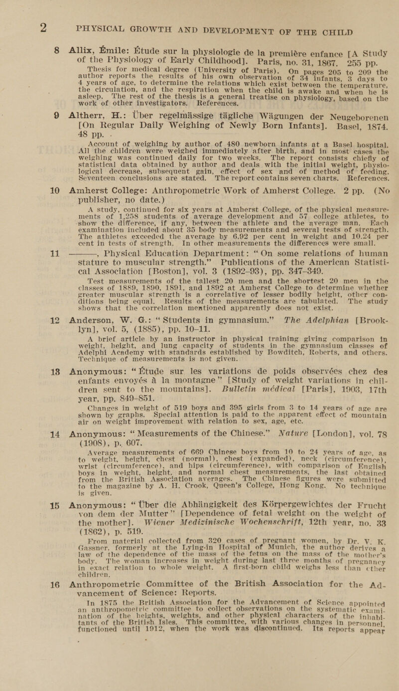 of the Physiology of Harly Childhood]. Paris, no. 31, 1867, 255 pp. Thesis for medical degree (University of Paris). author reports the results of his oan abiery ang a ig oe ° anne ie 4 years of age, to determine the relations which exist between the temperature the circulation, and the respiration when the child is awake and when he is asleep. The rest of the thesis is a general treatise on physiology, based on the work of other investigators. References. ‘ 10 11 138 14 15 16 [On Regular Daily Weighing of Newly Born Infants]. Basel, 1874. 48 pp. . | Account of weighing by author of 480 newborn infants at a Basel hospital. All the children were weighed immediately after birth, and in most cases the weighing was continued daily for two weeks. The report consists chiefly of statistical data obtained. by author and deals with the initial weight, physio- logical decrease, subsequent gain, effect of sex and of method of feeding. Seventeen conclusions are stated. The report contains seven charts. References. Amherst College: Anthropometric Work of Amherst College. 2 pp. (No publisher, no date.) . A study, continued for six years at Amherst College, of the physical measure- ments of 1,258 students of average development and 57 college athletes, to -show the difference, if any, between the athlete and the average man. Each examination included about 35 body measurements and several tests of strength. The athletes exceeded the average by 6.92 per cent in weight and 10.24 per cent in tests of strength. In other measurements the differences were small. , Physical Education Department: “On some relations of human stature to muscular strength.” Publications of the American Statisti- cal Association [Boston], vol. 3 (1892-98), pp. 347-349. Test measurements of the tallest 20 men and the shortest 20 men in the classes of 1889, 1890, 1891, and 1892 at Amherst College to determine whether greater muscular strength is a correlative of lesser bodily height, other con- ditions being equal. Results of the measurements are tabulated. The study shows that the correlation mentioned apparently does not exist. Anderson, W. G.: “Students in gymnasium.” The Adelphian [Brook- lyn], vol. 5, (1885), pp. 10-11. A brief article by an instructor in physical training giving comparison in weight, height, and lung capacity of students in the gymnasium classes of Adelphi Academy with standards established by Bowditch, Roberts, and others. Technique of measurements is not given. Anonymous: “Etude sur les variations de poids observées chez des enfants envoyés 4 la montagne” [Study of weight variations in ehil- dren sent to the mountains]. Bulletin médical [Paris], 1903, 17th year, pp. 849-851. Changes in weight of 519 boys and 395 girls from 3 to 14 years of age are shown by graphs. Special attention is paid to the apparent effect of mountain air on weight improvement with relation to sex, age, etc. Anonymous: “ Measurements of the Chinese.” Nature [London], vol. 78 (1908), p. 607. Average measurements of 669 Chinese boys from 10 to 24 years of age, ag to weight, height, chest (normal), chest (expanded), neck (circumference), wrist (circumference), and hips (circumference), with comparison of English boys in weight, height. and normal chest measurements, the last obtained from the British Association averages. The Chinese figures were submitted to the magazine by A. H. Crook, Queen’s College, Hong Kong. No technique is given. Anonymous: “Uber die Abhiingigkeit des Kérpergewichtes der Frucht von dem der Mutter’ [Dependence of fetal weight on the weight of the mother]. Wiener Medizinische Wochenschrift, 12th year, no. 33 (1862), p. 519. From material collected from 320 cases of pregnant women, by Dr. V. K. Gassner, formerly at the Lying-in Hospital of Munich, the author derives a law of the dependence of the mass of the fetus on the mass of the mother’s body. The woman increases in weight during last three months of pregnancy in exact relation to whole weight. A first-born child weighs less than cther children. Anthropometric Committee of the British Association for the Adqd- vancement of Science: Reports. In 1875 the British Association for the Advancement of Science appointed an anthropometric committee to collect observations on the systematic exami- nation of the heights, weights, and other physical characters of the inhabi- tants of the British Isles. This committee, with various changes in personnel functioned until 1912, when the work was discontinued. Its reports appear