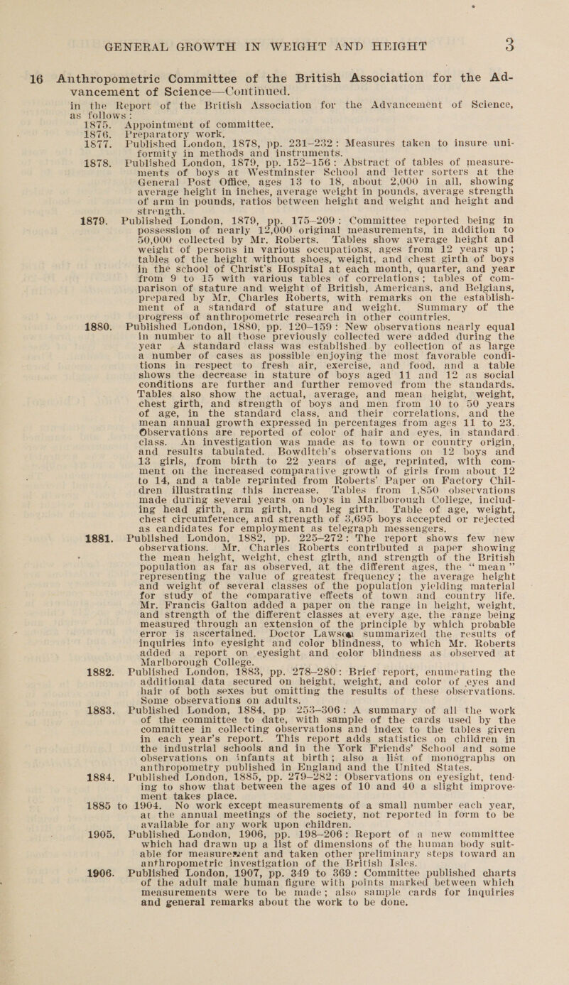 16 Anthropometric Committee of the British Association for the Ad- vancement of Science—Continued. in the Report of the British Association for the Advancement of Science, as follows: 1875. Appointment of committee. 1876. Preparatory work. 1877. Published London, 1878, pp. 231—232: Measures taken to insure uni- formity in methods and instruments. 1878. Published London, 1879, pp. 152-156: Abstract of tables of measure- ments of boys at Westminster Scheol and letter sorters at the General Post Office, ages 13 to 18, about 2,000 in all, showing average height in inches, average weight in pounds, average strength of arm in pounds, r ratios between height and weight and ‘height and strength. 1879. Published London, 1879, Pp. 175-209: Committee reported being in : possession of nearly 12,000 original measurements, in addition to 50,000 collected by Mr. Roberts. Tables show average height and weight of persons in various occupations, ages from 12 years up; tables of the height without shoes, weight, and chest girth of boys in the school of Christ’s Hospital at each month, quarter, and year from 9 to 15 with various tables of correlations; tables of com- parison of stature and weight of British, Americans, and Belgians, prepared by Mr. Charles Roberts, with remarks on the establish- ment of a standard of stature and weight. Summary of the progress of anthropometric research in other countries. 1880. Published London, 1880, pp. 120-159: New observations nearly equal in number to all those previously collected were added during the year A standard class was established by collection of as large a number of cases as_ possible enjoying the most favorable condi- tions in respect to fresh air, exercise, and food, and a table shows the decrease in stature of boys aged 11 and 12 as social conditions are further and further removed from the standards. Tables also show the actual, average, and mean height, weight, chest girth, and strength of boys and men from 10 to 50 years of age, in the standard class, and their correlations, and the mean annual growth expressed in percentages from ages 11 to 23. Observations are reported of color of hair and eyes, in standard. class. An investigation was made as to town or country origin, and results tabulated. Bowditch’s observations on 12 boys and 13 girls, from birth to 22 years of age, reprinted, with com- ment on the increased comparative growth of girls from about 12 to 14, and a table reprinted from Roberts’ Paper on Factory Chil- dren illustrating this increase. Tables from 1,850 observations made during several years on boys in Marlborough College, includ- ing head girth, arm girth, and eg girth. Table of age, weight, chest circumference, and strength of 3,695 boys accepted or rejected as candidates for employment as telegraph messengers. 1881. Published London, 1882, pp. 225-272: The report shows few new observations. Mr. Charles Roberts contributed a paper showing the mean height, weight, chest girth, and strength of the British population as far as observed, at the different ages, the ‘“‘ mean” representing the value of greatest frequency; the average height and weight of several classes of the population yielding material for study of the comparative effects of town and country life. Mr. Francis Galton added a paper on the range in height, weight, and strength of the different classes at every age, the range being measured through an extension of the principle by which probable error is ascertained. Doctor Lawsca summarized the results of inquiries into eyesight and color blindness, to which Mr. Roberts added a report on eyesight and color blindness as observed at Marlborough College. 1882. Published London, 1883, pp. 278-280: Brief report, enumerating the additional data secured on height, weight, and color of eyes and hair of both sexes but omitting the results of these observations. Some observations on adults. 1883. Published London, 1884, pp 253-306: A summary of all the work of the committee to date, with sample of the cards used by the committee in collecting observations and index to the tables given in each year’s report. This report adds statistics on children in the industrial schools and in the York Friends’ School and some observations on infants at birth; also a list of monographs on anthropometry aes in England and the United States. 1884. Published London, 1885, 279-282: Observations on eyesight, tend- ing to show that pebuecd the ages of 10 and 40 a slight improve- ment takes place. 1885 to 1904. No work except measurements of a small number each year, at the annual meetings of the society, not reported in form to be available for any work upon children. 1905. Published London, 1906, pp. 198-206: Report of a new committee which had drawn up a list of dimensions of the human body suit- able for measureszent and taken other preliminary steps toward an anthropometric investigation of the British Isles. 1906. Published London, 1907, pp. 349 to 369: Committee published charts of the adult male human figure with points marked between which measurements were to be made; also sample cards for inquiries and general remarks about the work to be done,