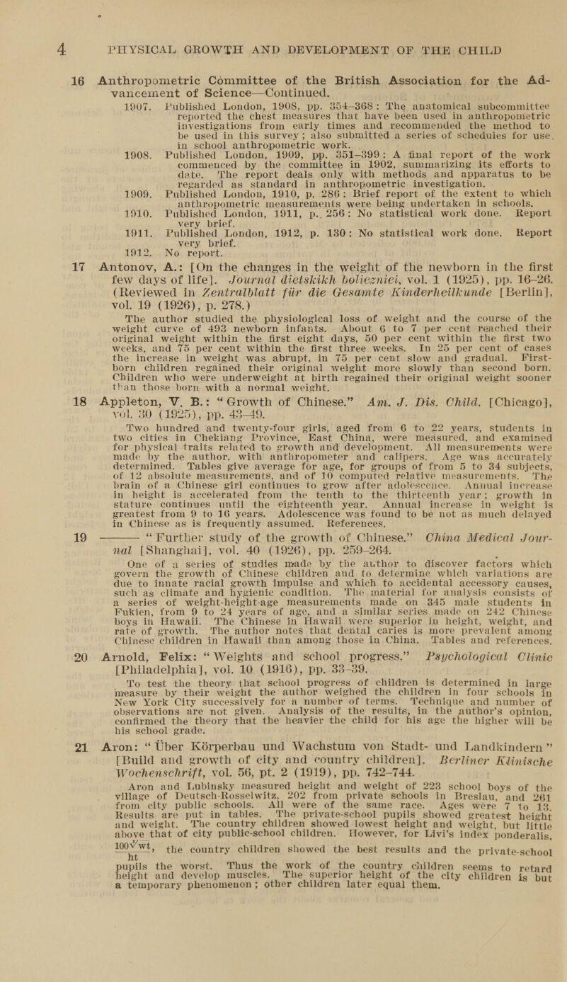 vancement of Science—Continued. 1907. Published London, 1908, pp. 854-868: The anatomical subcommittee reported the chest measures that have been used in anthropometric investigations from early times and recommended the method to be used in this survey; also submitted a series of schedules for use, in school anthropometric work. , 1908. Published London, 1909, pp. 851-899: A final report of the work commenced by the committee in 1902, summarizing its efforts to date. The report deals only with methods and apparatus to be regarded as standard in anthropometric investigation. 1909. Published London, 1910, p, 286: Brief report of the extent to which anthropometric measurements were being undertaken in schools. 1910. Published London, 1911, p.. 256: No statistical work done. Report very brief. 1911. Published London, 1912, p. 1380: No statistical work done. Report very brief. 1912. No report. few days of life]. Journal dietskikh boliezniei, vol. 1 (1925), pp. 16-26. (Reviewed in Zentralblatt fiir die Gesamie Kinderheilkunde [Berlin], vol. 19 (1926), p. 278.) The author studied the physiological loss of weight and the course of the weight curve of 498 newborn infants. About 6 to 7 per cent reached their original weight within the first eight days, 50 per cent within the first two weeks, and 75 per cent within the first three weeks. In 25 per cent of cases the increase in weight was abrupt, in 75 per cent slow and gradual. First- born children regained their original weight more slowly than second born. Children who were underweight at birth regained their original weight sooner than those born with a normal weight, 19 vol. 30 (1925); pp. 43-49. Two hundred and twenty-four girls, aged from 6 to 22 years, students in two cities in Chekiang Provinee, East China, were measured, and examined for physical traits related to growth and development. All measurenrents were made by the author, with anthropometer and calipers. Age was accurately determined. Tables give average for age, for groups of from 5 to 34 subjects, of 12 absolute measurements, and of 10 computed relative measurements. The brain of a Chinese girl continues to grow after adolescence. Annual increase in height is accelerated from the tenth to the thirteenth year; growth in stature continues until the eighteenth year. Annual increase in weight is greatest from 9 to 16 years. Adolescence was found to be not as much delayed in Chinese as is frequently assumed. References. “Further study of the growth of Chinese.” China Medical Jour- nal [Shanghai], vol. 40 (1926), pp. 259-264. One of a series of studies made by the author to discover factors which govern the growth of Chinese children and to determine which variations are due to innate racial growth impulse and which to accidental accessory causes, such as climate and hygienic condition. ‘The material for analysis consists of a series of weight-height-age measurements made on 345 male students in Fukien, from 9 to 24 years of age, and a similar series made on 242 Chinese boys in Hawaii. The Chinese in Hawaii were superior in height, weight, and rate of growth. The author notes that dental caries is more prevalent among Chinese children in Hawaii than among those in China. Tables and references. [Philadelphia], vol. 10 (1916), pp. 33-389. To test the theory that school progress of children is determined in large measure by their weight the author weighed the children in four schools in New York City successively for a number of terms. Technique and number of observations are not given. Analysis of the results, in the author’s opinion, confirmed the theory that the heavier the child for his age the higher will be his school grade. [Build and growth of city and country children]. Berliner Klinische Wochenschrift, vol. 56, pt. 2 (1919), pp. 742-744. Aron and Lubinsky measured height and weight of 223 school boys of the village of Deutsch-Rosselwitz, 202 from fide bie schools in Breslau, and 261 from city public schools. All were of the same race. Ages were 7 to 13. Results are put in tables. The private-school pupils showed greatest height and weight. The country children showed lowest height and weight, but little above that of city public-school children. However, for Livi’s index ponderalis, 100V wt, Bil th 1 CALE bs 0 th k of th t ild pupils e worst. us e work of the country children seems to r height and develop muscles. The superior height of the city children i a temporary phenomenon; other children later equal them, the country children showed the best results and the private-school 