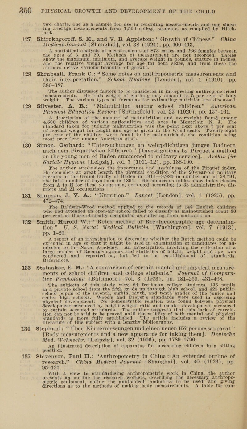 127 128 129 130 131 132 133 134 135 two charts, one as a sample for use in recording measurements and one show- ing average measurements from 1,500 college students, as compiled by Hitch- cock. Shirokogoroff, S. M., and V. B. Appleton: “ Growth of Chinese.” China Medical Journal [Shanghai], vol. 38 (1924), pp. 400-413. A statistical analysis of measurements of 873 males ‘and 266 females between the ages af 38 and 20. Methods of measurement are not recorded. Tables show the maximum, minimum, and average weight in pounds, stature in inches, and the relative weight average for age for both sexes, and from these the authors derive various formulas of growth. Shrubsall, Frank C.: “Some notes on anthropometric measurements and their interpretation.” School Hygiene [London], vol. 1 (1910), pp. 380-387. The author discusses factors to be considered in interpreting anthropometrical measurements. He finds weight of clothing may amount to 5 per cent of body weight. The various types of formulas for estimating nutrition are discussed. Silvester, A. R.: ‘‘ Malnutrition among school children.” American Physical Education Review [Springfield], vol. 25 (1920), pp. 157-161. A description of the amount of malnutrition and overweight found among 4,500 children of various nationalities and ages in Montclair, N. J. The standard taken for judging malnutrition was the point next above 7 per cent of normal weight for height and age as given in the Wood scale. Twenty-eight per cent of the children were found to be malnourished, the condition being most prevalent among American stock. Simon, Gerhard: “ Untersuchungen an wehrpflichtigen jungen Badnern ~ nach dem Pirquetschen Erfahren ” [Investigations by Pirquet’s method on the young men of Baden summoned to military service]. Archiv fir Soziale Hygiene [Leipzig], vol. 7 (1911-12), pp. 138-190. The author emphasizes the importance and usefulness of the Pirquet index. He considers at great length the physical condition of the 20-year-old military recruits of the Grand Duchy of Baden in 1911—9,980 in number out of 28,791, the total number of boys born in 1891. His numerous tables show index classes from A to © for these young men, arranged according to 33 administrative dis- tricts and 21 occupations. Simpson, J. V. A.: “Nutrition.” Zancet [London], vol. 1 (1925), pp. 472-4ATA. The Baldwin-Wood method applied to the records of 148 English children who had attended an open-air school failed to classify as malnourished about 30 per cent of those clinically designated as suffering from malnutrition. Smith, Harold W.: “ Rotech method of Roentgenographic age determina- tion.” U. S. Naval Medical Bulletin [Washington], vol. 7 (1913), pp. 1-20. A report of an investigation to determine whether the Rotch method could be extended in age so that it might be used in examination of candidates for ad- mission to the Naval Academy. An investigation involving the collection of a large number of Roentgenograms and statistics of height, weight and age, was conducted and reported on, but led to no establishment of standards. References. Stalnaker, E. M.: “A comparison of certain mental and physical measure- ments of school children and college students.” Journal of Compara- tive Psychology [Baltimore], vol. 3 (1923), pp. 181-239, 4381-468. The subjects of this study were 64 freshman college students, 135 pupils in a private school from the fifth grade up through high school, and 425 public- school pupils of the seventh, eighth, ninth, and tenth grades of the junior and — senior high schools. Wood’s and Dreyer’s standards were used in assessing physical development. No demonstrable relation was found between physical development measured by height-weight ratio and mental development measured by certain accepted standards. The author suggests that this lack of correla- tion can not be said to be proved until the validity of both mental and physical standards is more fully established. The article includes a review of the literature of this subject with a lengthy bibliography. Stephani: “ Uber Kérpermessungen und einen neuen Kérpermessapparat ” [Body measurements and a new apparatus for taking them]. Deutsche Med. Wehnschr. [Ueipzig], vol. 832 (1906), pp. 1789-1790. An illustrated description of apparatus for measuring children in a sitting position. Stevenson, Paul H.: “Anthropometry in China: An extended outline of research.” Ohina Medical Journal [Shanghai], vol. 40 (1926), pp. 95-127. With a view to standardizing anthropometric work in China, the author presents an outline for research workers, describing the necessary anthropo- metric equipment, noting the anatomical landmarks to be used, and giving directions as to the methods of making body measurements. A table for con-
