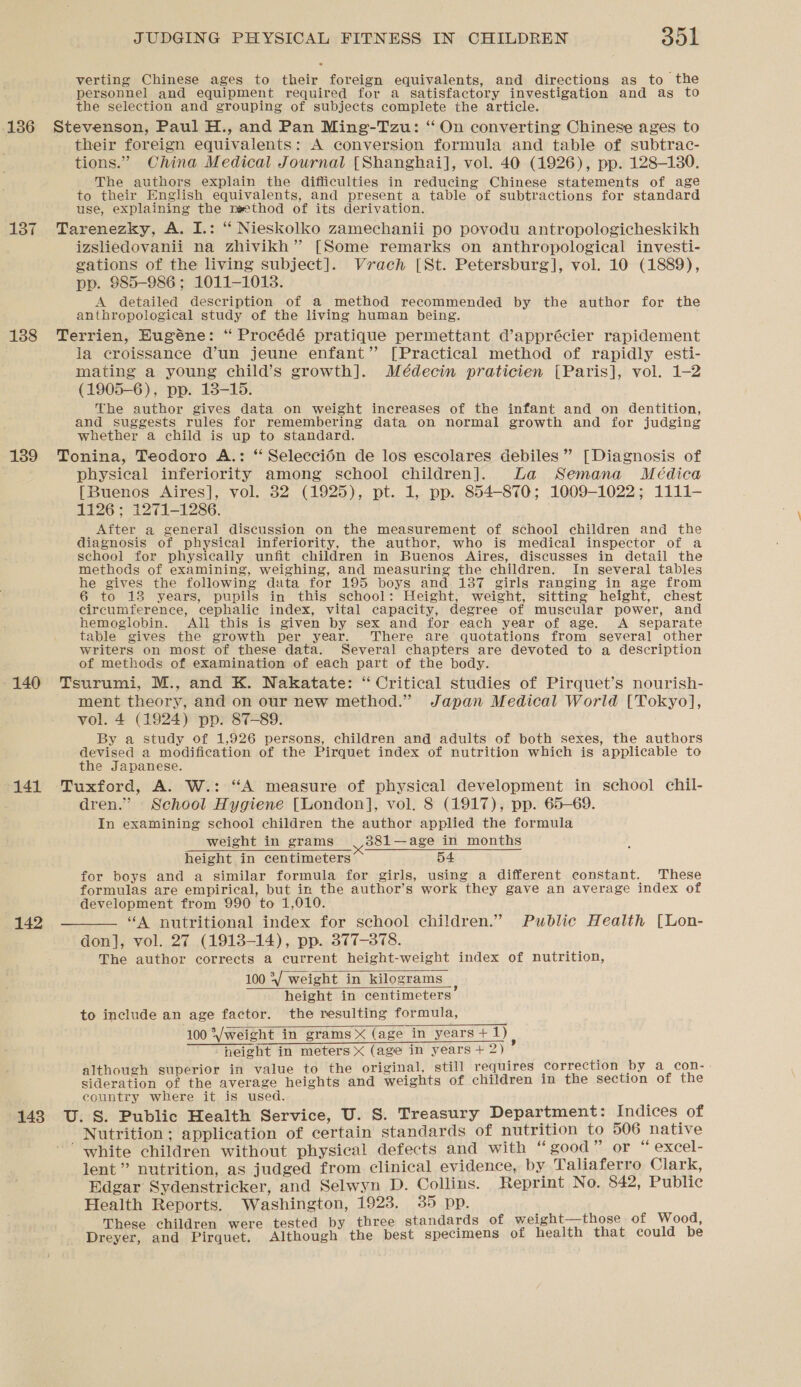 verting Chinese ages to their foreign equivalents, and directions as to the personnel and equipment required for a satisfactory investigation and as to the selection and grouping of subjects complete the article. 136 Stevenson, Paul H., and Pan Ming-Tzu: ‘“ On converting Chinese ages to their foreign equivalents: A conversion formula and table of subtrac- tions.” China Medical Journal [Shanghai], vol. 40 (1926), pp. 128-1380. The authors explain the difficulties in reducing Chinese statements of age to their English equivalents, and present a table of subtractions for standard use, explaining the reethod of its derivation. 137 Tarenezky, A. I.: “ Nieskolko zamechanii po povodu antropologicheskikh izsliedovanii na zhivikh”’ [Some remarks on anthropological investi- gations of the living subject]. Vrach [St. Petersburg], vol. 10 (1889), pp. 985-986 ; 1011-1018. A detailed description of a method recommended by the author for the anthropological study of the living human being. 188 Terrien, Eugéne: “ Procédé pratique permettant d’apprécier rapidement la croissance d’un jeune enfant” [Practical method of rapidly esti- mating a young child’s growth]. Médecin praticien [Paris], vol. 1-2 (1905-6), pp. 138-15. The author gives data on weight increases of the infant and on dentition, and suggests rules for remembering data on normal growth and for judging whether a child is up to standard. 1389 Tonina, Teodoro A.: “ Seleccién de los escolares debiles” [Diagnosis of physical inferiority among school children]. La Semana Meédica [Buenos Aires], vol. 382 (1925), pt. 1, pp. 854-870; 1009-1022; 1111- 1126; 1271-1286. After a general discussion on the measurement of. school children and the diagnosis of physical inferiority, the author, who is medical inspector of a school for physically unfit children in Buenos Aires, discusses in detail the methods of examining, weighing, and measuring the children. In several tables he gives the following data for 195 boys and 137 girls ranging in age from 6 to 13 years, pupils in_ this school: Height, weight, sitting height, chest circumference, cephalic index, vital capacity, degree of muscular power, and hemoglobin. All this is given by sex and for each year of age. A separate table gives the growth per year. There are quotations from several other writers on most of these data. Several chapters are devoted to a description of methods of examination of each part of the body. 140 Tsurumi, M., and K. Nakatate: “ Critical studies of Pirquet’s nourish- ment theory, and on our new method.” Japan Medical World [Tokyo], vol. 4 (1924) pp. 87-89. By a study of 1,926 persons, children and adults of both sexes, the authors devised a modification of the Pirquet index of nutrition which is applicable to the Japanese. 141 Tuxford, A. W.: “A measure of physical development in school chil- dren.” School Hygiene [London], vol. 8 (1917), pp. 65-69. In examining school children the author applied the formula weight in grams 381—age in months height in centimeters 54 for boys and a similar formula for girls, using a different constant. These formulas are empirical, but in the author’s work they gave an average index of development from 990 to 1,010. 142 — “A nutritional index for school children.” Public Health [Lon- don], vol. 27 (1913-14), pp. 377-378. The author corrects a current height-weight index of nutrition, 100 °V weight in kilograms height in centimeters to include an age factor. the resulting formula, 100 *Vweight in grams X (age in years + 1) “height in meters X (age in years + 2) 4 ; j i i riginal, still requires correction a con-. Scr tion of eee tees calcwial and weights of children in the skation of the country where it is used. ; 148 U.S. Public Health Service, U. S. Treasury Department: Indices of Nutrition; application of certain standards of nutrition to 506 native “white children without physical defects and with “good” or “ excel- lent” nutrition, as judged from clinical evidence, by Taliaferro Clark, Edgar Sydenstricker, and Selwyn D. Collins. Reprint No. 842, Public Health Reports. Washington, 1923. 35 pp. These children were tested by three standards of weight—those of Wood, Dreyer, and Pirquet. Although the best specimens of health that could be   