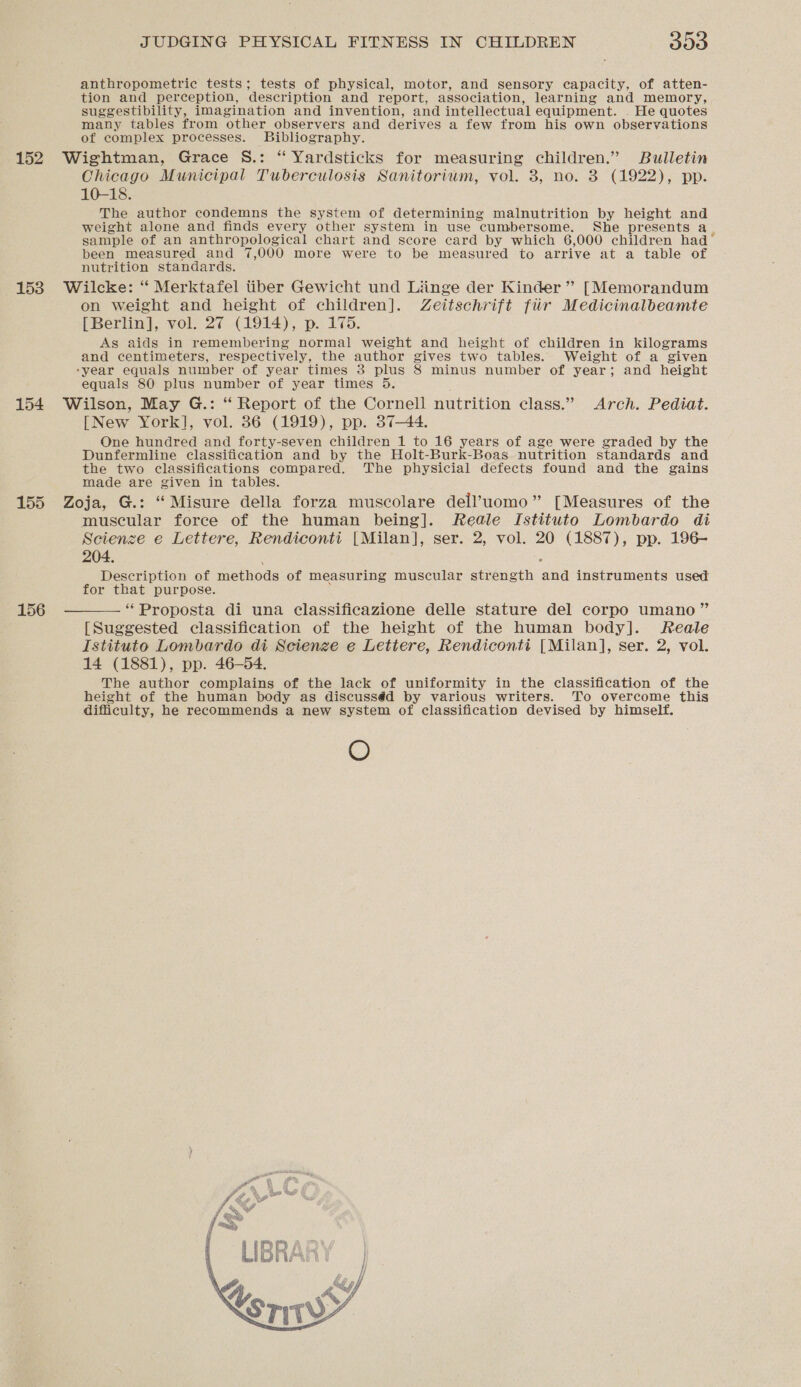 152 153 154 155 156 JUDGING PHYSICAL FITNESS IN CHILDREN 300 anthropometric tests; tests of physical, motor, and sensory capacity, of atten- tion and perception, description and report, association, learning and memory, suggestibility, imagination and invention, and intellectual equipment. . He quotes many tables from other observers and derives a few from his own observations of complex processes. Bibliography. Wightman, Grace S.: “ Yardsticks for measuring children.” Bulletin Chicago Municipal Tuberculosis Sanitorium, vol. 3, no. 3 (1922), pp. 10-18. The author condemns the system of determining malnutrition by height and weight alone and finds every other system in use cumbersome. She presents a ; sample of an anthropological chart and score card by which 6,000 children had been measured and 7,000 more were to be measured to arrive at a table of nutrition standards. Wilcke: “ Merktafel tiber Gewicht und Liinge der Kinder ” [Memorandum on weight and height of children]. Zeitschrift fir Medicinalbeamte [Berlin], vol. 27 (1914), p. 175. Ag aids in remembering normal weight and height of children in kilograms and centimeters, respectively, the author gives two tables. Weight of a given ‘year equals number of year times 38 plus 8 minus number of year; and height equals 80 plus number of year times 5. Wilson, May G.: “ Report of the Cornell nutrition class.” Arch. Pediat. [New York], vol. 36 (1919), pp. 37-44. One hundred and forty-seven children 1 to 16 years of age were graded by the Dunfermline classification and by the Holt-Burk-Boas nutrition standards and the two classifications compared. The physicial defects found and the gains made are given in tables. Zoja, G.: “ Misure della forza muscolare dell’uomo” [Measures of the muscular foree of the human being]. Reale Istituto Lombardo di Scienze e Lettere, Rendiconti [Milan], ser. 2, vol. 20 (1887), pp. 196- 204. : Description of methods of measuring muscular strength and instruments used for that purpose. “Proposta di una classificazione delle stature del corpo umano” [Suggested classification of the height of the human body]. Reale Istituto Lombardo di Scienze e Lettere, Rendiconti [Milan], ser. 2, vol. 14 (1881), pp. 46-54. The author complains of the lack of uniformity in the classification of the height of the human body as discusséd by various writers. To overcome this difficulty, he recommends a new system of classification devised by himself. O 
