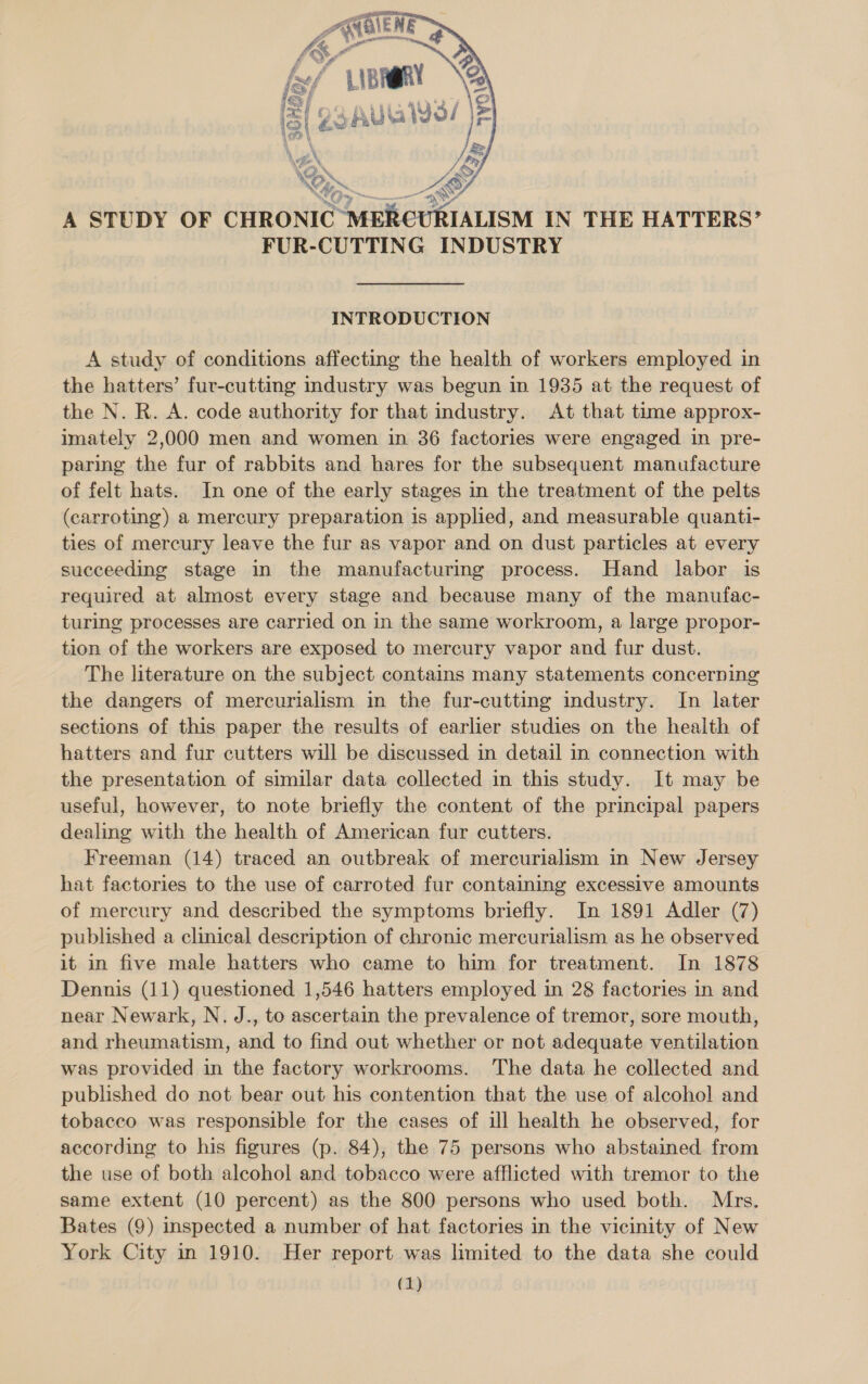 ae LX @Q. N&amp; (&gt;  FUR- CUTTING INDUSTRY INTRODUCTION A study of conditions affecting the health of workers employed in the hatters’ fur-cutting industry was begun in 1935 at the request of the N. R. A. code authority for that industry. At that time approx- imately 2,000 men and women in 36 factories were engaged in pre- paring the fur of rabbits and hares for the subsequent manufacture of felt hats. In one of the early stages in the treatment of the pelts (carroting) a mercury preparation is applied, and measurable quanti- ties of mercury leave the fur as vapor and on dust particles at every succeeding stage in the manufacturing process. Hand labor is required at almost every stage and because many of the manufac- turing processes are carried on in the same workroom, a large propor- tion of the workers are exposed to mercury vapor and fur dust. The literature on the subject contains many statements concerning the dangers of mercurialism in the fur-cutting industry. In later sections of this paper the results of earlier studies on the health of hatters and fur cutters will be discussed in detail in connection with the presentation of similar data collected in this study. It may be useful, however, to note briefly the content of the principal papers dealing with the health of American fur cutters. Freeman (14) traced an outbreak of mercurialism in New Jersey hat factories to the use of carroted fur containing excessive amounts of mercury and described the symptoms briefly. In 1891 Adler (7) published a clinical description of chronic mercurialism as he observed it in five male hatters who came to him for treatment. In 1878 Dennis (11) questioned 1,546 hatters employed in 28 factories in and near Newark, N. J., to ascertain the prevalence of tremor, sore mouth, and rheumatism, and to find out whether or not adequate ventilation was provided in the factory workrooms. The data he collected and published do not bear out his contention that the use of alcohol and tobacco was responsible for the cases of ill health he observed, for according to his figures (p. 84), the 75 persons who abstained from the use of both alcohol and tobacco were afflicted with tremor to the same extent (10 percent) as the 800 persons who used both. Mrs. Bates (9) inspected a number of hat factories in the vicinity of New York City in 1910. Her report was limited to the data she could