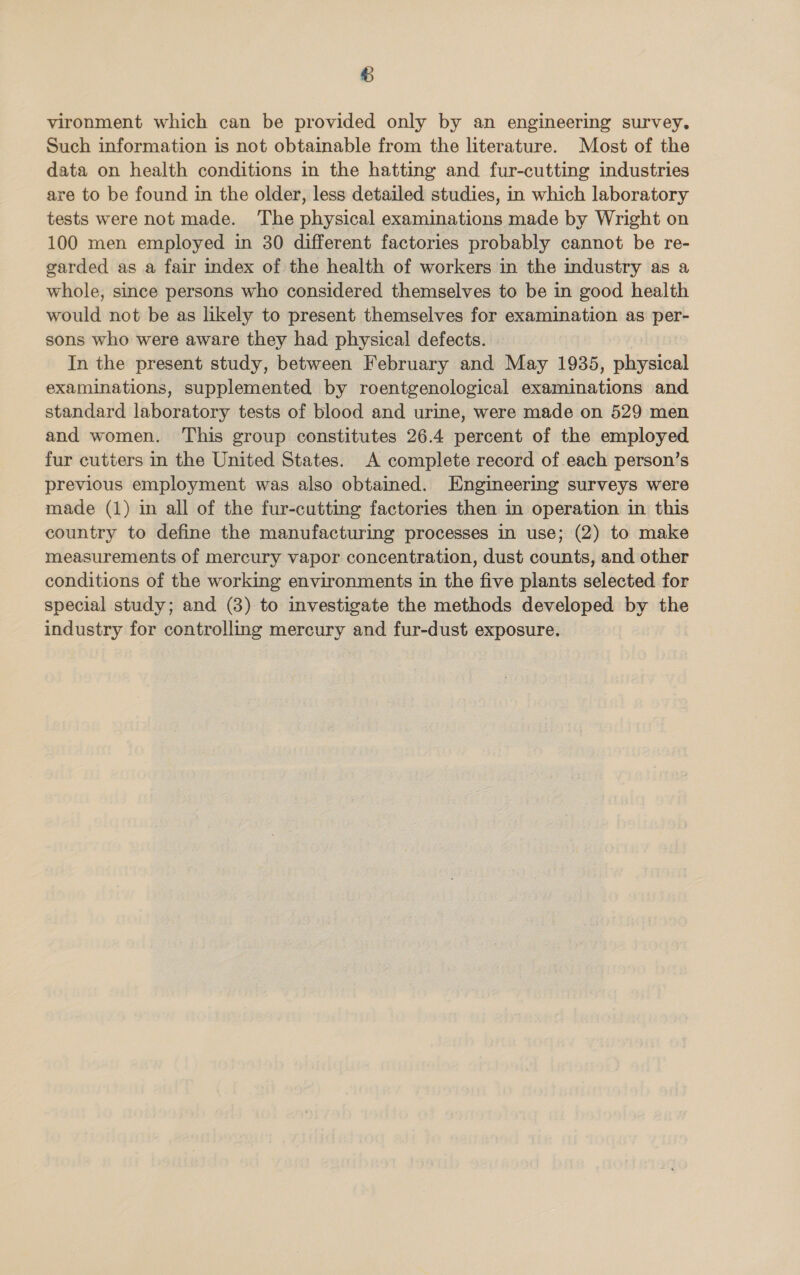 vironment which can be provided only by an engineering survey. Such information is not obtainable from the literature. Most of the data on health conditions in the hatting and fur-cutting industries are to be found in the older, less detailed studies, in which laboratory tests were not made. The physical examinations made by Wright on 100 men employed in 30 different factories probably cannot be re- garded as a fair index of the health of workers in the industry as a whole, since persons who considered themselves to be in good health would not be as likely to present themselves for examination as per- sons who were aware they had physical defects. In the present study, between February and May 1935, physical examinations, supplemented by roentgenological examinations and standard laboratory tests of blood and urine, were made on 529 men and women. This group constitutes 26.4 percent of the employed fur cutters in the United States. A complete record of each person’s previous employment was also obtained. Engineering surveys were made (1) in all of the fur-cutting factories then in operation in this country to define the manufacturing processes in use; (2) to make measurements of mercury vapor concentration, dust counts, and other conditions of the working environments in the five plants selected for special study; and (8) to investigate the methods developed by the industry for controlling mercury and fur-dust exposure.