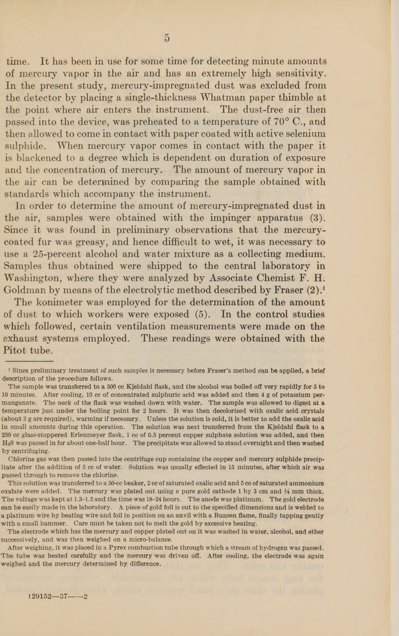 4) time. It has been in use for some time for detecting minute amounts of mercury vapor in the air and has an extremely high sensitivity. In the present study, mercury-impregnated dust was excluded from the detector by placing a single-thickness Whatman paper thimble at the point where air enters the instrument. The dust-free air then passed into the device, was preheated to a temperature of 70° C., and then allowed to come in contact with paper coated with active selenium sulphide. When mercury vapor comes in contact with the paper it is blackened to a degree which is dependent on duration of exposure and the concentration of mercury. The amount of mercury vapor in the air can be determined by comparing the sample obtained with standards which accompany the instrument. In order to determine the amount of mercury-impregnated dust in the air, samples were obtained with the impinger apparatus (3). Since it was found in preliminary observations that the mercury- coated fur was greasy, and hence difficult to wet, it was necessary to use a 25-percent alcohol and water mixture as a collecting medium. Samples thus obtained were shipped to the central laboratory in Washington, where they were analyzed by Associate Chemist F. H. Goldman by means of the electrolytic method described by Fraser (2).! The konimeter was employed for the determination of the amount of dust to which workers were exposed (5). In the control studies which followed, certain ventilation measurements were made on the exhaust systems employed. These readings were obtained with the Pitot tube. 1 Since preliminary treatment of such samples is necessary before Fraser’s method can be applied, a brief description of the procedure follows. The sample was transferred to a 500 ce Kjeldahl flask, and the alcohol was boiled off very rapidly for 5 to 10 minutes. After cooling, 10 cc of concentrated sulphuric acid was added and then 4 g of potassium per- manganate. The neck of the flask was washed down with water. The sample was-allowed to digest at a temperature just under the boiling point for 2 hours. It was then decolorized with oxalic acid.crystals {about 3 g are required), warming if necessary. Unless the solution is cold, it is better to add the oxalic acid in small amounts during this operation. The solution was next transferred from the Kjeldahl flask to a 250 ce glass-stoppered Erlenmeyer fiask, 1 ce of 0.5 percent copper sulphate solution was added, and then H2S was passed in for about one-half hour. The precipitate was allowed to stand overnight and then washed by centrifuging. Chlorine gas was then passed into the centrifuge cup containing the copper and mercury sulphide precip- itate after the addition of 5 cc of water. Solution was usually effected in 15 minutes, after which air was passed through to remove the chlorine. This solution was transferred to a 50-cc beaker, 2 cc of saturated oxalic acid and &amp; cc of saturated ammonium oxalate were added. The mercury was plated out using a pure gold cathode 1 by 3 cm and 4 mm thick. The voltage was kept at 1.3-1.5 and the time was 18-24 hours. Theanode was platinum. The gold electrode can be easily made in the laboratory. A piece of gold foil is cut to the specified dimensions and is welded to a platinum wire by heating wire and foil in position on an anvil with a Bunsen flame, finally tapping gently with asmall hammer. Care must be taken not to melt the gold by excessive heating. The electrode which has the mercury and copper plated out on it was washed in water, alcohol, and ether successively, and was then weighed on a micro-balance. After weighing, it was placed in a Pyrex combustion tube through which a stream of hydrogen was passed. The tube was heated carefully and the mercury was driven off. After cooling, the electrode was again weighed and the mercury determined by difference. 129152—37——-2