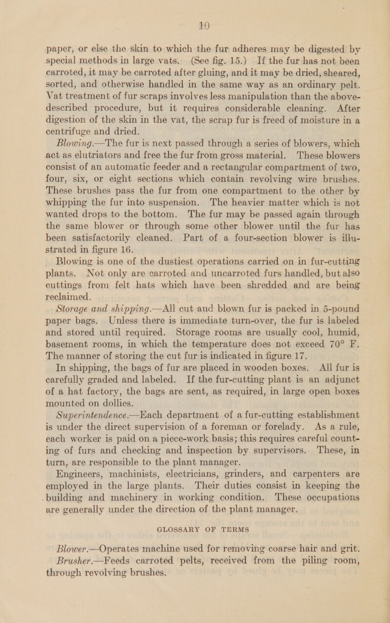 paper, or else the skin to which the fur adheres may be digested by special methods in large vats. (See fig. 15.) If the fur has not been carroted, it may be carroted after gluing, and it may be dried, sheared, sorted, and otherwise handled in the same way as an ordinary pelt. Vat treatment of fur scraps involves less manipulation than the above- described procedure, but it requires considerable cleaning. After digestion of the skin in the vat, the scrap fur is freed of moisture in a centrifuge and dried. Blowing.—The fur is next passed through a series of blowers, which act as elutriators and free the fur from gross material. These blowers consist of an automatic feeder and a rectangular compartment of two, four, six, or eight sections which contain revolving wire brushes. These brushes pass the fur from one compartment to the other by whipping the fur into suspension. The heavier matter which is not wanted drops to the bottom. The fur may be passed again through the same blower or through some other blower until the fur has been satisfactorily cleaned. Part of a four-section blower is illu- strated in figure 16. Blowing is one of the dustiest operations carried on in fur-cutting plants. Not only are carroted and uncarroted furs handled, but also cuttings from felt hats which have been shredded and are being reclaimed. ’ Storage and shipping.—All cut and blown fur is packed in 5-pound paper bags. Unless there is immediate turn-over, the fur is labeled and stored until required. Storage rooms are usually cool, humid, basement rooms, in which the temperature does not exceed 70° F. The manner of storing the cut fur is indicated in figure 17. In shipping, the bags of fur are placed in wooden boxes. All fur is carefully graded and labeled. If the fur-cutting plant is an adjunct of a hat factory, the bags are sent, as required, in large open boxes mounted on dollies. Superintendence.—Kach department of a fur-cutting establishment is under the direct supervision of a foreman or forelady. As a rule, each worker is paid on a piece-work basis; this requires careful count- ing of furs and checking and inspection by supervisors. pies in turn, are responsible to the plant manager. oe aa, machinists, electricians, grinders, and carpenters are employed in the large pine Their duties consist in keeping the building and machinery in working condition. These occupations are generally under the direction of the plant manager. GLOSSARY OF TERMS Blower.—Operates machine used for removing coarse hair and grit. Brusher.—Feeds carroted pelts, received from the piling room, through revolving brushes.