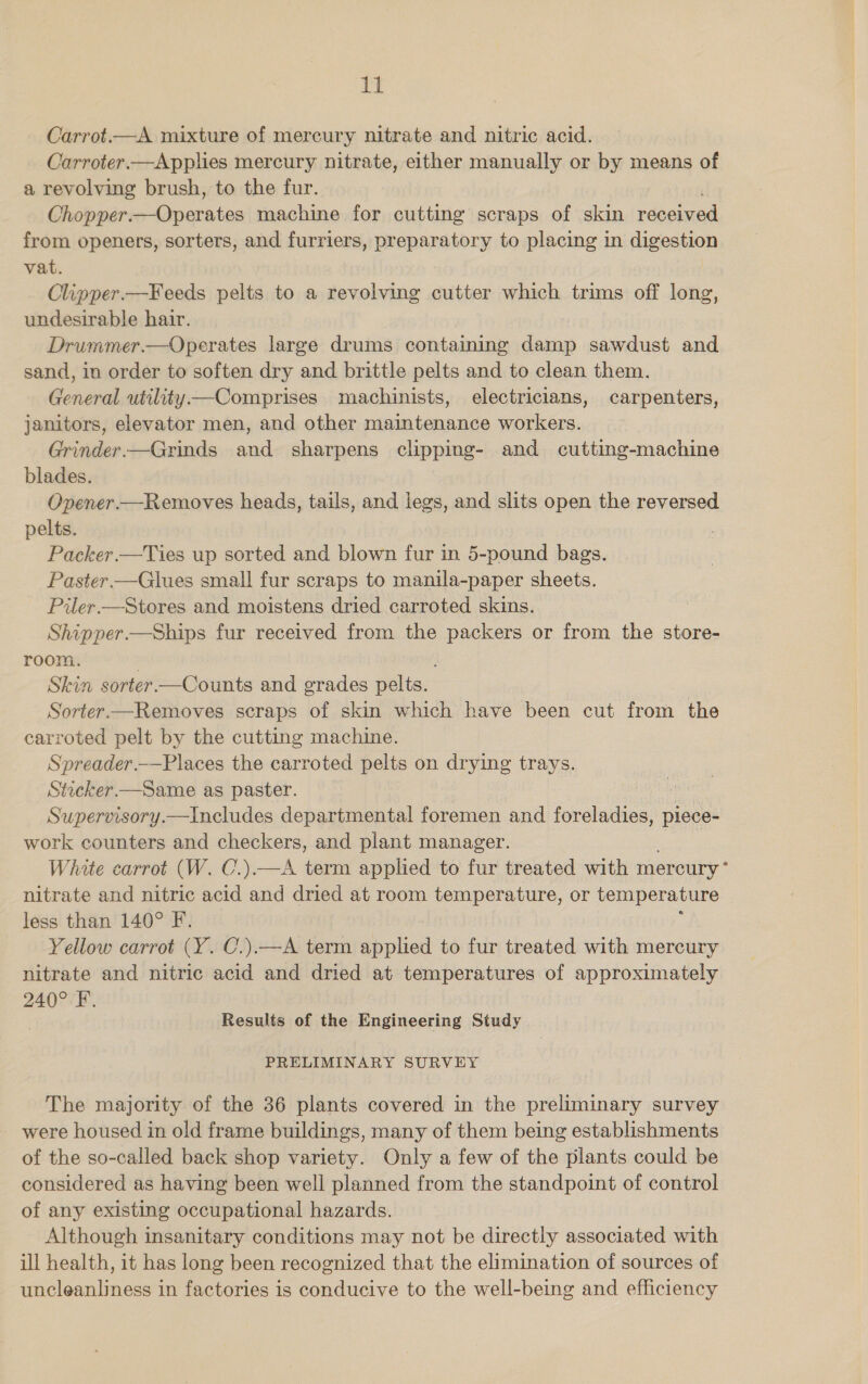 Carrot.—A mixture of mercury nitrate and nitric acid. Carroter.—Applies mercury nitrate, either manually or by means of a revolving brush, to the fur. Chopper. Pais machine for cutting scraps of skin received from openers, sorters, and furriers, preparatory to placing in digestion vat. Olipper.—Keeds pelts to a revolving cutter which trims off long, undesirable hair. Drummer.—Operates large drums containing damp sawdust and sand, in order to soften dry and brittle pelts and to clean them. General utility Comprises machinists, electricians, carpenters, janitors, elevator men, and other maintenance workers. Grinder.-—Grinds and sharpens clipping- and cutting-machine blades. Ovener.—Removes heads, tails, and legs, and slits open the reversed pelts. Packer. —Ties up sorted and blown fur in 5-pound bags. Paster —Glues small fur scraps to manila-paper sheets. Piler.—Stores and moistens dried carroted skins. Shipper.—Ships fur received from the packers or from the store- room. Skin sorter —Counts and grades pelts. Sorter—Removes scraps of skin which have been cut from the carroted pelt by the cutting machine. Spreader.—Places the carroted pelts on drying trays. Sticker —Same as paster. Laie ks Supervisory.—Includes departmental foremen and fa eee piece- work counters and checkers, and plant manager. White carrot (W. C.).—A term applied to fur treated with mereury* nitrate and nitric acid and dried at room temperature, or temperature less than 140° F. Yellow carrot (Y. C.).—A term applied to fur treated with mercury nitrate and nitric acid and dried at temperatures of approximately 240° FF. Results of the Engineering Study PRELIMINARY SURVEY The majority of the 36 plants covered in the preliminary survey were housed in old frame buildings, many of them being establishments of the so-called back shop variety. Only a few of the plants could be considered as having been well planned from the standpoint of control of any existing occupational hazards. Although insanitary conditions may not be directly associated with ill health, it has long been recognized that the elimination of sources of uncleanliness in factories is conducive to the well-being and efficiency