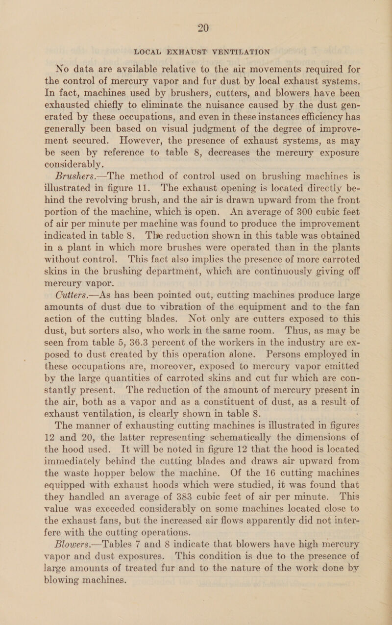 LOCAL EXHAUST VENTILATION No data are available relative to the air movements required for the control of mercury vapor and fur dust by local exhaust systems. In fact, machines used by brushers, cutters, and blowers have been exhausted chiefly to eliminate the nuisance caused by the dust gen- erated by these occupations, and even in these instances efficiency has generally been based on visual judgment of the degree of improve- ment secured. However, the presence of exhaust systems, as may be seen by reference to table 8, decreases the mercury exposure considerably. Brushers—The method of control used on brushing machines is illustrated in figure 11. The exhaust opening is located directly be- hind the revolving brush, and the air is drawn upward from the front portion of the machine, which is open. An average of 300 cubic feet of air per minute per machine was found to produce the improvement indicated in table 8. The reduction shown in this table was obtained in a plant in which more brushes were operated than in the plants without control. This fact also implies the presence of more carroted skins in the brushing department, which are continuously giving off mercury vapor. | Cutters.—As has been pointed out, cutting machines produce large amounts of dust due to vibration of the equipment and to the fan action of the cutting blades. Not only are cutters exposed to this dust, but sorters also, who work in the same room. ‘Thus, as may be seen from table 5, 36.3 percent of the workers in the industry are ex- posed to dust created by this operation alone. Persons employed in these occupations are, moreover, exposed to mercury vapor emitted by the large quantities of carroted skins and cut fur which are con- stantly present. The reduction of the amount of mercury present in the air, both as a vapor and as a constituent of dust, as a result of exhaust ventilation, is clearly shown in table 8. The manner of exhausting cutting machines is illustrated in ante 12 and 20, the latter representing schematically the dimensions of the hood used. It will be noted in figure 12 that the hood is located immediately behind the cutting blades and draws air upward from the waste hopper below the machine. Of the 16 cutting machines equipped with exhaust hoods which were studied, it was found that they handled an average of 883 cubic feet of air per minute. This value was exceeded considerably on some machines located close to the exhaust fans, but the increased air flows apparently did not inter- fere with the cutting operations. Blowers.—Tables 7 and 8 indicate that blowers have high mercury vapor and dust exposures. This condition is due to the presence of large amounts of treated fur and to the nature of the work done by blowing machines.