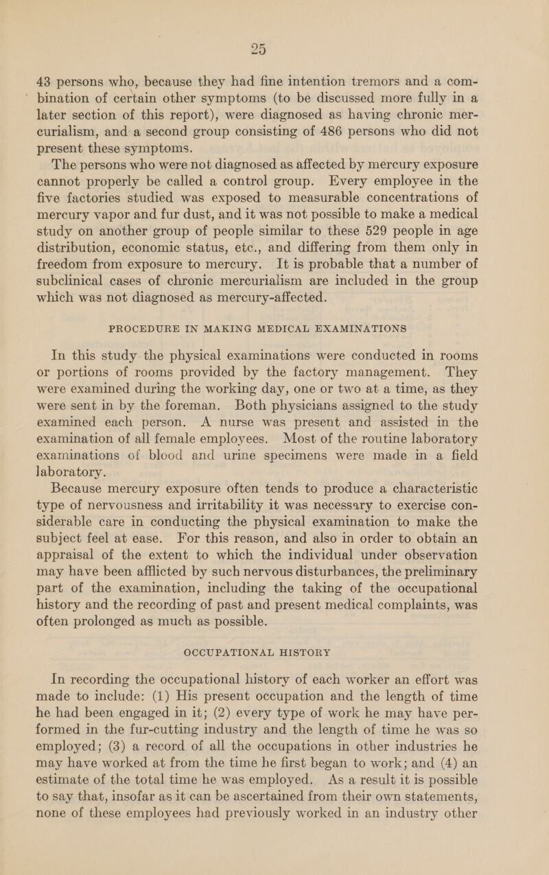 43 persons who, because they had fine intention tremors and a com- ' bination of certain other symptoms (to be discussed more fully in a later section of this report), were diagnosed as having chronic mer- curialism, and: a second group consisting of 486 persons who did not present these symptoms. The persons who were not diagnosed as affected by mercury exposure cannot properly be called a control group. Every employee in the five factories studied was exposed to measurable concentrations of mercury vapor and fur dust, and it was not possible to make a medical study on another group of people similar to these 529 people in age distribution, economic status, etc., and differing from them only in freedom from exposure to mercury. It is probable that a number of subclinical cases of chronic mercurialism are included in the group which was not diagnosed as mercury-affected. PROCEDURE IN MAKING MEDICAL EXAMINATIONS In this study the physical examinations were conducted in rooms or portions of rooms provided by the factory management. They were examined during the working day, one or two at a time, as they were sent in by the foreman. Both physicians assigned to the study examined each person. A nurse was present and assisted in the examination of all female employees. Most of the routine laboratory examinations of blood and urine specimens were made in a field laboratory. Because mercury exposure often tends to produce a characteristic type of nervousness and irritability it was necessary to exercise con- siderable care in conducting the physical examination to make the subject feel at ease. For this reason, and also in order to obtain an appraisal of the extent to which the individual under observation may have been afflicted by such nervous disturbances, the preliminary part of the examination, including the taking of the occupational history and the recording of past and present medical complaints, was often prolonged as much as possible. OCCUPATIONAL HISTORY In recording the occupational history of each worker an effort was made to include: (1) His present occupation and the length of time he had been engaged in it; (2) every type of work he may have per- formed in the fur-cutting industry and the length of time he was so employed; (3) a record of all the occupations in other industries he may have worked at from the time he first began to work; and (4) an estimate of the total time he was employed. As a result it is possible to say that, insofar as it can be ascertained from their own statements, none of these employees had previously worked in an industry other