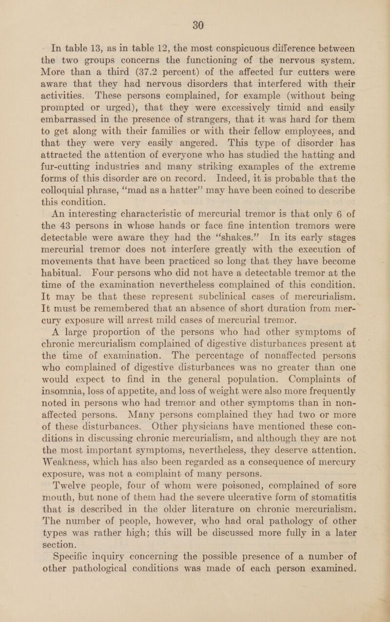 In table 13, as in table 12, the most conspicuous difference between the two groups concerns the functioning of the nervous system. More than a third (37.2 percent) of the affected fur cutters were aware that they had nervous disorders that interfered with their activities. ‘These persons complained, for example (without being prompted or urged), that they were excessively timid and easily embarrassed in the presence of strangers, that it was hard for them that they were very easily angered. This type of disorder has attracted the attention of everyone who has studied the hatting and fur-cutting industries and many striking examples of the extreme forms of this disorder are on record. Indeed, it is probable that the colloquial phrase, ‘‘mad as a hatter’? may have been coined to describe this condition. An interesting characteristic of mercurial tremor is that only 6 of the 43 persons in whose hands or face fine intention tremors were detectable were aware they had the ‘‘shakes.” In its early stages mercurial tremor does not interfere greatly with the execution of movements that have been practiced so long that they have become habitual. Four persons who did not have a detectable tremor at the time of the examination nevertheless complained of this condition. It may be that these represent subclinical cases of mercurialism. cury exposure will arrest mild cases of mercurial tremor. A large proportion of the persons who had other symptoms of chronic mercurialism complained of digestive disturbances present at the time of examination. The percentage of nonaffected persons who complained of digestive disturbances was no greater than one would expect to find in the general population. Complaints of insomnia, loss of appetite, and loss of weight were also more frequently noted in persons who had tremor and other symptoms than in non- affected persons. Many persons complained they had two or more of these disturbances. Other physicians have mentioned these con- ditions in discussing chronic mercurialism, and although they are not the most important symptoms, nevertheless, they deserve attention. Weakness, which has also been regarded as a consequence of mercury exposure, was not a complaint of many persons. Twelve people, four of whom were poisoned, complained of sore mouth, but none of them had the severe ulcerative form of stomatitis that is described in the older literature on chronic mercurialism. The number of people, however, who had oral pathology of other types was rather high; this will be discussed more fully in a later section. Specific inquiry concerning the possible presence of a number of other pathological conditions was made of each person examined.