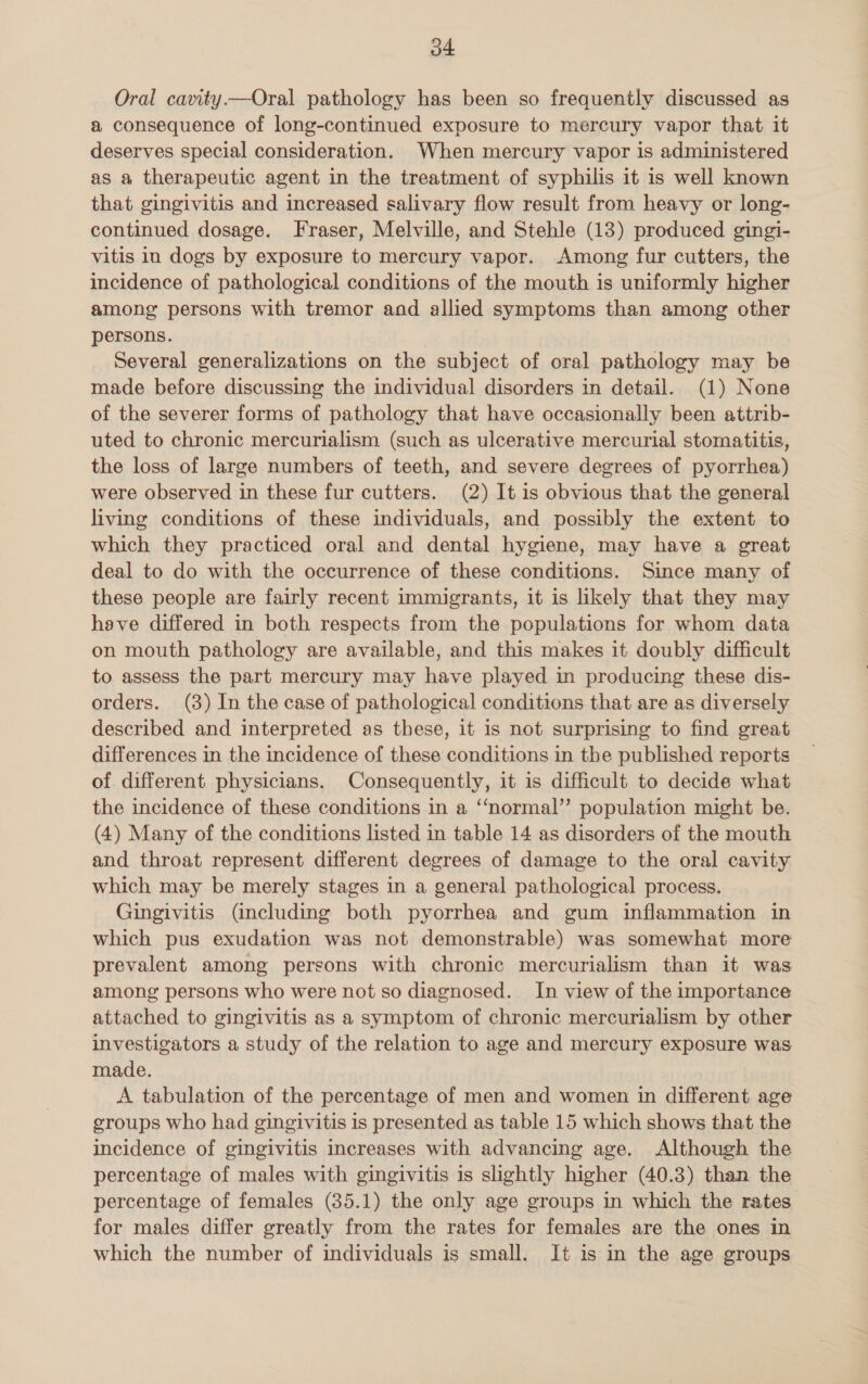 o4 Oral cavity.—Oral pathology has been so frequently discussed as a consequence of long-continued exposure to mercury vapor that it deserves special consideration. When mercury vapor is administered as a therapeutic agent in the treatment of syphilis it is well known that gingivitis and increased salivary flow result from heavy or long- continued dosage. Fraser, Melville, and Stehle (13) produced gingi- vitis in dogs by exposure to mercury vapor. Among fur cutters, the incidence of pathological conditions of the mouth is uniformly higher among persons with tremor and allied symptoms than among other persons. Several generalizations on the subject of oral pathology may be made before discussing the individual disorders in detail. (1) None of the severer forms of pathology that have occasionally been attrib- uted to chronic mercurialism (such as ulcerative mercurial stomatitis, the loss of large numbers of teeth, and severe degrees of pyorrhea) were observed in these fur cutters. (2) It is obvious that the general living conditions of these individuals, and possibly the extent to which they practiced oral and dental hygiene, may have a great deal to do with the occurrence of these conditions. Since many of these people are fairly recent immigrants, it is likely that they may have differed in both respects from the populations for whom data on mouth pathology are available, and this makes it doubly difficult to assess the part mercury may have played in producing these dis- orders. (8) In the case of pathological conditions that are as diversely described and interpreted as these, it is not surprising to find great differences in the incidence of these conditions in the published reports of different physicians. Consequently, it is difficult to decide what the incidence of these conditions in a “normal” population might be. (4) Many of the conditions listed in table 14 as disorders of the mouth and throat represent different degrees of damage to the oral cavity which may be merely stages in a general pathological process. Gingivitis (including both pyorrhea and gum inflammation in which pus exudation was not demonstrable) was somewhat more prevalent among persons with chronic mercurialism than it was among persons who were not so diagnosed. In view of the importance attached to gingivitis as a symptom of chronic mercurialism by other investigators a study of the relation to age and mercury exposure was made. A tabulation of the percentage of men and women in different age groups who had gingivitis is presented as table 15 which shows that the incidence of gingivitis increases with advancing age. Although the percentage of males with gingivitis is slightly higher (40.3) than the percentage of females (85.1) the only age groups in which the rates for males differ greatly from the rates for females are the ones in which the number of individuals is small. It is in the age groups