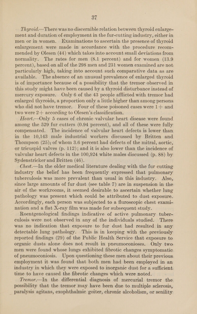 Thyroid—There was no discernible relation between thyroid enlarge- ment and duration of employinent in the fur-cutting industry, either in men or in women. Examinations to ascertain the presence of thyroid enlargement were made in accordance with the procedure recom- mended by Olesen (44) which takes into account small deviations from normality. The rates for men (8.1 percent) and for women (13.9 percent), based on all of the 298 men and 231 women examined are not. particularly high, taking into account such comparative data as are available. The absence of an unusual prevalence of enlarged thyroid is of importance because of a possibility that the tremor observed in this study might have been caused by a thyroid disturbance instead of mercury exposure. Only 6 of the 43 people afflicted with tremor had enlarged thyroids, a proportion only a little higher than among persons who did not have tremor. Four of these poisoned cases were 1+ and two were 2+ according to Olesen’s classification. Heart.—Only 5 cases of chronic valvular heart disease were found among the 529 fur cutters (0.94 percent), and all of these were fully compensated. The incidence of valvular heart defects is lower than in the 10,143 male industrial workers discussed by Britten and. Thompson (25); of whom 3.6 percent had defects of the mitral, aortic, or tricuspid valves (p. 112); and it is also lower than the incidence of valvular heart defects in the 100,924 white males discussed (p. 88) by Sydenstricker and Britten (46). Chest.—In the older medical literature deli with the fur cutting industry the belief has been frequently expressed that pulmonary tuberculosis was more prevalent than usual in this industry. Also,. since large amounts of fur dust (see table 7) are in suspension in the air of the workrooms, it seemed desirable to ascertain whether lung pathology was present which could be attributed to dust exposure. Accordingly, each person was subjected to a fluroscopic chest exami- nation and a flat X-ray film was made for subsequent study. Roentgenological findings indicative of active pulmonary tuber- culosis were not observed in any of the individuals studied. There was no indication that exposure to fur dust had resulted in any detectable lung pathology. This is in keeping with the previously reported findings (29) of the Public Health Service that exposure to organic dusts alone does not result in pneumoconioses. Only two men were found whose lungs exhibited fibrotic changes symptomatic: of pneumoconiosis. Upon questioning these men about their previous employment it was found that both men had been employed in an industry in which they were exposed to inorganic dust for a sufficient. time to have caused the fibrotic changes which were noted. Tremor.—In the differential diagnosis of mercurial tremor the. possibility that the tremor may have been due to multiple sclerosis, paralysis agitans, exophthalmic goiter, chronic alcoholism, or senility