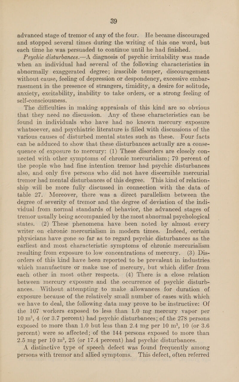 advanced stage of tremor of any of the four. He became discouraged and stopped several times during the writing of this one word, but each time he was persuaded to continue until he had finished. Psychic disturbances.—A diagnosis of psychic irritability was made when an individual had several of the following characteristics in abnormally exaggerated degree; irascible temper, discouragement without cause, feeling of depression or despondency, excessive embar- rassment in the presence of strangers, timidity, a desire for solitude, anxiety, excitability, inability to take orders, or a strong feeling of self-consciousness. The difficulties in making appraisals of this kind are so obvious that they need no discussion. Any of these characteristics can be found in individuals who have had no known mercury exposure whatsoever, and psychiatric literature is filled with discussions of the varlous causes of disturbed mental states such as these. Four facts can be adduced to show that these disturbances actually are a conse- quence of exposure to mercury: (1) These disorders are closely con- nected with other symptoms of chronic mercurialism; 79 percent of the people who had fine intention tremor had psychic disturbances also, and only five persons who did not have discernible mercurial tremor had mental disturbances of this degree. This kind of relation- ship will be more fully discussed in connection with the data of table 27. Moreover, there was a direct parallelism between the degree of severity of tremor and the degree of deviation of the indi- vidual from normal standards of behavior, the advanced stages of tremor usually being accompanied by the most abnormal psychological states. (2) These phenomena have been noted by almost every writer on chronic mercurialism in modern times. Indeed, certain physicians have gone so far as to regard psychic disturbances as the earliest and most characteristic symptoms of chronic mercurialism resulting from exposure to low concentrations of mercury. (3) Dis- orders of this kind have been reported to be prevalent in industries which manufacture or make use of mercury, but which differ from each other in most other respects. (4) There is a close relation between mercury exposure and the occurrence of psychic disturb- ances. Without attempting to make allowances for duration of exposure because of the relatively small number of cases with which we have to deal, the following data may prove to be instructive: Of the 107 workers exposed to less than 1.0 mg mercury vapor per 10 m’, 4 (or 3.7 percent) had psychic disturbances; of the 278 persons exposed to more than 1.0 but less than 2.4 mg per 10 m?, 10 (or 3.6 percent) were so affected; of the 144 persons exposed to more than 2.5 mg per 10 m’, 25 (or 17.4 percent) had psychic disturbances. A distinctive type of speech defect was found frequently among persons with tremor and allied symptoms. ‘This defect, often referred