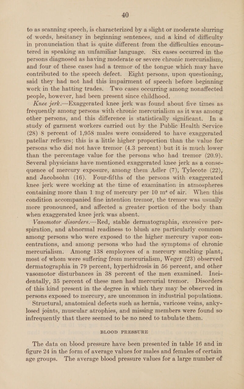 to as scanning speech, is characterized by a slight or moderate slurring of words, hesitancy in beginning sentences, and a kind of difficulty in pronunciation that is quite different from the difficulties encoun- tered in speaking an unfamiliar language. Six cases occurred in the persons diagnosed as having moderate or severe chronic mercurialism, and four of these cases had a tremor of the tongue which may have contributed to the speech defect. Eight persons, upon questioning, said they had not had this impairment of speech before beginning work in the hatting trades. Two cases occurring among nonaffected people, however, had been present since childhood. Knee jerk.— Exaggerated knee jerk was found about five times as. frequently among persons with chronic mercurialism as it was among other persons, and this difference is statistically significant. In a study of garment workers carried out by the Public Health Service (28) 8 percent of 1,958 males were considered to have exaggerated patellar reflexes; this is a little higher proportion than the value for persons who did not have tremor (4.3 percent) but it is much lower than the percentage value for the persons who had tremor (20.9). Several physicians have mentioned exaggerated knee jerk as a conse- quence of mercury exposure, among them Adler (7), Tylecote (22), and Jacobsohn (16). Four-fifths of the persons with exaggerated knee jerk were working at the time of examination in atmospheres: containing more than 1 mg of mercury per 10 m*% of air. When this: condition accompanied fine intention tremor, the tremor was usually more pronounced, and affected a greater portion of the body than when exaggerated knee jerk was absent. Vasomotor disorders.—Red, stable dermatographia, excessive per- spiration, and abnormal readiness to blush are particularly common among persons who were exposed to the higher mercury vapor con-- centrations, and among persons who had the symptoms of chronic mercurialism. Among 138 employees of a mercury smelting plant,, most of whom were suffering from mercurialism, Weger (23) observed dermatographia in 79 percent, hyperhidrosis in 56 percent, and other vasomotor disturbances in 38 percent of the men examined. Inci-: dentally, 35 percent of these men had mercurial tremor. Disorders. of this kind present in the degree in which they may be observed in persons exposed to mereury, are uncommon in industrial populations... Structural, anatomical defects such as hernia, varicose veins, anky- losed joints, muscular atrophies, and missing members were found so: infrequently that there seemed to be no need to tabulate them. BLOOD PRESSURE The data on blood pressure have been presented in table 16 and in figure 24 in the form of average values for males and females of certain age groups. The average blood pressure values for a large mumber of