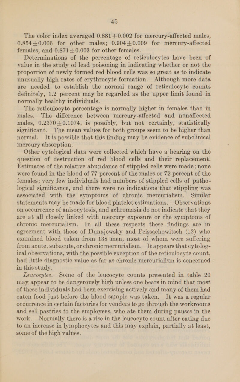 The color index averaged 0.881+0.002 for mercury-affected males, 0.854-+0.006 for other males; 0.904-0.009 for mercury-affected females, and 0.871-0.003 for other females. Determinations of the percentage of reticulocytes have been of value in the study of lead poisoning in indicating whether or not the proportion of newly formed red blood cells was so great as to indicate unusually high rates of erythrocyte formation. Although more data are needed to establish the normal range of reticulocyte counts definitely, 1.2 percent may be regarded as the upper limit found in normally healthy individuals. The reticulocyte percentage is normally higher in females than in males. The difference between mercury-affected and nonaffected males, 0.2370+0.1074, is possibly, but not certainly, statistically significant. The mean values for both groups seem to be higher than normal. It is possible that this finding may be evidence of subclinical mercury absorption. Other cytological data were collected which have a bearing on the question of destruction of red blood cells and their replacement. Estimates of the relative abundance of stippled cells were made; none were found in the blood of 77 percent of the males or 72 percent of the females; very few individuals had numbers of stippled cells of patho- logical significance, and there were no indications that stippling was associated with the symptoms of chronic mercurialism. Similar statements may be made for blood platelet estimations. Observations on occurrence of anisocytosis, and achromasia do not indicate that they are at all closely linked with mercury exposure or the symptoms of chronic mercurialism. In all these respects these findings are in agreement with those of Dunajewsky and Peissachowitsch (12) who examined blood taken from 138 men, most of whom were suffering from acute, subacute, orchronicmercurialism. It appears that cytolog- ical observations, with the possible exception of the reticulocyte count, had little diagnostic value as far as chronic mercurialism is concerned in this study. Leucocytes.—Some of the leucocyte counts presented in table 20 may appear to be dangerously high unless one bears in mind that most. of these individuals had been exercising actively and many of them had eaten food just before the blood sample was taken. It was a regular occurrence in certain factories for venders to go through the workrooma and sell pastries to the employees, who ate them during pauses in the work. Normally there is a rise in the leucocyte count after eating due to an increase in lymphocytes and this may explain, partially at least, some of the high values.