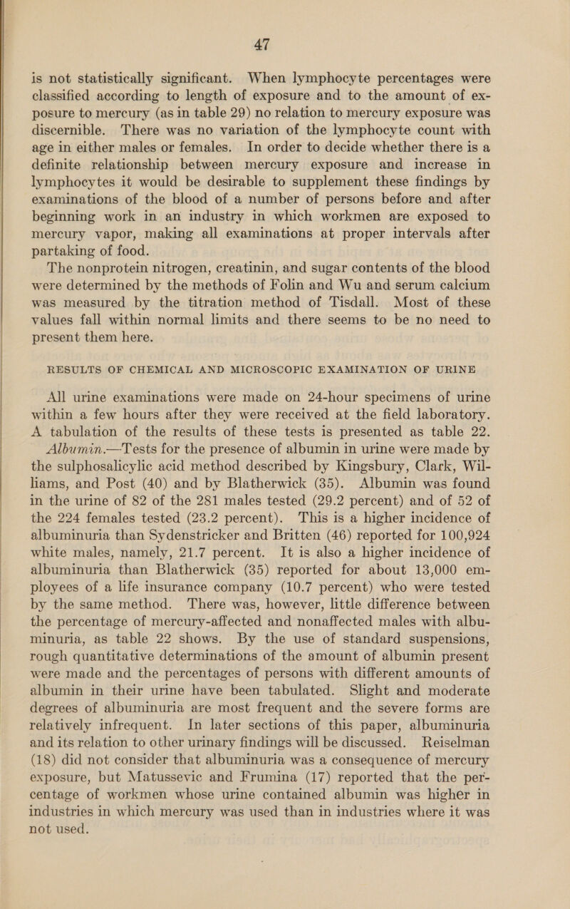  is not statistically significant. When lymphocyte percentages were classified according to length of exposure and to the amount of ex- posure to mercury (as in table 29) no relation to mercury exposure was discernible. There was no variation of the lymphocyte count with age in either males or females. In order to decide whether there is a definite relationship between mercury exposure and increase in lymphocytes it would be desirable to supplement these findings by examinations of the blood of a number of persons before and after beginning work in an industry in which workmen are exposed to mercury vapor, making all examinations at proper intervals after partaking of food. The nonprotein nitrogen, creatinin, and sugar contents of the blood were determined by the methods of Folin and Wu and serum calcium was measured by the titration method of Tisdall. Most of these values fall within normal limits and there seems to be no need to present them here. RESULTS OF CHEMICAL AND MICROSCOPIC EXAMINATION OF URINE All urine examinations were made on 24-hour specimens of urine within a few hours after they were received at the field laboratory. A tabulation of the results of these tests is presented as table 22. Albumin.—Tests for the presence of albumin in urine were made by the sulphosalicylic acid method described by Kingsbury, Clark, Wil- liams, and Post (40) and by Blatherwick (35). Albumin was found in the urine of 82 of the 281 males tested (29.2 percent) and of 52 of the 224 females tested (23.2 percent). This is a higher incidence of albuminuria than Sydenstricker and Britten (46) reported for 100,924 white males, namely, 21.7 percent. It is also a higher incidence of albuminuria than Blatherwick (35) reported for about 13,000 em- ployees of a life insurance company (10.7 percent) who were tested by the same method. There was, however, little difference between the percentage of mercury-affected and nonaffected males with albu- minuria, as table 22 shows. By the use of standard suspensions, rough quantitative determinations of the amount of albumin present were made and the percentages of persons with different amounts of albumin in their urine have been tabulated. Slight and moderate degrees of albuminuria are most frequent and the severe forms are relatively infrequent. In later sections of this paper, albuminuria and its relation to other urinary findings will be discussed. Reiselman (18) did not consider that albuminuria was a consequence of mercury exposure, but Matussevic and Frumina (17) reported that the per- centage of workmen whose urine contained albumin was higher in industries in which mercury was used than in industries where it was not used.