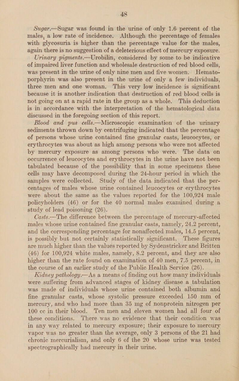 Sugar.—Sugar was found in the urine of only 1.6 percent of the males, a low rate of incidence. Although the percentage of females with glycosuria is higher than the percentage value for the males, again there is no suggestion of a deleterious effect of mercury exposure. Urinary pigments.—Urobilin, considered by some to be indicative of impaired liver function and wholesale destruction of red blood cells, was present in the urine of only nine men and five women. Hemato- porphyrin was also present in the urine of only a few individuals, three men and one woman. This very low incidence is significant because it is another indication that destruction of red blood cells is not going on at a rapid rate in the group as a whole. This deduction is in accordance with the interpretation of the hematological data discussed in the foregoing section of this report. Blood and pus cells —Microscopic examination of the urinary sediments thrown down by centrifuging indicated that the percentage of persons whose urine contained fine granular casts, leucocytes, or erythrocytes was about as high among persons who were not affected by mercury exposure as among persons who were. The data on occurrence of leucocytes and erythrocytes in the urine have not been tabulated because of the possibility that in some specimens these cells may have decomposed during the 24-hour period in which the samples were collected. Study of the data indicated that the per- centages of males whose urine contained leucocytes or erythrocytes were about the same as the values reported for the 100,924 male policyholders (46) or for the 40 normal males examined during a study of lead poisoning (26). Casts.—The difference between the percentage of mercury-affected males whose urine contained fine granular casts, namely, 24.2 percent, and the corresponding percentage for nonaffected males, 14.5 percent, is possibly but not certainly statistically significant. These figures are much higher than the values reported by Sydenstricker and Britten (46) for 100,924 white males, namely, 8.2 percent, and they are also higher than the rate found on examination of 40 men, 7.5 percent, in the course of an earlier study of the Public Health Service (26). Kidney pathology.—As a means of finding out how many individuals were suffering from advanced stages of kidney disease a tabulation was made of individuals whose urine contained both albumin and fine granular casts, whose systolic pressure exceeded 150 mm of mercury, and who had more than 35 mg of nonprotein nitrogen per 100 ce in their blood. Ten men and eleven women had all four of these conditions. There was no evidence that their condition was in any way related to mercury exposure; their exposure to mercury vapor was no greater than the average, only 3 persons of the 21 had chronic mercurialism, and only 6 of the 20 whose urine was tested spectrographically had mercury in their urine.