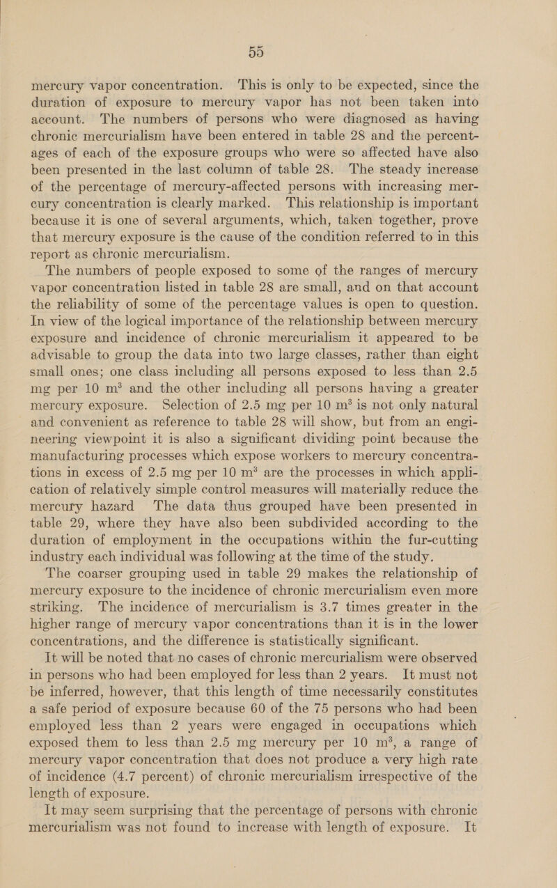 50 mercury vapor concentration. This is only to be expected, since the duration of exposure to mercury vapor has not been taken into account. The numbers of persons who were diagnosed as having chronic mercurialism have been entered in table 28 and the percent- ages of each of the exposure groups who were so affected have also been presented in the last column of table 28. The steady imcrease of the percentage of mercury-affected persons with increasing mer- eury concentration is clearly marked. This relationship is important because it is one of several arguments, which, taken together, prove that mercury exposure is the cause of the condition referred to in this report as chronic mercurialism. The numbers of people exposed to some of the ranges of mercury vapor concentration listed in table 28 are small, and on that account the reliability of some of the percentage values is open to question. In view of the logical importance of the relationship between mercury exposure and incidence of chronic mercurialism it appeared to be advisable to group the data into two large classes, rather than eight small ones; one class including all persons exposed to less than 2.5 mg per 10 m® and the other including all persons having a greater mercury exposure. Selection of 2.5 mg per 10 m? is not only natural and convenient as reference to table 28 will show, but from an engi- neering viewpoint it is also a significant dividing point because the manufacturing processes which expose workers to mercury concentra- tions in excess of 2.5 mg per 10 m® are the processes in which appli- cation of relatively simple control measures will materially reduce the mercury hazard The data thus grouped have been presented in table 29, where they have also been subdivided according to the duration of employment in the occupations within the fur-cutting industry each individual was following at the time of the study. The coarser grouping used in table 29 makes the relationship of mercury exposure to the incidence of chronic mercurialism even more striking. The incidence of mercurialism is 3.7 times greater in the higher range of mercury vapor concentrations than it is in the lower concentrations, and the difference is statistically significant. It will be noted that no cases of chronic mercurialism were observed in persons who had been employed for less than 2 years. It must not be inferred, however, that this length of time necessarily constitutes a safe period of exposure because 60 of the 75 persons who had been employed less than 2 years were engaged in occupations which exposed them to less than 2.5 mg mercury per 10 m’, a range of mercury vapor concentration that does not produce a very high rate of incidence (4.7 percent) of chronic mercurialism irrespective of the length of exposure. It may seem surprising that the percentage of persons with chronic mercurialism was not found to increase with length of exposure. It