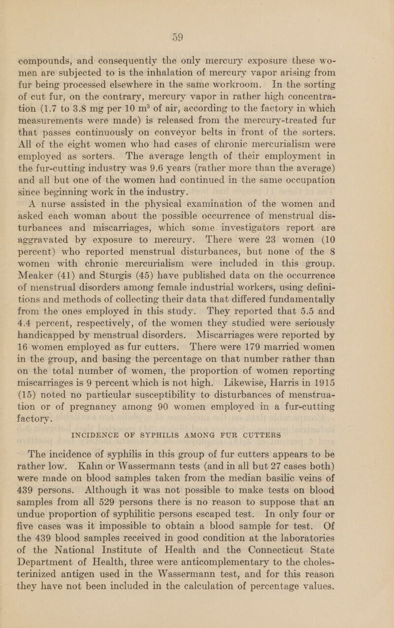 D9 compounds, and consequently the only mercury exposure these wo- men are subjected to is the inhalation of mercury vapor arising from fur being processed elsewhere in the same workroom. In the sorting of cut fur, on the contrary, mercury vapor in rather high concentra- tion (1.7 to 3.8 mg per 10 m® of air, according to the factory in which measurements were made) is released from the mercury-treated fur that passes continuously on conveyor belts in front of the sorters. All of the eight women who had cases of chronic mercurialism were employed as sorters. The average length of their employment in the fur-cutting industry was 9.6 years (rather more than the average) and all but one of the women had continued in the same occupation since beginning work in the industry. A nurse assisted in the physical examination of the women and asked each woman about the possible occurrence of menstrual dis- turbances and miscarriages, which some investigators report are aggravated by exposure to mercury. ‘There were 23 women (10 percent) who reported menstrual disturbances, but none of the 8 women with chronic mercurialism were included in this group. Meaker (41) and Sturgis (45) have published data on the occurrence of menstrual disorders among female industrial workers, using defini- tions and methods of collecting their data that differed fundamentally from the ones employed in this study. They reported that 5.5 and 4.4 percent, respectively, of the women they studied were seriously handicapped by menstrual disorders. Miscarriages were reported by 16 women employed as fur cutters. There were 179 married women in the group, and basing the percentage on that number rather than on the total number of women, the proportion of women reporting miscarriages is 9 percent which is not high. Likewise, Harris in 1915 (15) noted no particular susceptibility to disturbances of menstrua- tion or of pregnancy among 90 women employed in a fur-cutting factory. INCIDENCE OF SYPHILIS AMONG FUR CUTTERS The incidence of syphilis in this group of fur cutters appears to be rather low. Kahn or Wassermann tests (and in all but 27 cases both) were made on blood samples taken from the median basilic veins of 439 persons. Although it was not possible to make tests on blood samples from all 529 persons there is no reason to suppose that an undue proportion of syphilitic persons escaped test. In only four or five cases was it impossible to obtain a blood sample for test. Of the 439 blood samples received in good condition at the laboratories of the National Institute of Health and the Connecticut State Department of Health, three were anticomplementary to the choles- terinized antigen used in the Wassermann test, and for this reason they have not been included in the calculation of percentage values.