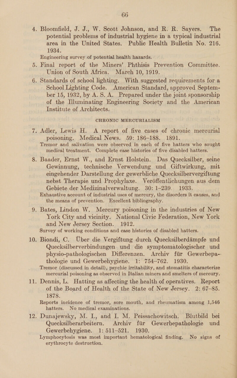 potential problems of industrial hygiene in a typical industrial area in the United States. Public Health Bulletin No. 216. 1934. Engineering survey of potential health hazards. Union of South Africa. March 10, 1919. School Lighting Code. American Standard, approved Septem- ber 15, 1932, by A. S. A. Prepared under the joint sponsorship of the Illuminating Engineering Society and the American Institute of Architects. CHRONIC MERCURIALISM poisoning. Medical News. 59: 186-188. 1891. Tremor and salivation were observed in each of five hatters who sought medical treatment. Complete case histories of five disabled hatters. Gewinnung, technische Verwendung und Giftwirkung, mit eingehender Darstellung der gewerbliche Quecksilbervergiftung nebst Therapie und Prophylaxe. Verd6ffentlichungen aus dem Gebiete der Medizinalverwaltung. 30: 1-239. 1933. Exhaustive account of industrial uses of mercury, the disorders it causes, and the means of prevention. Excellent bibliography. York City and vicinity. National Civic Federation, New York and New Jersey Section. 1912. Survey of working conditions and case histories of disabled hatters. Biondi, C. Uber die Vergiftung durch Quecksilberdampfe und Quecksilberverbindungen und die symptomatologischer und physio-pathologischen Differenzen. Archiv fiir Gewerbepa-- thologie und Gewerbehygiene. 1: 754-762. 1930. Tremor (discussed in detail), psychic irritability, and stomatitis characterize mercurial poisoning as observed in Italian miners and smelters of mercury. Dennis, L. Hatting as affecting the health of operatives. Report of the Board of Health of the State of New Jersey. 2: 67-85. 1878. 3 Reports incidence of tremor, sore mouth, and rheumatism among 1,546 hatters. No medical examinations. Dunajewsky, M. I., and I. M. Peissachowitsch. Blutbild bei Quecksilberarbeitern. Archiv fiir Gewerbepathologie und Gewerbehygiene. 1: 511-521. 1930. Lymphocytosis was most important hematological finding. No signs of erythrocyte destruction.