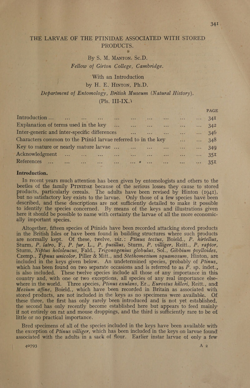 - THE LARVAE OF THE PTINIDAE ASSOCIATED WITH STORED ? PRODUCTS. % By S. M. Manton, Sc.D. Fellow of Girton College, Cambridge. With an Introduction by. H.,. E.“ Hinton Pi-D: Depariment of Entomology, British Museum (Natural History). (Pls. III-IX.) . PAGE Introduction ... i ay aN ue a it bs Us ie Sam Explanation of terms used in the key ... ahs Wo an ae RDG ee Inter-generic and inter-specific differences ak oe a 346 Characters common to the Ptinid larvae referred to in the key ey Pe BAG Key to mature or nearly mature larvae ... See aH a we ar BAG Acknowledgment... oa &amp; — Se ses Ws ohh MRE SE References .:; eh ae ie He era Ee at hss Sir BSE Introduction. In recent years much attention has been given by entomologists and others to the beetles of the family PrinrpAE because of the serious losses they cause to stored products, particularly cereals. The adults have been revised by ‘Hinton (1941), but no satisfactory key exists to the larvae. Only those of a few species have been described, and these descriptions are not sufficiently detailed to make it possible to identify the species concerned. By means of the keys and illustrations given here it should be possible to name with certainty the larvae of all the more economic- ally important species. . Altogether, fifteen species of Ptinids have been recorded attacking stored products in the British Isles or have been found in building structures where such products are normally kept. Of these, twelve, viz.: Ptinus tectus, Boield., P. hiriellus, Sturm, P. latro, F., P. fur, L., P. pusillus, Sturm, P. villiger, Reitt., P. raptor, Sturm, Niptus hololeucus, Fald., Trigonogenius globulus, Sol., Gibbium psylloides, Czemp., Tipnus unicolor, Piller &amp; Mitt., and Stethomezium squamosum, Hinton, are included in the keys given below. An undetermined species, probably of Ptinus, which has been found on two separate occasions and is referred to as P. sp. indet., is also included. These twelve species include all those of any importance in this country and, with one or two exceptions, all species of any real importance else- where in the world. Three species, Ptinus exulans, Er., Eurostus hilleri, Reitt., and Mezium affine, Boield., which have been recorded in Britain as associated with stored products, are not included in the keys as no specimens were available. Of these three, the first has only rarely been introduced and is not yet established, the second has only recently become established here but appears to feed mainly if not entirely on rat and mouse droppings, and the third is sufficiently rare to be of little or no practical importance. Bred specimens of all of the species included in the keys have been available with the exception of Ptinus villiger, which has been included in the keys on larvae found associated with the adults in a sack of flour. Earlier instar larvae of only a few 49793 } A 2