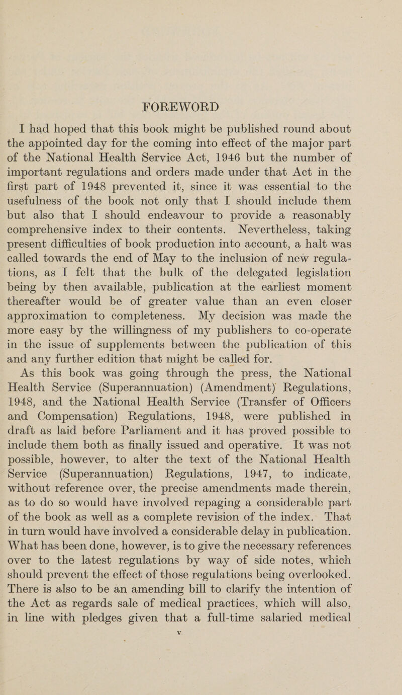 FOREWORD I had hoped that this book might be published round about the appointed day for the coming into effect of the major part of the National Health Service Act, 1946 but the number of important regulations and orders made under that Act in the first part of 1948 prevented it, since it was essential to the usefulness of the book not only that I should include them but also that I should endeavour to provide a reasonably comprehensive index to their contents. Nevertheless, taking present difficulties of book production into account, a halt was called towards the end of May to the inclusion of new regula- tions, as I felt that the bulk of the delegated legislation being by then available, publication at the earliest moment thereafter would be of greater value than an even closer approximation to completeness. My decision was made the more easy by the willingness of my publishers to co-operate in the issue of supplements between the publication of this and any further edition that might be called for. As this book was going through the press, the National Health Service (Superannuation) (Amendment) Regulations, 1948, and the National Health Service (Transfer of Officers and Compensation) Regulations, 1948, were published in draft as laid before Parliament and it has proved possible to include them both as finally issued and operative. It was not possible, however, to alter the text of the National Health Service (Superannuation) Regulations, 1947, to indicate, without reference over, the precise amendments made therein, as to do so would have involved repaging a considerable part of the book as well as a complete revision of the index. That in turn would have involved a considerable delay in publication. What has been done, however, is to give the necessary references over to the latest regulations by way of side notes, which should prevent the effect of those regulations being overlooked. There is also to be an amending bill to clarify the intention of the Act as regards sale of medical practices, which will also, in line with pledges given that a full-time salaried medical Vv