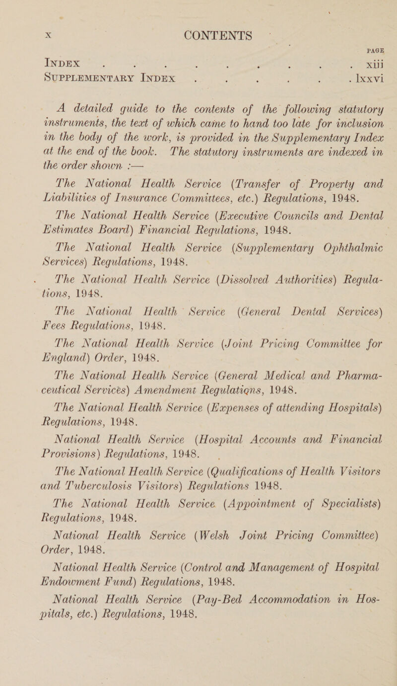PAGE INDEX ; : : ; : 7 : E oo ay SUPPLEMENTARY INDEX . : : : . ixxvi A detailed guide to the contents of the following statutory instruments, the text of which came to hand too late for inclusion - in the body of the work, is provided in the Supplementary Index at the end of the book. The statutory instruments are indexed in the order shown :— The National Health Service (Transfer of. Property and Liabilities of Insurance Committees, etc.) Regulations, 1948. The National Health Service (Executive Councils and Dental Estimates Board) Financial Regulations, 1948. . The National Health Service (Supplementary Ophthalmic Services) Regulations, 1948. | . The National Health Service (Dissolved Authorities) Regula- tions, 1948. The National Health Service (General Dental Services) Fees Regulations, 1948. The National Health Service (Joint Pricing Committee for England) Order, 1948. 7 The National Health Service (General Medical and Pharma- ceutical Services) Amendment Regulatiens, 1948. The National Health Service (Expenses of attending Hospitals) Regulations, 1948. National Health Service (Hospital Accounts and Financial Provisions) Regulations, 1948. — The National Health Service (Qualifications of Health Visitors and Tuberculosis Visitors) Regulations 1948. The National Health Service (Appointment of Specvalrsts) Regulations, 1948. National Health Service (Welsh Joint Pricing Committee) Order, 1948. National Health Service (Control and Management of Hospital Endowment Fund) Regulations, 1948. : National Health Service (Pay-Bed Accommodation vn Hos- pitals, etc.) Regulations, 1948,