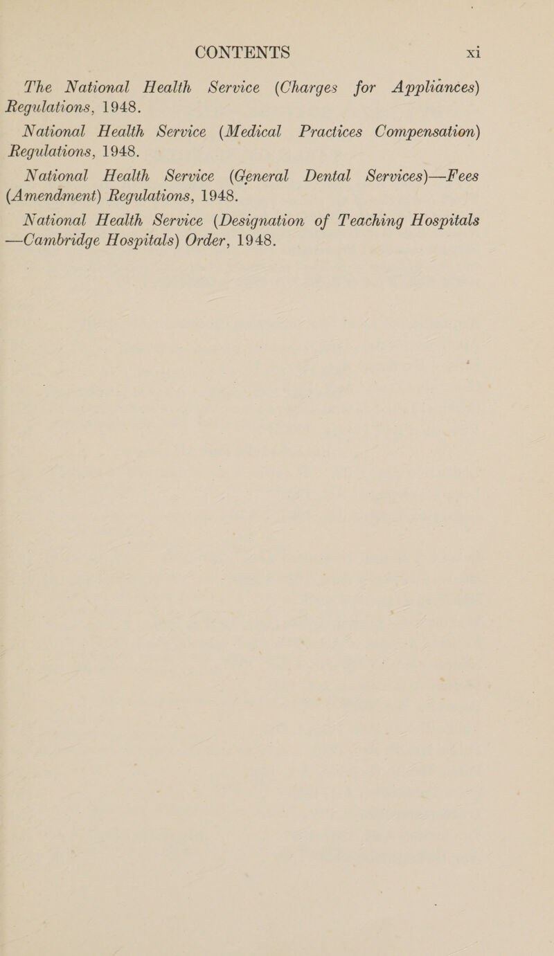 The National Health Service (Charges for Appliances) Regulations, 1948. National Health Service (Medical Practices Compensation) Regulations, 1948. National Health Service (General Dental Services)—Fees (Amendment) Regulations, 1948. National Health Service (Designation of Teaching Hospitals —Cambridge Hospitals) Order, 1948.