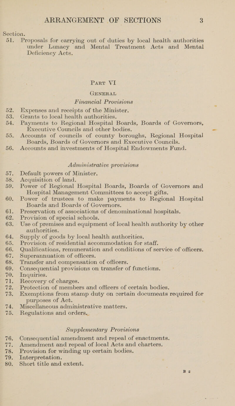 under Lunacy and Mental Treatment Acts and Mental Deficiency Acts. Part VI GENERAL Financial Provisions Expenses and receipts of the Minister. Grants to local health authorities. Payments to Regional Hospital Boards, Boards of Governors, Executive Councils and other bodies. Accounts of councils of county boroughs, Regional Hospital Boards, Boards of Governors and Executive Councils. Accounts and investments of Hospital Endowments Fund. Administrative provisions Default powers of Minister. Acquisition of land. Power of Regional Hospital Boards, Boards of Governors and Hospital Management Committees to accept gifts. Power of trustees to make payments to Regional Hospital Boards and Boards of Governors. Preservation of associations of denominational hospitals. Provision of special schools. Use of premises and equipment of local health authority by other authorities. Supply of goods by local health authorities. Provision of residential accommodation for staff. Qualifications, remuneration and conditions of service of officers. Superannuation of officers. Transfer and compensation of officers. Consequential provisions on transfer of functions. Inquiries. Recovery of charges. Protection of members and officers of certain bodies. Exemptions from stamp duty on certain documents required for purposes of Act. Miscellaneous administrative matters. Regulations and orders._ Supplementary Provisions Consequential amendment and repeal of enactments. Amendment and repeal of local Acts and charters. Provision for winding up certain bodies. Interpretation. Short title and extent.