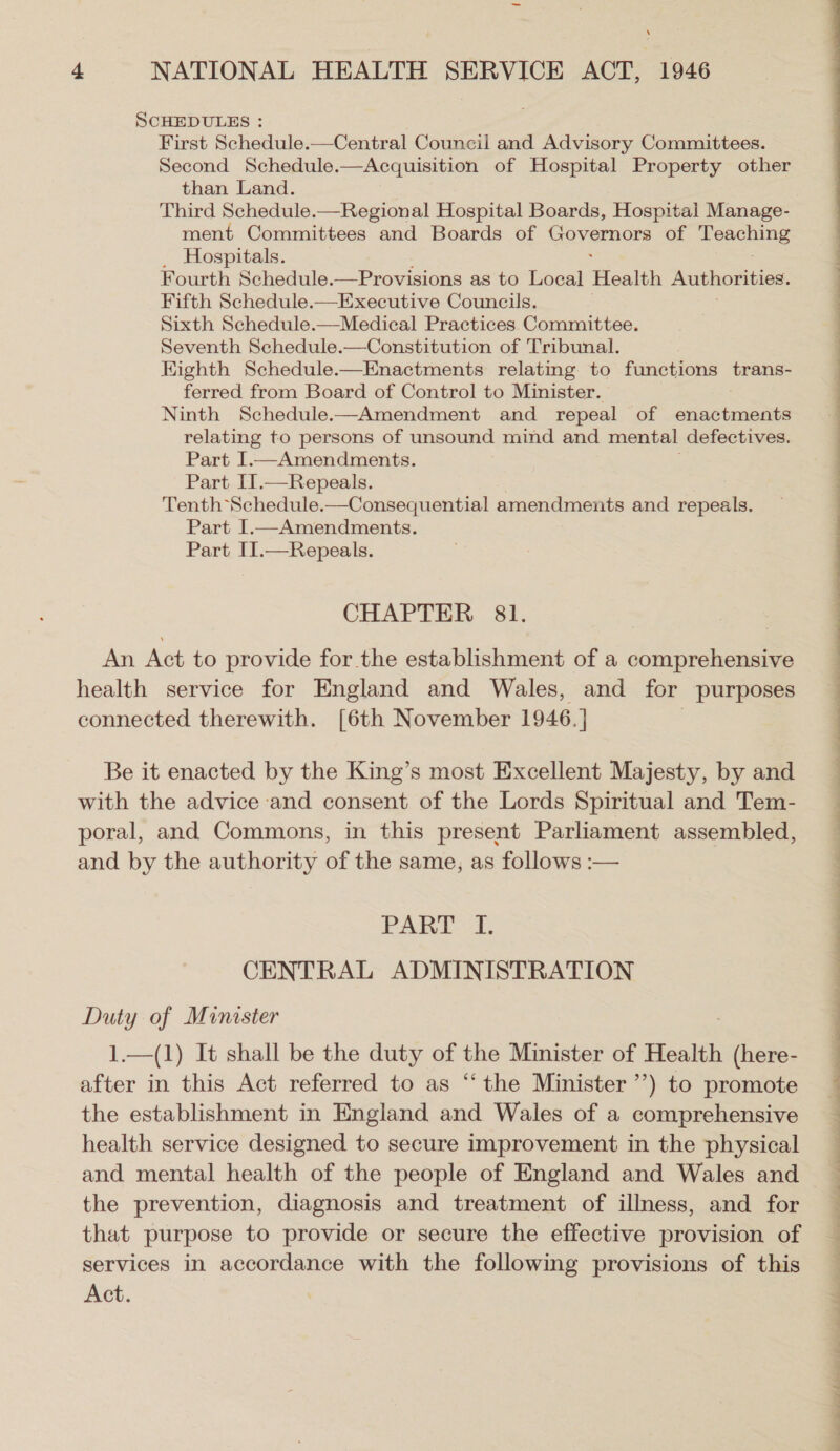 SCHEDULES : First Schedule.—Central Council and Advisory Committees. Second Schedule.—Acquisition of Hospital Property other than Land. Third Schedule.—Regional Hospital Boards, Hospital Manage- ment Committees and Boards of Rovanes of a _ Hospitals. Fourth Schedule.—Provisions as to Local Health Authorities. Fifth Schedule.—Executive Councils. Sixth Schedule.—Medical Practices Committee. Seventh Schedule.—Constitution of Tribunal. Eighth Schedule.—Enactments relating to functions trans- ferred from Board of Control to Minister. Ninth Schedule.-—Amendment and repeal of enactments relating to persons of unsound mind and mental defectives. Part I.—Amendments. Part I1.—Repeals. Tenth Schedule.—Consequential amendments and repeals. Part I.—Amendments. Part II.—Repeals. CHAPTER 81. An Act to provide for the establishment of a comprehensive health service for England and Wales, and for purposes connected therewith. [6th November 1946.] Be it enacted by the King’s most Excellent Majesty, by and with the advice and consent of the Lords Spiritual and Tem- poral, and Commons, in this present Parliament assembled, and by the authority of the same, as follows :— PART I. CENTRAL ADMINISTRATION ate of Minister —(1) It shall be the duty of the Minister of Health ee cn in this Act referred to as “the Minister’) to promote the establishment in England and Wales of a comprehensive health service designed to secure improvement in the physical and mental health of the people of England and Wales and the prevention, diagnosis and treatment of illness, and for that purpose to provide or secure the effective provision of services in accordance with the following provisions of this Act.  , » i LU * “ Se Te Se ae Fe ee a ee eee Te EA eee ee ee ey ee eee ee