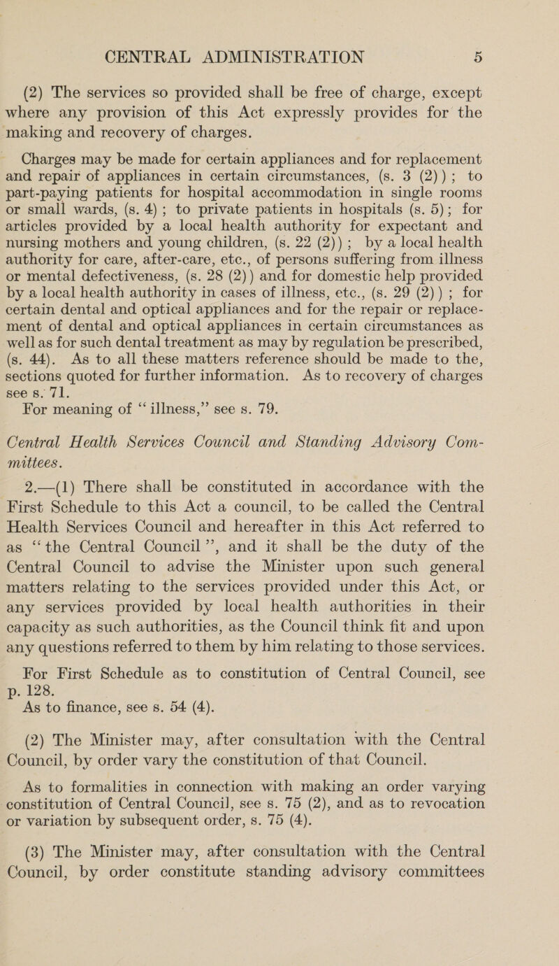 (2) The services so provided shall be free of charge, except where any provision of this Act expressly provides for the making and recovery of charges. Charges may be made for certain appliances and for replacement and repair of appliances in certain circumstances, (s. 3 (2)); to part-paying patients for hospital accommodation in single rooms or small wards, (s. 4); to private patients in hospitals (s. 5); for articles provided by a local health authority for expectant and nursing mothers and young children, (s. 22 (2)); by a local health authority for care, after-care, etc., of persons suffering from illness or mental defectiveness, (s. 28 (2)) and for domestic help provided by a local health authority in cases of illness, etc., (s. 29 (2)) ; for certain dental and optical appliances and for the repair or replace- ment of dental and optical appliances in certain circumstances as well as for such dental treatment as may by regulation be prescribed, (s. 44). As to all these matters reference should be made to the, sections quoted for further information. As to recovery of charges see 8. 71. For meaning of “ illness,” see s. 79. Central Health Services Council and Standing Advisory Com- mittees. 2.—(1) There shall be constituted in accordance with the First Schedule to this Act a council, to be called the Central Health Services Council and hereafter in this Act referred to as ‘the Central Council’’, and it shall be the duty of the Central Council to advise the Minister upon such general matters relating to the services provided under this Act, or any services provided by local health authorities in their capacity as such authorities, as the Council think fit and upon any questions referred to them by him relating to those services. For First Schedule as to constitution of Central Council, see p. 128. As to finance, see s. 54 (4). (2) The Minister may, after consultation with the Central Council, by order vary the constitution of that Council. As to formalities in connection with making an order varying constitution of Central Council, see s. 75 (2), and as to revocation or variation by subsequent order, s. 75 (4). (3) The Minister may, after consultation with the Central Council, by order constitute standing advisory committees