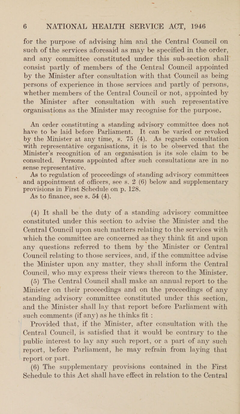 for the purpose of advising him and the Central Council on such of the services aforesaid as may be specified in the order, and any committee constituted under this sub-section shall consist partly of members of the Central Council appointed — by the Minister after consultation with that Council as being persons of experience in those services and partly of persons, whether members of the Central Council or not, appointed by the Minister after consultation with such representative organisations as the Minister may recognise for the purpose. An order constituting a standing advisory committee does not have to be laid before Parliament. It can be varied or revoked by the Minister at any time, s. 75 (4). As regards consultation with representative organisations, it is to be observed that the Minister’s recognition of an organisation is its sole claim to be consulted. Persons appointed after such consultations are in no sense representative. As to regulation of proceedings of standing advisory committees and appointment of officers, see s. 2 (6) below and supplementary provisions in First Schedule on p. 128. As to finance, see s. 54 (4). (4) It shall be the duty of a standing advisory committee constituted under this section to advise the Minister and the Central Council upon such matters relating to the services with which the committee are concerned as they think fit and upon any questions referred to them by ‘the Minister or Central Council relating to those services, and, if the committee advise the Minister upon any matter, they shall inform the Central Council, who may express their views thereon to the Minister. (5) The Central Council shall make an annual report to the Minister on their proceedings and on the proceedings of any standing advisory committee constituted under this section, and the Minister shall lay that report before Parliament with such comments (if any) as he thinks fit : Provided that, if the Minister, after consultation with the Central Council, is satisfied that it would be contrary to the public interest to lay any such report, or a part of any such report, before Parliament, he may refrain from laying that report or part. (6) The supplementary provisions contained in the First Schedule to this Act shall have effect in relation to the Central