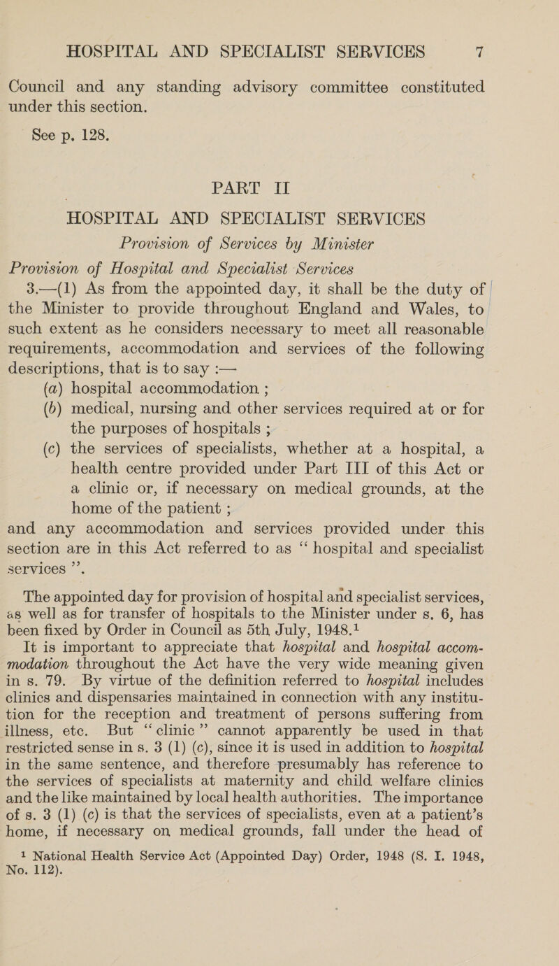 Council and any standing advisory committee constituted under this section. See p, 128. | PART II HOSPITAL AND SPECIALIST SERVICES Provision of Services by Minister Provision of Hospital and Specialist Services 3.—(1) As from the appointed day, it shall be the duty of the Minister to provide throughout England and Wales, to such extent as he considers necessary to meet all reasonable requirements, accommodation and services of the following descriptions, that is to say :— (a) hospital accommodation ; (6) medical, nursing and other services required at or for the purposes of hospitals ; (c) the services of specialists, whether at a hospital, a health centre provided under Part III of this Act or a clinic or, if necessary on medical grounds, at the home of the patient ; and any accommodation and services provided under. this section are in this Act referred to as “ hospital and specialist services ”’. The appointed day for provision of hospital and specialist services, as well as for transfer of hospitals to the Minister under s. 6, has been fixed by Order in Council as 5th July, 1948.1 It is important to appreciate that hospital and hospital accom- modation throughout the Act have the very wide meaning given in s. 79. By virtue of the definition referred to hospital includes clinics and dispensaries maintained in connection with any institu- tion for the reception and treatment of persons suffering from illness, etc. But “clinic” cannot apparently be used in that restricted sense in s. 3 (1) (c), since it is used in addition to hospital in the same sentence, and therefore presumably has reference to the services of specialists at maternity and child welfare clinics and the like maintained by local health authorities. The importance of s. 3 (1) (c) is that the services of specialists, even at a patient’s home, if necessary on medical grounds, fall under the head of 1 National Health Service Act (Appointed Day) Order, 1948 (S. I. 1948, No. 112).
