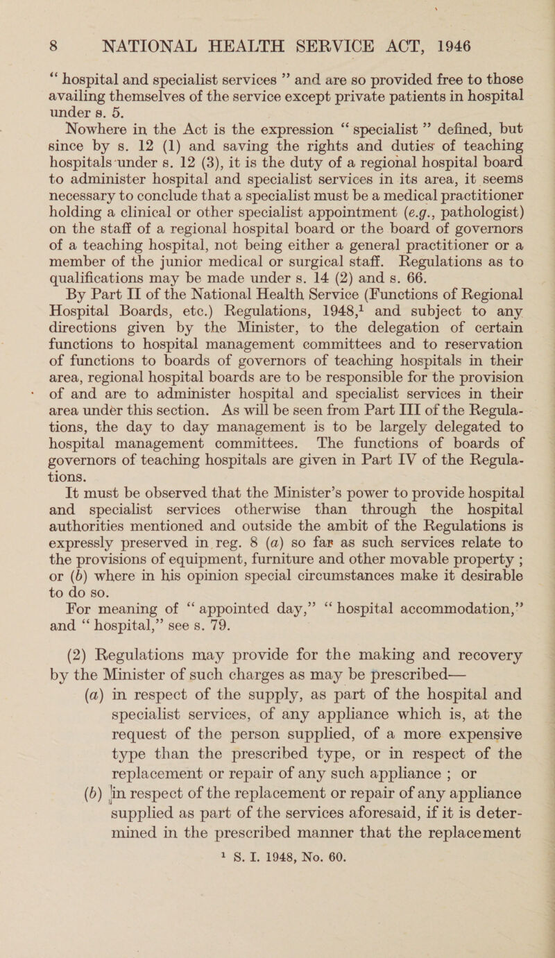 ‘ 8 NATIONAL HEALTH SERVICE ACT, 1946 “hospital and specialist services ”’ and are so provided free to those availing themselves of the service except private patients in hospital under s. 5. Nowhere in the Act is the expression “‘ specialist ” defined, but since by s. 12 (1) and saving the rights and duties of teaching hospitals-‘under s. 12 (3), it is the duty of a regional hospital board to administer hospital and specialist services in its area, it seems necessary to conclude that a specialist must be a medical practitioner holding a clinical or other specialist appointment (e.g., pathologist) on the staff of a regional hospital board or the board of governors of a teaching hospital, not being either a general practitioner or a member of the junior medical or surgical staff. Regulations as to qualifications may be made under s. 14 (2) and s. 66. By Part II of the National Health Service (Functions of Regional Hospital Boards, etc.) Regulations, 19481 and subject to any directions given by the Minister, to the delegation of certain functions to hospital management committees and to reservation of functions to boards of governors of teaching hospitals in their area, regional hospital boards are to be responsible for the provision of and are to administer hospital and specialist services in their area under this section. As will be seen from Part III of the Regula- tions, the day to day management is to be largely delegated to hospital management committees. The functions of boards of governors of teaching hospitals are given in Part IV of the Regula- tions. It must be observed that the Minister’s power to provide hospital and specialist services otherwise than through the hospital authorities mentioned and outside the ambit of the Regulations is expressly preserved in reg. 8 (a) so far as such services relate to the provisions of equipment, furniture and other movable property ; or (6) where in his opinion special circumstances make it desirable to do so. For meaning of “ appointed day,” “ hospital accommodation,” and “‘ hospital,” see s. 79. (2) Regulations may provide for the making and recovery by the Minister of such charges as may be prescribed— (a) in respect of the supply, as part of the hospital and specialist services, of any appliance which is, at the request of the person supplied, of a more expensive type than the prescribed type, or in respect of the replacement or repair of any such appliance ; or (b) in respect of the replacement or repair of any appliance supplied as part of the services aforesaid, if it is deter- mined in the prescribed manner that the replacement 1 §. I. 1948, No. 60. eee ee eg ee ee ee a re