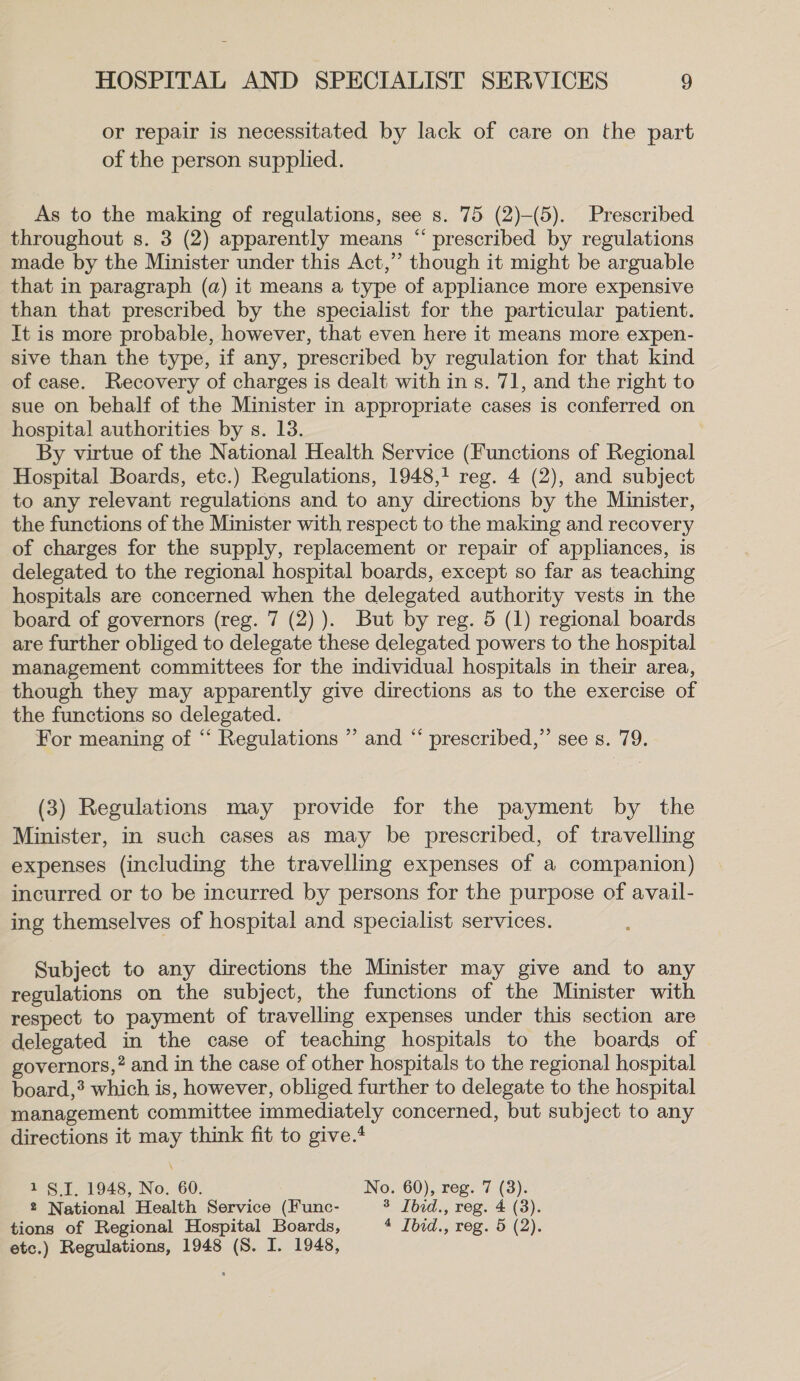 or repair is necessitated by lack of care on the part of the person supplied. As to the making of regulations, see s. 75 (2)-(5). Prescribed throughout s. 3 (2) apparently means “ prescribed by regulations made by the Minister under this Act,” though it might be arguable that in paragraph (a) it means a type of appliance more expensive than that prescribed by the specialist for the particular patient. It is more probable, however, that even here it means more expen- sive than the type, if any, prescribed by regulation for that kind of case. Recovery of charges is dealt with in s. 71, and the right to sue on behalf of the Minister in appropriate cases is conferred on hospital authorities by s. 13. By virtue of the National Health Service (Functions of Regional Hospital Boards, etc.) Regulations, 1948,1 reg. 4 (2), and subject to any relevant regulations and to any directions by the Minister, the functions of the Minister with respect to the making and recovery of charges for the supply, replacement or repair of appliances, is delegated to the regional hospital boards, except so far as teaching hospitals are concerned when the delegated authority vests in the board of governors (reg. 7 (2) ). But by reg. 5 (1) regional boards are further obliged to delegate these delegated powers to the hospital management committees for the individual hospitals in their area, though they may apparently give directions as to the exercise of the functions so delegated. For meaning of ‘‘ Regulations ” and “ prescribed,” see s. 79. (3) Regulations may provide for the payment by the Minister, in such cases as may be prescribed, of travelling expenses (including the travelling expenses of a companion) incurred or to be incurred by persons for the purpose of avail- ing themselves of hospital and specialist services. Subject to any directions the Minister may give and to any regulations on the subject, the functions of the Minister with respect to payment of travelling expenses under this section are delegated in the case of teaching hospitals to the boards of governors,” and in the case of other hospitals to the regional hospital board,’ which is, however, obliged further to delegate to the hospital management committee immediately concerned, but subject to any directions it may think fit to give.* 1 §.I. 1948, No. 60. No. 60), reg. 7 (3). 2 National Health Service (Func- 3 Ibid., reg. 4 (3). tions of Regional Hospital Boards, 4 Ibid., reg. 5 (2). etc.) Regulations, 1948 (S. I. 1948,